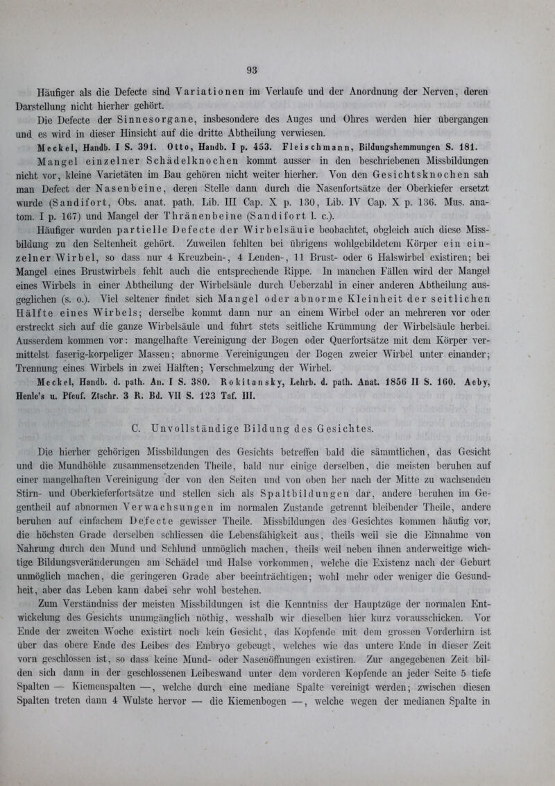 Häufiger als die Defecte sind Variationen im Verlaufe und der Anordnung der Nerven, deren Darstellung nicht hierher gehört. Die Defecte der Sinnesorgane, insbesondere des Auges und Ohres werden hier übergangen und es wird in dieser Hinsicht auf die dritte Abtheilung verwiesen. Meckel, Handb. I S. 391. Otto, Haiidb. I p. 453. Fleischmann, Bildungshemmungen S. 181. Mangel einzelner Schädelknochen kommt ausser in den beschriebenen Missbildungen nicht vor, kleine Varietäten im Bau gehören nicht weiter hierher. Von den Gesichtsknochen sah man Defect der Nasenbeine, deren Stelle dann durch die Nasenfortsätze der Oberkiefer ersetzt wurde (Sandifort, Obs. anat. path. Lib. III Cap. X p. 130, Lib. IV Cap. X p. 136. Mus. ana- tom. I p. 167) und Mangel der Thränenbeine (Sandifort 1. c.). Häufiger wurden partielle Defecte der Wirbelsäule beobachtet, obgleich auch diese Miss- bildung zu den Seltenheit gehört. Zuweilen fehlten bei übrigens wohlgebildetem Körper ein ein- zelner Wirbel, so dass nur 4 Kreuzbein-, 4 Lenden-, 11 Brust- oder 6 Halswirbel existiren; bei Mangel eines Brustwirbels fehlt auch die entsprechende Rippe. In manchen Fällen wird der Mangel eines Wirbels in einer Abtheilung der Wirbelsäule durch Ueberzahl in einer anderen Abtheilung aus- geglichen (s. o.). Viel seltener findet sich Mangel oder abnorme Kleinheit der seitlichen Hälfte eines Wirbels; derselbe kommt dann nur an einem Wirbel oder an mehreren vor oder erstreckt sich auf die ganze Wirbelsäule und führt stets seitliche Krümmung der Wirbelsäule herbei. Ausserdem kommen vor: mangelhafte Vereinigung der Bogen oder Querfortsätze mit dem Körper ver- mittelst faserig-korpeliger Massen; abnorme Vereinigungen der Bogen zweier Wirbel unter einander; Trennung eines Wirbels in zwei Hälften; Verschmelzung der Wirbel. Meckel, Handb. d. path. An. I S. 380. Rokitansky, Lehrb. d. path. Anat. 1856 II S. 160. Aeby, Henle’s u. Pfeuf. Ztschr. 3 R. Bd. VII S. 123 Taf. III. C. Unvollständige Bildung des Gesichtes. Die hierher gehörigen Missbildungen des Gesichts betreffen bald die sämmtlichen, das Gesicht und die Mundhöhle zusammensetzenden Theile, bald nur einige derselben, die meisten beruhen auf einer mangelhaften Vereinigung der von den Seiten und von oben her nach der Mitte zu wachsenden Stirn- und Oberkieferfortsätze und stellen sich als Spaltbildungen dar, andere beruhen im Ge- gentheil auf abnormen Verwachsungen im normalen Zustande getrennt bleibender Theile, andere beruhen auf einfachem Defecte gewisser Theile. Missbildungen des Gesichtes kommen häufig vor, die höchsten Grade derselben schliessen die Lebensfähigkeit aus, tlieils weil sie die Einnahme von Nahrung durch den Mund und Schlund unmöglich machen, tlieils weil neben ihnen anderweitige wich- tige Bildungsveränderungen am Schädel und Halse Vorkommen, welche die Existenz nach der Geburt unmöglich machen, die geringeren Grade aber beeinträchtigen; wohl mehr oder weniger die Gesund- heit, aber das Leben kann dabei sehr wohl bestehen. Zum Verständniss der meisten Missbildungen ist die Kenntniss der Hauptzüge der normalen Ent- wickelung des Gesichts unumgänglich nöthig, wesshalb wir dieselben hier kurz vorausschicken. Vor Ende der zweiten Woche existirt noch kein Gesicht, das Kopfende mit dem grossen Vorderhirn ist über das obere Ende des Leibes des Embryo gebeugt, welches wie das untere Ende in dieser Zeit vorn geschlossen ist, so dass keine Mund- oder Nasenöffnungen existiren. Zur angegebenen Zeit bil- den sich dann in der geschlossenen Leibeswand unter dem vorderen Kopfende an jeder Seite 5 tiefe Spalten — Kiemenspalten —, welche durch eine mediane Spalte vereinigt werden; zwischen diesen Spalten treten dann 4 Wulste hervor — die Kiemenbogen —, welche wegen der medianen Spalte in