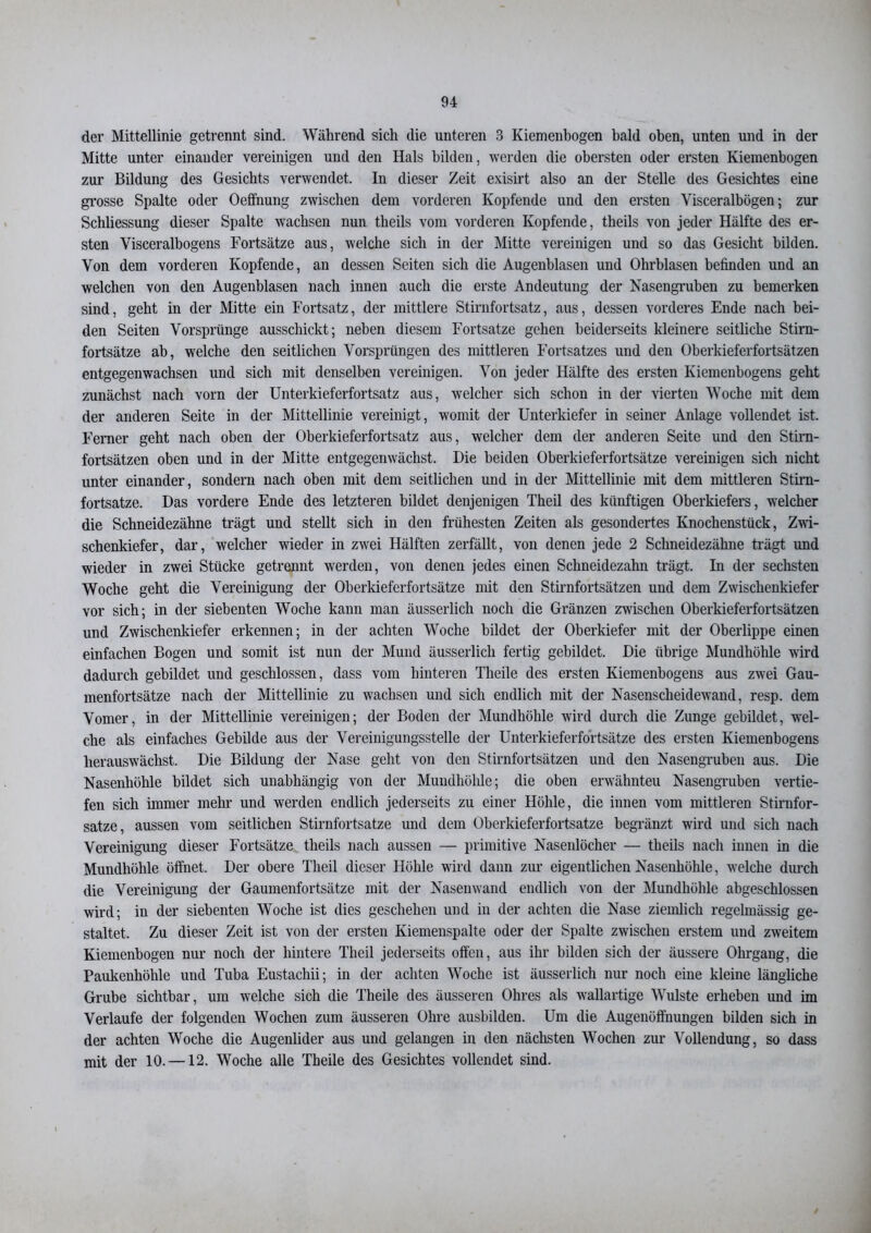 der Mittellinie getrennt sind. Während sich die unteren 3 Kiemenbogen bald oben, unten und in der Mitte unter einander vereinigen und den Hals bilden, werden die obersten oder ersten Kiemenbogen zur Bildung des Gesichts verwendet. In dieser Zeit exisirt also an der Stelle des Gesichtes eine grosse Spalte oder Oeffnung zwischen dem vorderen Kopfende und den ersten Visceralbögen; zur Schliessung dieser Spalte wachsen nun tlieils vom vorderen Kopfende, theils von jeder Hälfte des er- sten Visceralbogens Fortsätze aus, welche sich in der Mitte vereinigen und so das Gesicht bilden. Von dem vorderen Kopfende, an dessen Seiten sich die Augenblasen und Ohrblasen befinden und an welchen von den Augenblasen nach innen auch die erste Andeutung der Nasengruben zu bemerken sind, geht in der Mitte ein Fortsatz, der mittlere Stirnfortsatz, aus, dessen vorderes Ende nach bei- den Seiten Vorsprünge ausschickt; neben diesem Fortsatze gehen beiderseits kleinere seitliche Stirn- fortsätze ab, welche den seitlichen Vorsprüngen des mittleren Fortsatzes und den Oberkieferfortsätzen entgegenwachsen und sich mit denselben vereinigen. Von jeder Hälfte des ersten Kiemenbogens geht zunächst nach vorn der Unterkieferfortsatz aus, welcher sich schon in der vierten Woche mit dem der anderen Seite in der Mittellinie vereinigt, womit der Unterkiefer in seiner Anlage vollendet ist. Ferner geht nach oben der Oberkieferfortsatz aus, welcher dem der anderen Seite und den Stirn- fortsätzen oben und in der Mitte entgegenwächst. Die beiden Oberkieferfortsätze vereinigen sich nicht unter einander, sondern nach oben mit dem seitlichen und in der Mittellinie mit dem mittleren Stim- fortsatze. Das vordere Ende des letzteren bildet denjenigen Theil des künftigen Oberkiefers, welcher die Schneidezähne trägt und stellt sich in den frühesten Zeiten als gesondertes Knochenstück, Zwi- schenkiefer , dar, welcher wieder in zwei Hälften zerfällt, von denen jede 2 Schneidezähne trägt und wieder in zwei Stücke getrennt werden, von denen jedes einen Schneidezahn trägt. In der sechsten Woche geht die Vereinigung der Oberkieferfortsätze mit den Stirnfortsätzen und dem Zwischenkiefer vor sich; in der siebenten Woche kann man äusserlicli noch die Gränzen zwischen Oberkieferfortsätzen und Zwischenkiefer erkennen; in der achten Woche bildet der Oberkiefer mit der Oberlippe einen einfachen Bogen und somit ist nun der Mund äusserlicli fertig gebildet. Die übrige Mundhöhle wird dadurch gebildet und geschlossen, dass vom hinteren Theile des ersten Kiemenbogens aus zwei Gau- menfortsätze nach der Mittellinie zu wachsen und sich endlich mit der Nasenscheidewand, resp. dem Vomer, in der Mittellinie vereinigen; der Boden der Mundhöhle wird durch die Zunge gebildet, wel- che als einfaches Gebilde aus der Vereinigungsstelle der Unterkieferfortsätze des ersten Kiemenbogens herauswächst. Die Bildung der Nase geht von den Stirnfortsätzen und den Nasengruheu aus. Die Nasenhöhle bildet sich unabhängig von der Mundhölde; die oben erwähnteu Nasengruben vertie- fen sich immer mehr und werden endlich jederseits zu einer Höhle, die innen vom mittleren Stirnfor- satze, aussen vom seitlichen Stirnfortsatze und dem Oberkieferfortsatze begränzt wird und sich nach Vereinigung dieser Fortsätze theils nach aussen — primitive Nasenlöcher — theils nach innen in die Mundhöhle öffnet. Der obere Theil dieser Höhle wird dann zur eigentlichen Nasenhöhle, welche dui’ch die Vereinigung der Gaumenfortsätze mit der Nasenwand endlich von der Mundhöhle abgeschlossen wird; in der siebenten Woche ist dies geschehen und in der achten die Nase ziemlich regelmässig ge- staltet. Zu dieser Zeit ist von der ersten Kiemenspalte oder der Spalte zwischen erstem und zweitem Kiemenbogen nur noch der hintere Theil jederseits offen, aus ihr bilden sich der äussere Ohrgang, die Paukenhöhle und Tuba Eustachii; in der achten Woche ist äusserlicli nur noch eine kleine längliche Grube sichtbar, um welche sich die Theile des äusseren Ohres als wallartige Wulste erheben und im Verlaufe der folgenden Wochen zum äusseren Ohre ausbilden. Um die Augenöffnungen bilden sich in der achten Woche die Augenlider aus und gelangen in den nächsten Wochen zur Vollendung, so dass mit der 10. —12. Woche alle Theile des Gesichtes vollendet sind.