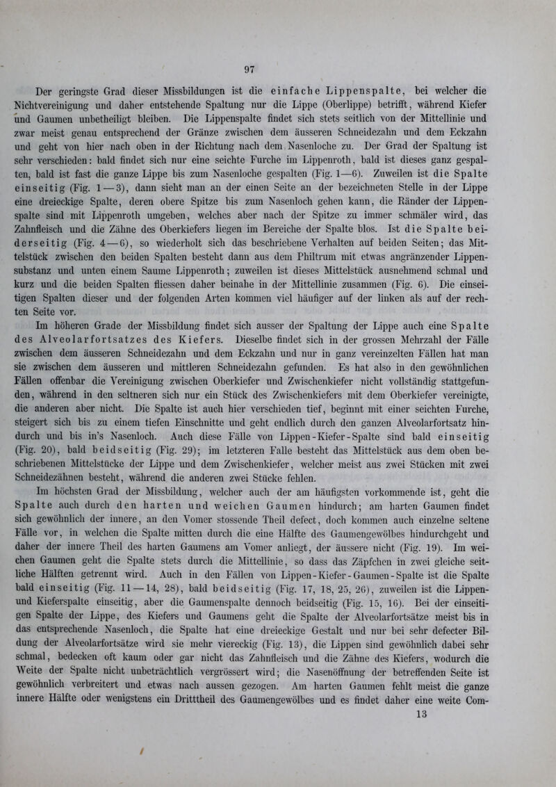 Der geringste Grad dieser Missbildungen ist die einfache Lippenspalte, bei welcher die Nichtvereinigung und daher entstehende Spaltung nur die Lippe (Oberlippe) betrifft, während Kiefer und Gaumen unbetheiligt bleiben. Die Lippenspalte findet sich stets seitlich von der Mittellinie und zwar meist genau entsprechend der Gränze zwischen dem äusseren Schneidezahn und dem Eckzahn und geht von hier nach oben in der Richtung nach dem Nasenloche zu. Der Grad der Spaltung ist sehr verschieden: bald findet sich nur eine seichte Furche im Lippenroth, bald ist dieses ganz gespal- ten, bald ist fast die ganze Lippe bis zum Nasenloche gespalten (Fig. 1—6). Zuweilen ist die Spalte einseitig (Fig. 1 — 3), dann sieht man an der einen Seite an der bezeichneten Stelle in der Lippe eine dreieckige Spalte, deren obere Spitze bis zum Nasenloch gehen kann, die Ränder der Lippen- spalte sind mit Lippenroth umgeben, welches aber nach der Spitze zu immer schmäler wird, das Zahnfleisch und die Zähne des Oberkiefers liegen im Bereiche der Spalte blos. Ist die Spalte bei- derseitig (Fig. 4— 6), so wiederholt sich das beschriebene Verhalten auf beiden Seiten; das Mit- telstück zwischen den beiden Spalten besteht dann aus dem Philtrum mit etwas angränzender Lippen- substanz und unten einem Saume Lippenroth; zuweilen ist dieses Mittelstück ausnehmend schmal und kurz und die beiden Spalten fliessen daher beinahe in der Mittellinie zusammen (Big. 6). Die einsei- tigen Spalten dieser und der folgenden Arten kommen viel häufiger auf der linken als auf der rech- ten Seite vor. Im höheren Grade der Missbildung findet sich ausser der Spaltung der Lippe auch eine Spalte des Alveolarfortsatzes des Kiefers. Dieselbe findet sich in der grossen Mehrzahl der Fälle zwischen dem äusseren Schneidezahn und dem Eckzahn und nur in ganz vereinzelten Fällen hat man sie zwischen dem äusseren und mittleren Schneidezahn gefunden. Es hat also in den gewöhnlichen Fällen offenbar die Vereinigung zwischen Oberkiefer und Zwischenkiefer nicht vollständig stattgefun- den, während in den seltneren sich nur ein Stück des Zwischenkiefers mit dem Oberkiefer vereinigte, die anderen aber nicht. Die Spalte ist auch hier verschieden tief, beginnt mit einer seichten Furche, steigert sich bis zu einem tiefen Einschnitte und geht endlich durch den ganzen Alveolarfortsatz hin- durch und bis in’s Nasenloch. Auch diese Fälle von Lippen - Kiefer - Spalte sind bald einseitig (Fig. 20), bald beidseitig (Fig. 29); im letzteren Falle besteht das Mittelstück aus dem oben be- schriebenen Mittelstücke der Lippe und dem Zwischenkiefer, welcher meist aus zwei Stücken mit zwei Schneidezähnen besteht, während die anderen zwei Stücke fehlen. Im höchsten Grad der Missbildung, welcher auch der am häufigsten vorkommende ist, geht die Spalte auch durch den harten und weichen Gaumen hindurch; am harten Gaumen findet sich gewöhnlich der innere, an den Vomer stossende Theil defect, doch kommen auch einzelne seltene Fälle vor, in welchen die Spalte mitten durch die eine Hälfte des Gaumengewölbes hindurchgeht und daher der innere Theil des harten Gaumens am Vomer anliegt, der äussere nicht (Fig. 19). Im wei- chen Gaumen geht die Spalte stets durch die Mittellinie, so dass das Zäpfchen in zwei gleiche seit- liche Hälften getrennt wird. Auch in den Fällen von Lippen - Kiefer - Gaumen - Spalte ist die Spalte bald einseitig (Fig. 11 — 14, 28), bald beidseitig (Fig. 17, 18, 25, 26), zuweilen ist die Lippen- und Kieferspalte einseitig, aber die Gaumenspalte dennoch beidseitig (Fig. 15, 16). Bei der einseiti- gen Spalte der Lippe, des Kiefers und Gaumens geht die Spalte der Alveolarfortsätze meist bis in das entsprechende Nasenloch, die Spalte hat eine dreieckige Gestalt und nur bei sehr defecter Bil- dung der Alveolarfortsätze wird sie mehr viereckig (Fig. 13), die Lippen sind gewöhnlich dabei sehr schmal, bedecken oft kaum oder gar nicht das Zahnfleisch und die Zähne des Kiefers, wodurch die Weite der Spalte nicht unbeträchtlich vergrössert wird; die Nasenöffnung der betreffenden Seite ist gewöhnlich verbreitert und etwas nach aussen gezogen. Am harten Gaumen fehlt meist die ganze innere Hälfte oder wenigstens ein Dritttheil des Gaumengewölbes und es findet daher eine weite Com- 13