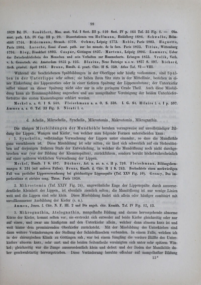 1828 Bd. IV. Sandifort, Mus. anat. Vol. I Sect. III p. 110 Sect. IV p. 164 Taf. 35 Fig. 1. — Obs. anat. path. Lib. IV Cap. III p. 29. Dissertationen von Hoffmann, Heidelberg 1686. Schwalbe, Helin^ städt 1744. Bidcrmann, Strassb. 1770. Oehme, Leipzig 1773. Robin, Paris 1803. Haguette, Paris 1804. Laroche, Essai d’anat. path. sur les monstr. de la face. Paris 1823. Titius, Wiltcmberg 1794. Rieg, Frankfurt 1803. Caspar, Göttingen 1837. Martens, Leipzig 1804. Lammers, Ueber das Zwischenkieferbein des Mensehen und sein Verhalten zur Hasenscharte. Erlangen 1853. Vrolik, Verh. v. h. Genootsch. etc. Amsterdam 1855 p. 125. Blasius, Neue Beiträge u. s. w. 1857 S. 197. Richard, Arch. general. April 1851. Bruns, Handb. d. pract. Chir. II S. 250. Atlas Taf. VI — VIII. Während die beschriebenen Spaltbildungen in der Oberlippe sehr häufig Vorkommen, sind Spal- ten in der Unterlippe sehr selten; sie haben ihren Sitz stets in der Mittellinie, bestehen in ei- ner Einkerbung des Lippenrothes oder in einer tieferen Spaltung der Lippensubstanz; der Unterkiefer selbst nimmt an dieser Spaltung nicht oder nur in sehr geringem Grade Tlieil. Auch diese Missbil- dung kann als Hemmungsbildung angesehen und aus mangelhalter Vereinigung der beiden Unterkiefer- fortsätze des ersten Kiemenbogens erklärt werden. Meckel a. a. 0. I S. 548. Fl ei sch mann a. a. 0. S. 338. I. G. St. Hilaire 1. c. I p. 597. Ammon a. a. 0. Taf. 33 Fig. 3. Nicati 1. c. d. Achelia, Mikrochelia, Synclielia, Mikrostomia, Makrostomia, Mikrognathia. Die übrigen Missbildungen der Mundhöhle beruhen vorzugsweise auf unvollständiger Bil- dung der Lippen, Wangen und Kiefer, von welcher man folgende Formen unterscheiden kann: 1. Synchelia, vollständige Verwachsung der Lippen unter einander, so dass die Mundhöhle ganz verschlossen ist. Diese Missbildung ist sehr selten, sie lässt sich schwerlich auf ein Stehenblei- ben auf derjenigen frühsten Stufe der Entwickelung, in welcher die Mundöffnung noch nicht durchge- brochen war (vor der Bildung der Kiemenspalten), zurückführen, sondern beruht höchstwahrscheinlich auf einer späteren wirklichen Verwachsung der Lippen. Meckel, Handb. I S. 497. Büchner, Act. n. ac. n. c. II p. 210. Fleisch mann, Bildungshem- mungen S. 334 (mit anderen Fällen). Bruns, Handb. d. Chir. II 1 S. 243. Beobachtete einen merkwürdigen Fall von partieller Lippenverwachsung bei gleichzeitiger Lippenspalte (Taf. XXV Fig. 10). Gressy, Des im- perforations et atresies cong. These. Paris 1858. 2. Mikrostomia (Taf. XXIV Fig. 24), ungewöhnliche Enge der Lippenspalte durch ausseror- dentliche Kleinheit der Lippen, ist ebenfalls ziemlich selten; die Mundöffnung ist nur wenige Linien weit und die Lippen sind sehr klein. Diese Missbildung findet sich allein oder häufiger combinirt mit unvollkommener Ausbildung der Kiefer (s. u.). Ammon, Journ. f. Chir. N. F. III. 2 und Die angeb. chir. Krankh. Taf. IV Fig. 12, 13. 3. Mikrognathia, Atelognathia, mangelhafte Bildung und daraus hervorgehende abnorme Kürze der Kiefer, kommt selten vor; sie erstreckt sich entweder auf beide Kiefer gleichzeitig oder nur auf einen, und zwar am häufigsten auf den Unterkiefer allein, welcher dann abnorm kurz ist und weit hinter dem prominirenden Oberkiefer zurücksteht. Mit der Missbildung des Unterkiefers sind dann weitere Veränderungen der Stellung der Schädelknochen verbunden. In einem Falle, welchen ich in der chirurgischen Klinik zu Göttingen sah, war bei einem Säugling die vordere Hälfte des Unter- kiefers abnorm kurz, sehr zart und die beiden Seitentheile vereinigten sich unter sehr spitzem Win- kel; gleichzeitig war die Zunge ausserordentlich klein und defect und der Boden der Mundhöhle da- her geschwulstartig hervorgetrieben. Diese Veränderung beruhte offenbar auf mangelhafter Bildung 13*