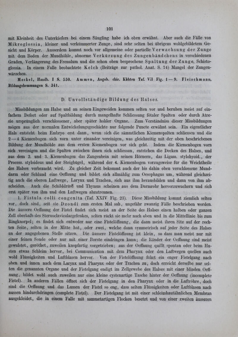 mit Kleinheit des Unterkiefers bei einem Säugling habe ich oben erwähnt. Aber auch die Fälle von Mikroglossia, kleiner und verkümmerter Zunge, sind sehr selten bei übrigens wohlgebildetem Ge- sicht und Körper. Ausserdem kommt noch vor allgemeine oder partielle Verwachsung der Zunge mit dem Boden der Mundhöhle, abnorme Verkürzung des Zungenbändchens in verschiedenen Graden, Verlängerung desFrenulum und die schon oben besprochene Spaltung der Zunge, Schisto- glossia. In einem Falle beobachtete Kelch (Beiträge zur pathol. Anat. S. 74) Mangel der Zungen- wärzchen. Meckel, Handb. I S. 550. Ammon, Angeb. chir. Kbhten Taf. Vil Fig. 1 — 9. Fleischmann, Bildungshemmungen S. 341. D. Unvollständige Bildung des Halses. Missbildungen am Halse und an seinen Eingeweiden kommen selten vor und beruhen meist auf ein- fachem Defect oder auf Spaltbildung durch mangelhafte Schliessung fötaler Spalten oder durch Atre- sie ursprünglich verschlossener, aber später hohler Organe. Zum Verständnis dieser Missbildungen mögen aus der normalen Entwickelungsgeschichte nur folgende Puncte erwähnt sein. Ein eigentlicher Hals entsteht beim Embryo erst dann, wenn sich die sämmtlichen Kiemenspalten schliessen und die 2 — 4 Kiemenbogen sich vorn unter einander vereinigen, was gleichzeitig mit der oben beschriebenen Bildung der Mundhöhle aus dem ersten Kiemenbogen vor sich geht. Indem die Kiemenbogen vorn sich vereinigen und die Spalten zwischen ihnen sich schliessen, entstehen die Decken des Halses, und aus dem 2. und 3. Kiemenbogen das Zungenbein mit seinen Hörnern, das Ligam. stylohyoid., der Process. styloideus und der Steigbügel, während der 4. Kiemenbogen vorzugsweise für die Weichtheile des Halses verbraucht wird. Zu gleicher Zeit bekommt auch der bis dahin oben verschlossene Mund- darm oder Schlund eine Oeffnung und bildet sich allmählig zum Oesophagus um, während gleichzei- tig auch die oberen Luftwege, Larynx und Trachea, sich aus ihm herausbilden und dann von ihm ab- scheiden. Auch die Schilddrüse und Thymus scheinen aus dem Darmrohr hervorzuwuchern und sich erst später von ihm und den Luftwegen abzutrennen. 1. Fistula colli congenita (Taf. XXIV Fig. 23). Diese Missbildung kommt ziemlich selten vor, doch sind, seit sie Dzondi zum ersten Mal sah, ungefähr zwanzig Fälle beschrieben worden. Die äussere Oeffnung der Fistel findet sich meist an der Seite des Halses einen halben oder ganzen Zoll oberhalb des Sternoclaviculargeleukes, selten rückt sie mehr nach oben und in die Mittellinie bis zum Bingknorpel; es findet sich entweder nur eine Fistelöffnung, die dann meist ihren Sitz auf der rech- ten Seite, selten in der Mitte hat, oder zwei, welche dann symmetrisch auf jeder Seite des Halses an der angegebenen Stelle sitzen. Die äussere Fistelöffnung ist klein, so dass man meist nur mit einer feinen Sonde oder nur mit einer Borste eindringen kann; die Bänder der Oeffnung sind meist gewulstet, geröthet, zuweilen knopfartig vorgetrieben; aus der Oeffnung quillt spontan oder beim Hu- sten etwas Schleim hervor, bei Communication mit dem Pharynx oder den Luftwegen quellen auch wohl Flüssigkeiten und Luftblasen hervor. Von der Fistelöffnung führt ein enger Fistelgang nach oben und innen nach dem Larynx und Pharynx oder der Trachea zu, doch erreicht derselbe nur sel- ten die genannten Organe und der Fistelgang endigt im Zellgewebe des Halses mit einer blinden Oeff- nung, bildet wohl auch zuweilen nur eine kleine cystenartige Tasche hinter der Oeffnung (incomplete Fistel). In anderen Fällen öffnet sich der Fistelgang in den Pharynx oder in die Luftröhre, doch sind die Oeffnung und das Lumen der Fistel so eng, dass selten Flüssigkeiten oder Luftblasen nach aussen hindurchdringen (complete Fistel). Der Fistelgang ist mit einer schleimhautähnlichen Membran ausgekleidet, die in einem Falle mit sammetartigen Flocken besetzt und von einer zweiten äusseren