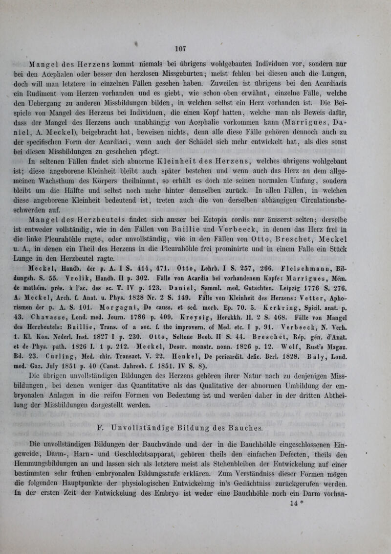 Mangel des Herzens kommt niemals bei übrigens wohlgebauten Individuen vor, sondern nur bei den Acepbalen oder besser den herzlosen Missgeburten; meist fehlen bei diesen auch die Lungen, doch will man letztere in einzelnen Fällen gesehen haben. Zuweilen ist übrigens bei den Acardiacis ein Rudiment vom Herzen vorhanden und es giebt, wie schon oben erwähnt, einzelne Fälle, welche den Ucbergang zu anderen Missbildungen bilden, in welchen selbst ein Herz vorhanden ist. Die Bei- spiele von Mangel des Herzens bei Individuen, die einen Kopf hatten, welche man als Beweis dafür, dass der Mangel des Herzens auch unabhängig von Aceplmlic Vorkommen kann (Marrigues, Da- niel, A. Meckel), beigebracht hat, beweisen nichts, denn alle diese Fälle gehören dennoch auch zu der specifisclien Form der Acardiaci, wenn auch der Schädel sich mehr entwickelt hat, als dies sonst bei diesen Missbildungen zu geschehen pflegt. In seltenen Fällen findet sich abnorme Kleinheit des Herzens, welches übrigens wohlgebaut ist; diese angeborene Kleinheit bleibt auch später bestehen und wenn auch das Herz an dem allge- meinen Wachsthum des Körpers theilnimmt, so erhält es doch nie seinen normalen Umfang, sondern bleibt um die Hälfte und selbst noch mehr hinter demselben zurück. In allen Fällen, in welchen diese angeborene Kleinheit bedeutend ist, treten auch die von derselben abhängigen Circulationsbe- schwerden auf. Mangel des Herzbeutels findet sich ausser bei Ectopia cordis nur äusserst selten; derselbe ist entweder vollständig, wie in den Fällen von Baillie und Verbeeck, in denen das Herz frei in die linke Pleurahöhle ragte, oder unvollständig, wie in den Fällen von Otto, Breschet, Meckel u. A., in denen ein Theil des Herzens in die Pleurahöhle frei prominirte und in einem Falle ein Stück Lunge in den Herzbeutel ragte. Meckel, Handb. der p. A. I S. 414, 471. Otto, Lehrb. I S. 257, 266. Fleischmann, Bil- dungsh. S. 55. Vrolik, Handb. II p. 302. Fälle von Acardia bei vorhandenem Kopfe: Marrigues, Mem. de mathe'm. pres. k l’ac. des sc. T. IV p. 123. Daniel, Samml. med. Gutachten. Leipzig 1776 S. 276. A. Meckel, Arch. f. Anat. u. Phys. 1828 Nr. 2 S. 149. Fälle von Kleinheit des Herzens: Vetter, Apho- rismen der p. A. S. 101. Morgagni, De causs. et sed. morb. Ep. 70. 5. Kerkring, Spicil. anat. p. 43. Chavasse, Lond. med. Journ. 1786 p. 409. Kreysig, Herzkkh. II. 2 S. 468. Fälle von Mangel des Herzbeutels: Baillie, Trans, of a soc. f. the improvern. of Med. etc. I p. 91. Verbeeck, N. Verh. 1. Kl. Kon. Nederl. Inst. 1827 I p. 230. Otto, Seltene Beob. II S. 44. Breschet, Rep. gen. d’Anat. et de Phys. palh. 1826 I. 1 p. 212. Meckel, Descr. monstr. nonn. 1826 p. 12. Wolf, Rust’s Magaz. Bd. 23. Curling, Med. chir. Transact. V. 22. Henkel, De pericardit. defic. Berl. 1828. Baly, Lond. med. Gaz. July 1851 p. 40 (Canst. Jahresb. f. 1851. IV S. 8). Die übrigen unvollständigen Bildungen des Herzens gehören ihrer Natur nach zu denjenigen Miss- bildungen, bei denen weniger das Quantitative als das Qualitative der abnormen Umbildung der em- bryonalen Anlagen in die reifen Formen von Bedeutung ist und werden daher in der dritten Abthei- lung der Missbildungen dargestellt werden. F. Unvollständige Bildung des Bauches. Die unvollständigen Bildungen der Bauchwände und der in die Bauchhöhle eingeschlossenen Ein- geweide, Darm-, Harn - und Geschlechtsapparat, gehören theils den einfachen Defecten, theils den Hcmmungsbildungen an und lassen sich als letztere meist als Stehenbleiben der Pintwickelung auf einer bestimmten sehr frühen embryonalen Bildungsstufe erklären. Zum Verständnis dieser Formen mögen die folgenden Hauptpunkte der physiologischen Entwickelung in’s Gedächtniss zurückgerufen werden. In der ersten Zeit der Entwickelung des Embryo ist weder eine Bauchhöhle noch ein Darm vorhan- 14 *