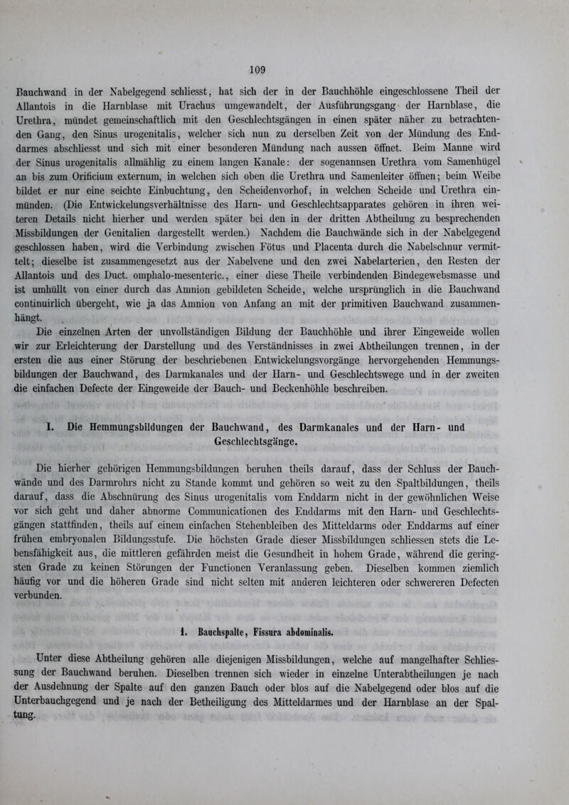 Bauchwand in der Nabelgegend schliesst, hat sich der in der Bauchhöhle eingeschlossene Theil der Allantois in die Harnblase mit Urachus umgewandelt, der Ausfiihrungsgang der Harnblase, die Urethra, mündet gemeinschaftlich mit den Geschlechtsgängen in einen später näher zu betrachten- den Gang, den Sinus urogenitalis, welcher sich nun zu derselben Zeit von der Mündung des End- darmes abschliesst und sich mit einer besonderen Mündung nach aussen öffnet. Beim Manne wird der Sinus urogenitalis allmählig zu einem langen Kanäle: der sogenannsen Urethra vom Samenhügel au bis zum Orificium externum, in welchen sich oben die Urethra und Samenleiter öffnen; beim Weibe bildet er nur eine seichte Einbuchtung, den Scheidenvorhof, in welchen Scheide und Urethra ein- münden. (Die Entwickelungsverhältnisse des Harn- und Geschlechtsapparates gehören in ihren wei- teren Details nicht hierher und werden später bei den in der dritten Abtheilung zu besprechenden Missbildungen der Genitalien dargestellt werden.) Nachdem die Bauchwände sich in der Nabelgegend geschlossen haben, wird die Verbindung zwischen Fötus und Placenta durch die Nabelschnur vermit- telt; dieselbe ist zusammengesetzt aus der Nabelvene und den zwei Nabelarterien, den Resten der Allantois und des Duct. omphalo-mesenteric., einer diese Theile verbindenden Bindegewebsmasse und ist umhüllt von einer durch das Amnion gebildeten Scheide, welche ursprünglich in die Bauchwand continuirlich übergeht, wie ja das Amnion von Anfang an mit der primitiven Bauchwand zusammen- hängt. Die einzelnen Arten der unvollständigen Bildung der Bauchhöhle und ihrer Eingeweide wollen wir zur Erleichterung der Darstellung und des Verständnisses in zwei Abtheilungen trennen, in der ersten die aus einer Störung der beschriebenen Entwickelungsvorgänge hervorgehenden Hemmungs- bildungen der Bauchwand, des Darmkanales und der Harn- und Geschlechtswege und in der zweiten die einfachen Defecte der Eingeweide der Bauch- und Beckenhöhle beschreiben. I. Die Hemmungsbildungen der Bauchwand, des Darmkanales und der Harn- und Geschlechtsgänge. Die hierher gehörigen Hemmungsbildungen beruhen theils darauf, dass der Schluss der Bauch- wände und des Darmrohrs nicht zu Stande kommt und gehören so w'eit zu den Spaltbildungen, theils darauf, dass die Abschnürung des Sinus urogenitalis vom Enddarm nicht in der gewöhnlichen Weise vor sich geht und daher abnorme Communicationen des Enddarms mit den Harn- und Geschlechts- gängen stattfinden, theils auf einem einfachen Stehenbleiben des Mitteldarms oder Enddarms auf einer frühen embryonalen Bildungsstufe. Die höchsten Grade dieser Missbildungen schliessen stets die Le- bensfähigkeit aus, die mittleren gefährden meist die Gesundheit in hohem Grade, während die gering- sten Grade zu keinen Störungen der Functionen Veranlassung geben. Dieselben kommen ziemlich häufig vor und die höheren Grade sind nicht selten mit anderen leichteren oder schwereren Defecten verbunden. 1. ßauclispaltc, Fissura abdominalis. Unter diese Abtheilung gehören alle diejenigen Missbildungen, welche auf mangelhafter Schlies- sung der Bauchwand beruhen. Dieselben trennen sich wieder in einzelne Unterabtheilungen je nach der Ausdehnung der Spalte auf den ganzen Bauch oder blos auf die Nabelgegend oder blos auf die Unterbauchgegend und je nach der Betheiligung des Mitteldarmes und der Harnblase an der Spal- tung.