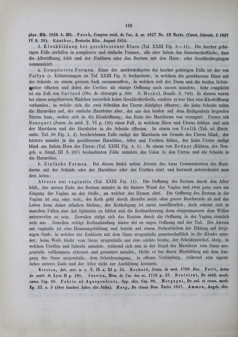 phys. Hlk. 1856 4. Hft. Puech, Coinptes rcnd. de l’ac. d. sc. 1857 Nr. 18 Novbr. (Canst. Jahresb. f. 1857 IV S. 28). Günther, Deutsche Klin. August 1854. 3. Kloakbildung bei geschlossener Blase (Taf. XXIII Fig. 3 —11). Die hierher gehö- rigen Fälle zerfallen in complicirte und einfache Formen, alle aber haben das Gemeinschaftliche, dass die Afteröffnung fehlt und der Enddarm oder das Rectum mit den Harn- oder Geschlcchtsgängen communicirt. a. Complicirte Formen. Einer der merkwürdigsten der hierher gehörigen Fälle ist der von Palfyn (s. Erläuterungen zu Taf. XXIH Fig. 3) beobachtete, in welchem die geschlossene Blase mit der Scheide zu einem grossen Sack zusammenfloss, in welchen sich der Darm mid die beiden Gebär- mutter öffneten und dabei die Urethra als einzige Oeffnung nach aussen mündete. Sehr complicirt ist ein Fall von Saviard (Obs. de Chirurgie p. 308. S. Meckel, Handb. S. 709). In diesem waren bei einem neugeborenen Mädchen äusserlicli keine Geschlechtstheile, sondern es war blos eine Kloaköffnung vorhanden, in welche sich die zwei Scheiden des Uterus didelphys öffneten; die linke Scheide nahm die Harnröhre auf, der einfache Harnleiter aber, der aus den beiden auf dem Heiligenbein liegenden Nieren kam, senkte sich in die Kloaköffnung; das Ende des Mastdarms war verengert. Ferner sah Bousquet (Journ. de med. T. VI p. 128) einen Fall, in welchem Blase und Uterus fehlten und sich der Mastdarm und die Harnleiter in die Scheide öffneten. In einem von Vrolik (Tab. ad illustr. embr. Taf. 90 Fig. 1, 2) beschriebenen Falle endigt der Mastdarm am Grunde des Uterus blind, der letztere mündet in die geschlossene Harnblase, After und Urethra fehlen, der linke Ureter endigt blind am linken Horn des Uterus (Taf. XXIII Fig. 4, 5). In einem von Bednar (Kkliten. der Neu- geb. u. Säugl. III S. 207) beobachteten Fälle mündete das Colon in den Uterus und die Scheide in die Harnröhre. b. Einfache Formen. Bei diesen findet neben Atresie des Anus Communication des Mast- darms mit der Scheide oder der Harnblase oder der Urethra statt und hiernach unterscheidet man drei Arten: Atresia ani vaginalis (Taf. XXIH Fig. 11). Die Oeffnung des Rectum durch den After fehlt, das untere Ende des Rectum mündet in die hintere Wand der Vagina und zwar ganz vorn am Eingang der Vagina an der Stelle, an welcher das Hymen sitzt. Die Oeffnung des Rectum in die Vagina ist eng oder weit, der Koth geht durch dieselbe meist ohne grosse Beschwerde ab und das Leben kann daher erhalten bleiben; der Kotliabgang ist meist unwillkürlich, doch scheint sich in manchen Fällen eine Art Sphincter zu bilden und die Kothentleerung dann einigermaassen dem Willen unterworfen zu sein. Zuweilen stülpt sich das Rectum durch die Oeffnung in der Vagina ziemlich weit aus. Zuweilen erfolgt Kothanhäufuug hinter der zu engen Oeffnung und der Tod. Die Atresia ani vaginalis ist eine Hemmungsbildung und beruht auf einem Stehenbleiben der Bildung auf derje- nigen Stufe, in welcher der Enddarm mit dem Sinus urogenitalis gemeinschaftlich in die Kloake mün- det; beim Weib bleibt vom Sinus urogenitalis nur eine seichte Grube, der Scheidenvorhof, übrig, in welchen Urethra und Scheide münden; während sich nun in der Regel der Mastdarm vom Sinus uro- genitalis vollkommen abtrennt und gesondert mündet, bleibt er bei dieser Missbildung mit dem Aus- gang des Sinus urogenitalis, dem Scheideneingang, in offener Verbindung, während sein eigent- liches unteres Ende und der After nicht zur Ausbildung kommen. Kirsten, Act. nov. n. c. T. IX a. XI p. 24. Rochard, Journ. de med. 1790. Dec. Petit, Actes de sante de Lyon II p. 101. Jussieu, Mein, de l’ac. des sc. 1719 p. 52. Benivieni, De abdit. morb. causs. Cap. 86. Eabric. ab Aquapendente, Opp. chir. Cap. 88. Morgagni, De sed. et causs. morb. Ep. 32. a. 3 (über hundert Jahre alte Jüdin). Haag, De cloaca Diss. Turici 1837. Ammon, Angeb. chir.