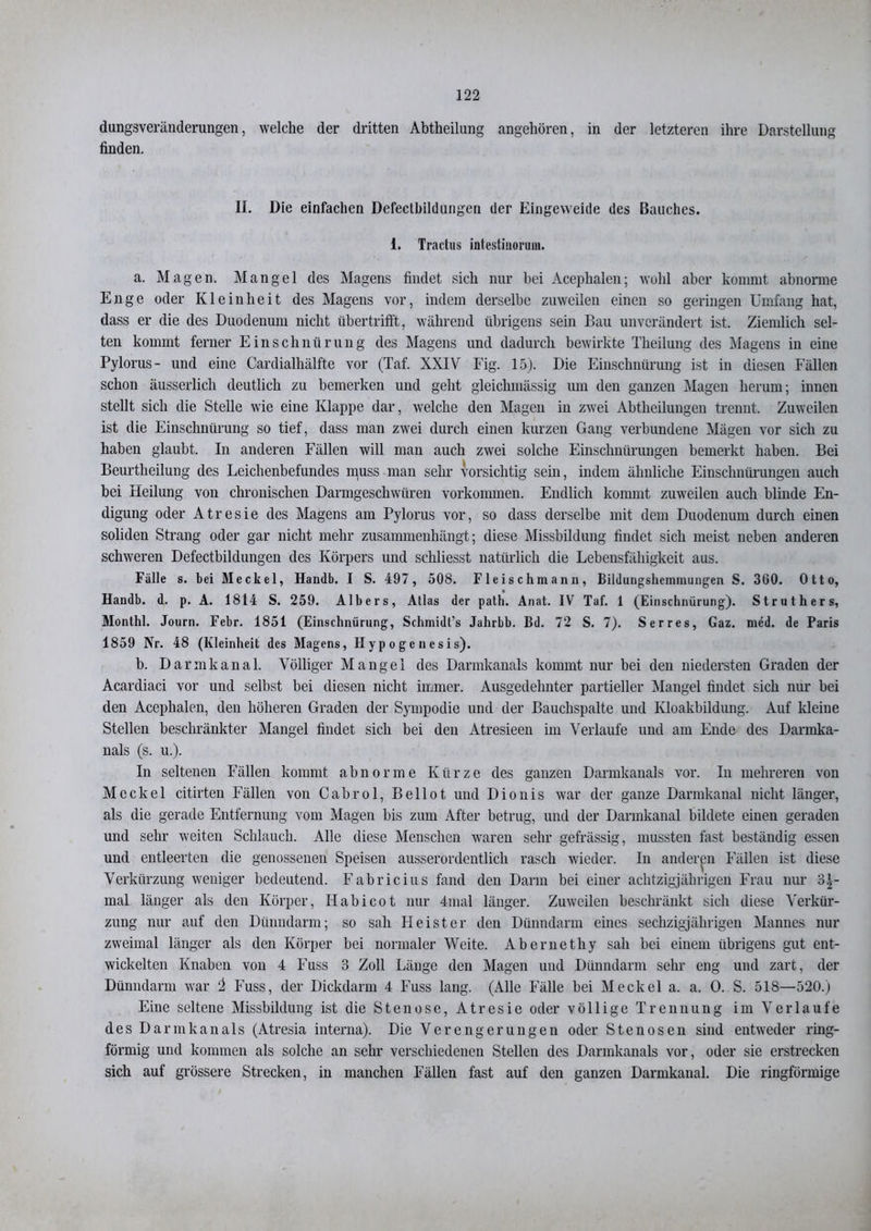 dungsveränderungen, welche der dritten Abtheilung angehören, in der letzteren ihre Darstellung finden. II. Die einfachen Defectbildungen der Eingeweide des Bauches. 1. Tractus intestiuorum. a. Magen. Mangel des Magens findet sich nur bei Acephalen; wühl aber kommt abnorme Enge oder Kleinheit des Magens vor, indem derselbe zuweilen einen so geringen Umfang hat, dass er die des Duodenum nicht übertrifft, während übrigens sein Bau unverändert ist. Ziemlich sel- ten kommt ferner Einschnürung des Magens und dadurch bewirkte Theilung des Magens in eine Pylorus- und eine Cardialhälfte vor (Taf. XXIV Fig. 15). Die Einschnürung ist in diesen Fällen schon äusserlich deutlich zu bemerken und geht gleichmässig um den ganzen Magen herum; innen stellt sich die Stelle wie eine Klappe dar, welche den Magen in zwei Abtheilungen trennt. Zuweilen ist die Einschnürung so tief, dass man zwei durch einen kurzen Gang verbundene Mägen vor sich zu haben glaubt. In anderen Fällen will man auch zwei solche Einschnürungen bemerkt haben. Bei Beurtheilung des Leichenbefundes muss man sehr vorsichtig sein, indem ähnliche Einschnürungen auch bei Heilung von chronischen Darmgeschwüren Vorkommen. Endlich kommt zuweilen auch blinde En- digung oder Atresie des Magens am Pylorus vor, so dass derselbe mit dem Duodenum durch einen soliden Strang oder gar nicht mehr zusammenhängt; diese Missbildung findet sich meist neben anderen schweren Defectbildungen des Körpers und schliesst natürlich die Lebensfähigkeit aus. Fälle s. bei Meckel, Handb. I S. 497, 508. Fleischmann, Bildungsheminungen S. 360. Otto, Handb. d. p. A. 1814 S. 259. Albers, Atlas der path. Anat. IV Taf. 1 (Einschnürung). Struthers, Monthl. Journ. Febr. 1851 (Einschnürung, Schmidt’s Jahrbb. Bd. 72 S. 7). Serres, Gaz. med. de Paris 1859 Nr. 48 (Kleinheit des Magens, Hypogenesis). b. Darmkanal. Völliger Mangel des Darmkanals kommt nur bei den niedersten Graden der Acardiaci vor und selbst bei diesen nicht immer. Ausgedehnter partieller Mangel findet sich nur bei den Acephalen, den höheren Graden der Sympodie und der Bauchspalte und Kloakbildung. Auf kleine Stellen beschränkter Mangel findet sich bei den Atresieen im Verlaufe und am Ende des Darmka- nals (s. u.). In seltenen Fällen kommt abnorme Kürze des ganzen Dannkanals vor. In mehreren von Meckel citirten Fällen von Cabrol, Beilot und Dionis war der ganze Darmkanal nicht länger, als die gerade Entfernung vom Magen bis zum After betrug, und der Darmkanal bildete einen geraden und sehr weiten Schlauch. Alle diese Menschen waren sehr gefrässig, mussten fast beständig essen und entleerten die genossenen Speisen ausserordentlich rasch wieder. In anderen Fällen ist diese Verkürzung weniger bedeutend. Fabricius fand den Dann bei einer achtzigjährigen Frau nur 3|- mal länger als den Körper, Iiabicot nur 4-mal länger. Zuweilen beschränkt sich diese Verkür- zung nur auf den Dünndarm; so sah Heister den Dünndarm eines sechzigjährigen Mannes nur zweimal länger als den Körper bei normaler Weite. Aber net hy sah bei einem übrigens gut ent- wickelten Knaben von 4 Fuss 3 Zoll Länge den Magen und Dünndarm sehr eng und zart, der Dünndarm war i Fuss, der Dickdarm 4 Fuss lang. (Alle Fälle bei Meckel a. a. 0. S. 518—520.) Eine seltene Missbildung ist die Stenose, Atresie oder völlige Trennung im Verlaufe des Dar in kan als (Atresia interna). Die Verengerungen oder Stenosen sind entweder ring- förmig und kommen als solche an sehr verschiedenen Stellen des Darmkanals vor, oder sie erstrecken sich auf grössere Strecken, in manchen Fällen fast auf den ganzen Darmkanal. Die ringförmige