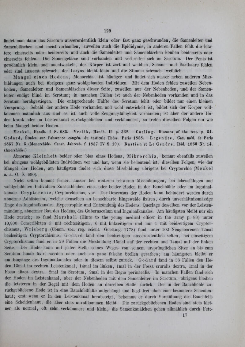 findet man dann das Scrotum ausserordentlich klein oder fast ganz geschwunden, die Samenleiter und Samenbläschen sind meist vorhanden, zuweilen auch die Epididymis, in anderen Fällen fehlt die letz- tere einerseits oder beiderseits und auch die Samenleiter und Samenbläschen können beiderseits oder einerseits fehlen. Die Samengefässe sind vorhanden und verbreiten sich im Scrotum. Der Penis ist gewöhnlich klein und unentwickelt, der Körper ist zart und weiblich, Scham- und Barthaare fehlen oder sind äusserst schwach, der Larynx bleibt klein und die Stimme schwach, weiblich. Mangel eines Hodens, Monorchia, ist häufiger und findet sich ausser neben anderen Miss- bildungen auch bei übrigens ganz wohlgebauten Individuen. Mit dem Hoden fehlen zuweilen Neben- hoden, Samenleiter und Samenbläschen dieser Seite, zuweilen nur der Nebenhoden, und der Samen- leiter endigt blind im Scrotum; in manchen Fällen ist auch der Nebenhoden vorhanden und in das Scrotum herabgestiegen. Die entsprechende Hälfte des Scrotum fehlt oder bildet nur einen kleinen Vorsprung. Sobald der andere Hode vorhanden und wohl entwickelt ist, bildet sich der Körper voll- kommen männlich aus und cs ist auch volle Zeugungsfähigkeit vorhanden; ist aber der andere Ho- den krank oder im Leistenkanal zurückgeblieben und verkümmert, so treten dieselben Folgen ein wie beim Mangel beider Hoden. Meckel, Handb. I S. 685. Vrolik, Handln II p. 362. Curling, Diseases of the test. p. 54. Godard, Etudes sur l’abscence congen. du testicule These. Paris 1858. Legendre, Gaz. med. de Paris 1857 Nr. 5 (Monorchide. Canst. Jahresb. f. 1857 IV S. 19). Bastien et Le Gendre, Ibid. 1860 Nr. 14. (Anorchidie.) Abnorme Kleinheit beider oder blos eines Hodens, Mikrorchia, kommt ebenfalls zuweilen bei übrigens wohlgebildeten Individuen vor und hat, wenn sie bedeutend ist, dieselben Folgen, wie der Mangel der Hoden; am häufigsten findet sich diese Missbildung übrigens bei Cryptorchie (Meckel a. a. 0. S. 690). Nicht selten kommt ferner, ausser bei weiteren schweren Missbildungen, bei lebensfähigen und wohlgebildeten Individuen Zurückbleiben eines oder beider Hoden in der Bauchhöhle oder im Inguinal- kanale, Cryptorchie, Cryptorchismus, vor. Der Descensus der Hoden kann behindert werden durch abnorme Adhäsionen, welche denselben an benachbarte Eingeweide fixiren, durch unverhältnissmässige Enge des Inguinalkanales, Hypertrophie und Entzündung des Hodens, Querlage desselben vor der Leisten- mündung, abnormer Bau des Hodens, des Gubernaculum und Inguinalkanales. Am häufigsten bleibt nur ein Hode zurück; so fand Marshall (Hints to the young medical officer in the army p. 83) unter 10,800 Conscribirten 5 mit rechtseitigem, 6 mit linkseitigem und nur 1 mit beidseitigem Ci’yptor- chismus, Wrisberg (Comm. soc. reg. scient. Goetting. 1778) fand unter 102 Neugeborenen 12mal beidseitigen Cryptorchismus; Godard fand den beidseitigen ausserordentlich selten, bei einseitigem Cryptorchismus fand er in 29 Fällen die Missbildung 15mal auf der rechten und 14mal auf der linken Seite. Der Hode kann auf jeder Stelle seines Weges von seinem ursprünglichen Sitze an bis zum Scrotum hinab fixirt werden oder auch an ganz falsche Stellen gerathen; am häufigsten bleibt er am Eingänge des Inguinalkanales oder in diesem selbst zurück. Godard fand in 33 Fällen den Ho- den 13mal im rechten Leistenkanal, 14mal im linken, lmal in der Fossa cruralis dextra, lmal in der Fossa iliaca dextra, 2mal im Scrotum, 2mal in der Regio perinaealis. In manchen Fällen fand sich der Hoden im Leistenkanal, aber der Nebenhoden mit dem Samenleiter im Scrotum; übrigens bleiben die letzteren in der Regel mit dem Hoden an derselben Stelle zurück. Der in der Bauchhöhle zu- rückgebliebene Hode ist in eine Bauchfellfalte aufgehängt und liegt frei ohne eine besondere Scheiden- haut; erst wenn er in den Leistenkanal herabsteigt, bekommt er durch Vorstülpung des Bauchfells eine Scheidenhaut, die aber stets unvollkommen bleibt. Die zurückgebliebenen Hoden sind stets klei- ner als normal, oft sehr verkümmert und klein, die Samenkanälchen gehen allmählich durch Fett- 17