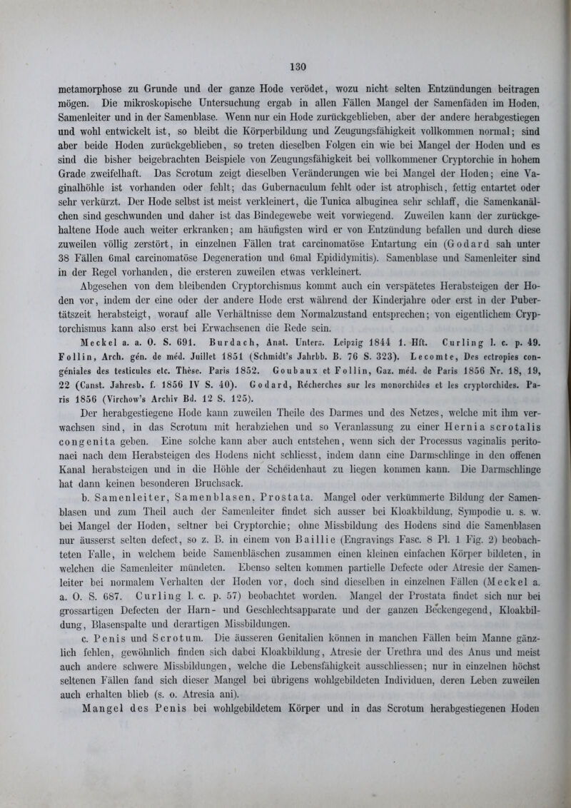 metamorphose zu Grunde und der ganze Hode verödet, wozu nicht selten Entzündungen beitragen mögen. Die mikroskopische Untersuchung ergab in allen Fällen Mangel der Samenfäden im Hoden, Samenleiter und in der Samenblase. Wenn nur ein Hode zurückgeblieben, aber der andere herabgestiegen und wohl entwickelt ist, so bleibt die Körperbildung und Zeugungsfähigkeit vollkommen normal; sind aber beide Hoden zurückgeblieben, so treten dieselben Folgen ein wie bei Mangel der Hoden und es sind die bisher beigebrachten Beispiele von Zeugungsfähigkeit bei vollkommener Cryptorchie in hohem Grade zweifelhaft. Das Scrotum zeigt dieselben Veränderungen wie bei Mangel der Hoden; eine Va- ginalhöhle ist vorhanden oder fehlt; das Gubernaculum fehlt oder ist atrophisch, fettig entartet oder sehr verkürzt. Der Hode selbst ist meist verkleinert, die Tunica albuginea sehr schlaff, die Samenkanäl- chen sind geschwunden und daher ist das Bindegewebe weit vorwiegend. Zuweilen kann der zurückge- haltene Hode auch weiter erkranken; am häufigsten wird er von Entzündung befallen und durch diese zuweilen völlig zerstört, in einzelnen Fällen trat carcinomatöse Entartung ein (Godard sah unter 38 Fällen 6mal carcinomatöse Degeneration und Gmal Epididymitis). Samenblase und Samenleiter sind in der Piegel vorhanden, die ersteren zuweilen etwas verkleinert. Abgesehen von dem bleibenden Cryptorchismus kommt auch ein verspätetes Herabsteigen der Ho- den vor, indem der eine oder der andere Hode erst während der Kinderjahre oder erst in der Puber- tätszeit herabsteigt, worauf alle Verhältnisse dem Normalzustand entsprechen; von eigentlichem Cryp- torchismus kann also erst bei Erwachsenen die Piede sein. Meckel a. a. 0. S. 691. Burdach, Anat. Unters. Leipzig 1844 1. Hft. Curling 1. c. p. 49. Follin, Arch. ge'n. de med. Juillet 1851 (Schmidt’s Jahrbb. B. 76 S. 323). Lecomte, Des cctropies con- geniales des testiculcs etc. These. Paris 1852. Goubaux et Follin, Gaz. med. de Paris 1856 Nr. 18, 19, 22 (Canst. Jahresb. f. 1856 IV S. 40). Godard, Rechcrches sur les monorchides et les cryptorchides. Pa- ris 1856 (Virchow’s Archiv Bd. 12 S. 125). Der herabgestiegene Hode kann zuweilen Theile des Darmes und des Netzes, welche mit ihm ver- wachsen sind, in das Scrotum mit herabziehen und so Veranlassung zu einer Hernia scrotalis congenita geben. Eine solche kann aber auch entstehen, wenn sich der Processus vaginalis perito- naei nach dem Herabsteigen des Hodens nicht schliesst, indem dann eine Darmschlinge in den offenen Kanal herabsteigen und in die Höhle der Scheidenhaut zu liegen kommen kann. Die Darmschlinge hat dann keinen besonderen Bruchsack. b. Samenleiter, Samen bl äsen. Prostata. Mangel oder verkümmerte Bildung der Samen- blasen und zum Theil auch dev Samenleiter findet sich ausser bei Kloakbildung, Sympodie u. s. w. bei Mangel der Hoden, seltner bei Cryptorchie; ohne Missbildung des Hodens sind die Samcnblasen nur äusserst selten defect, so z. B. in einem von Baillie (Engravings Fase. 8 PI. 1 Eig. 2) beobach- teten Falle, in welchem beide Samenbläschen zusammen einen kleinen einfachen Körper bildeten, in welchen die Samenleiter mündeten. Ebenso selten kommen partielle Defecte oder Atresie der Samen- leiter bei normalem Verhalten der Hoden vor, doch sind dieselben in einzelnen Fällen (Meckel a. a. 0. S. 687. Curling 1. c. p. 57) beobachtet worden. Mangel der Prostata findet sich nur bei grossartigen Defecten der Harn- und Geschlechtsapparate und der ganzen Beckengegend, Kloakbil- dung, Blasenspalte und derartigen Missbildungen. c. Penis und Scrotum. Die äusseren Genitalien können in manchen Fällen beim Manne gänz- lich fehlen, gewöhnlich finden sich dabei Kloakbildung, Atresie der Urethra und des Anus und meist auch andere schwere Missbildungen, welche die Lebensfähigkeit ausschliessen; nur in einzelnen höchst seltenen Fällen fand sich dieser Mangel bei übrigens wohlgebildeten Individuen, deren Leben zuweilen auch erhalten blieb (s. o. Atresia ani). Mangel des Penis bei wohlgebildetem Körper und in das Scrotum herabgestiegenen Hoden
