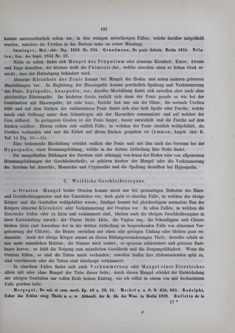 kommt ausserordentlich selten vor; in (len wenigen zuverlässigen Fällen, welche darüber mitgetheilt wurden, mündete die Urethra in das Rectum nahe an seiner Mündung. Iminingcr, Mcd.-chir. Ztg. 1853 Nr. 824. Grundmann, De penis defectu. Berlin 1854. Nela- ton, Gaz. des höpit. 1854 Nr. 12. Nicht so selten findet sich Mangel des Präputium oder abnorme Kleinheit, Kürze, Atresie und Enge desselben, die letztere stellt die Phimosis dar, welche zuweilen einen so hohen Grad er- reicht, dass der Harnabgang behindert wird. Abnorme Kleinheit des Penis kommt bei Mangel der Hoden und neben anderen grösseren Missbildungen vor. In Begleitung der Blasenspalte kommt gewöhnlich Spaltung und Verkümmerung des Penis, Epispadie, Anaspadie, vor; dieselbe Missbildung findet sich zuweilen aber auch ohne gleichzeitige Blasenspalte. Im höchsten Grade verhält sich dann der Penis gerade so wie bei der Combination mit Blasenspalte, ist sehr kurz, besteht fast nur aus der Glans, die normale Urethra fehlt und auf dem Rücken des rudimentären Penis findet sich eine tiefe Spalte oder Furche, welche durch eine Oeffnung unter dem Schambogen mit der Harnröhre communicirt und auf welcher der Urin abfiiesst. In geringeren Graden ist der Penis länger, besser entwickelt und die Furche auf dem Rücken seichter. Hieran reihen sich endlich Fälle, in welchen der Penis ziemlich wohlgebildet, die Urethra vorhanden und nur die Eichel auf ihrem Rücken gespalten ist (Ammon, Angeb. chir. K. Taf. 18 Fig. 15 — 18). Eine bedeutende Missbildung erleidet endlich der Penis und mit ihm auch das Scrotum bei der Hypospadie, einer Hemmungsbildung, welche in der dritten Abtheilung ihre Stelle findet. Die mangelhaften Bildungen des Scrotum sind abhängig von denen der Hoden oder von allgemeinen Hemmungsbildungen der Geschlechtstheile; so gehören hierher der Mangel oder die Verkümmerung des Scrotum bei Anorchie, Monorchie und Cryptorcliie und die Spaltung desselben bei Hypospadie. C. Weibliche Geschlechtsorgane. a. Ovarien. Mangel beider Ovarien kommt meist nur bei grossartigen Defecten des Harn- und Geschlechtsapparates und des Unterleibes vor, doch giebt es einzelne Fälle, in welchen der übrige Körper und die Genitalien wohlgebildet waren; häufiger kommt bei gleichzeitigem normalem Bau des Körpers abnorme Kleinheit oder Verkümmerung der Ovarien vor. In allen Fällen, in welchen die Eierstöcke fehlen oder zu klein und verkümmert sind, bleiben auch die übrigen Geschlechtsorgane in ihrer Entwickelung zurück: der Uterus bleibt klein, die Vagina eng, die Schamlippen und Clitoris bleiben klein (mit Ausnahme der in der dritten Abtheilung zu besprechenden Fälle von abnormer Ver- grösserung der Clitoris), die Brüste erreichen nur einen sehr geringen Umfang oder bleiben ganz ru- dimentär. Auch der übrige Körper nimmt an diesen Bildungsveränderungen Theil; derselbe erhält ei- nen mehr männlichen Habitus, die Stimme wird rauher, es sprossen zahlreichere und grössere Bart- haare hervor, es fehlt die Neigung zum männlichen Geschlecht und die Zeugungsfähigkeit. Wenn die Ovarien fehlen, so sind die Tuben meist vorhanden; zuweilen laufen ihre Abdominalenden spitz zu, sind verschlossen oder die Tuben sind überhaupt verkümmert. In einzelnen Fällen findet sich auch Verkümmerung oder Mangel eines Eierstockes allein mit oder ohne Mangel der Tube dieser Seite; durch diesen Mangel erleidet die Entwickelung der übrigen Genitalien zur vollen Reife keinen Eintrag, wie ich selbst in einem von mir beobachteten Falle gesehen habe. Morgagni, De sed. et caus. morb. Ep. 46 a. 20, 21. Meckel a. a. 0. S. 658, 665. Rudolphi, Ueber das Fehlen einig. Theile u. s. w. Abhandl. der K. Ak. der Wiss. in Berlin 1829. Bulletin de la 17 *