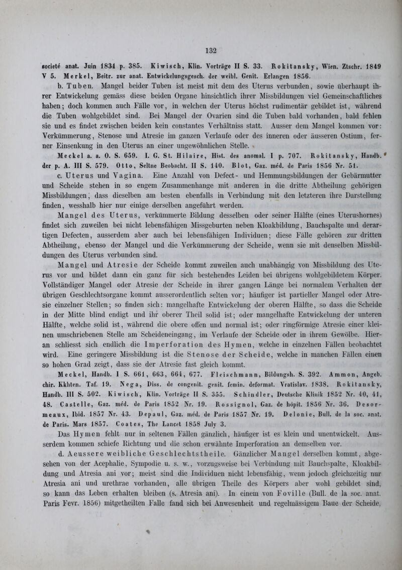 societe anat. Juin 1831 p. 385. Kiwisch, Klin. Vorträge II S. 33. Rokitansky, Wien. Ztschr. 1849 V 5. Merkel, Beitr. zur anat. Entwickelungsgesch. der weibl. Genit. Erlangen 1856. b. Tuben. Mangel beider Tuben ist meist mit dem des Uterus verbunden, sowie überhaupt ih- rer Entwickelung gemäss diese beiden Organe hinsichtlich ihrer Missbildungen viel Gemeinschaftliches haben; doch kommen auch Fälle vor, in welchen der Uterus höchst rudimentär gebildet ist, während die Tuben wohlgebildet sind. Bei Mangel der Ovarien sind die Tuben bald vorhanden, bald fehlen sie und es findet zwischen beiden kein constantes Verhältnis statt. Ausser dem Mangel kommen vor: Verkümmerung, Stenose und Atresie im ganzen Verlaufe oder des inneren oder äusseren Ostium, fer- ner Einsenkung in den Uterus an einer ungewöhnlichen Stelle. Meckel a. a. 0. S. 659. I. G. St. Hilaire, Hist, des anomal. I p. 707. Rokitansky, Handb. * der p. A. III S. 579. Otto, Seltne Beobacht. II S. 140. Blot, Gaz. med. de Paris 1856 Nr. 51. c. Uterus und Vagina. Eine Anzahl von Defect- und Hemmungsbildungen der Gebärmutter und Scheide stehen in so engem Zusammenhänge mit anderen in die dritte Abtheilung gehörigen Missbildungen, dass dieselben am besten ebenfalls in Verbindung mit den letzteren ihre Darstellung finden, wesshalb hier nur einige derselben angeführt werden. Mangel des Uterus, verkümmerte Bildung desselben oder seiner Hälfte (eines Uterushornes) findet sich zuweilen bei nicht lebensfähigen Missgeburten neben Kloakbildung, Bauchspalte und derar- tigen Defecten, ausserdem aber auch bei lebensfähigen Individuen; diese Fälle gehören zur dritten Abtheilung, ebenso der Mangel und die Verkümmerung der Scheide, wenn sie mit denselben Missbil- dungen des Uterus verbunden sind. Mangel und Atresie der Scheide kommt zuweilen auch unabhängig von Missbildung des Ute- rus vor und bildet dann ein ganz für sich bestehendes Leiden bei übrigens wohlgebildetem Körper. Vollständiger Mangel oder Atresie der Scheide in ihrer gangen Länge bei normalem Verhalten der übrigen Geschlechtsorgane kommt ausserordentlich selten vor; häufiger ist partieller Mangel oder Atre- sie einzelner Stellen; so finden sich: mangelhafte Entwickelung der oberen Hälfte, so dass die Scheide in der Mitte blind endigt und ihr oberer Theil solid ist; oder mangelhafte Entwickelung der unteren Hälfte, welche solid ist, während die obere offen und normal ist; oder ringförmige Atresie einer klei- nen umschriebenen Stelle am Scheideneingang, im Verlaufe der Scheide oder in ihrem Gewölbe. Hier- an schliesst sich endlich die Imperforation des Hymen, welche in einzelnen Fällen beobachtet wird. Eine geringere Missbildung ist die Stenose der Scheide, welche in manchen Fällen einen so hohen Grad zeigt, dass sie der Atresie fast gleich kommt. Meckel, Handb. I S. 661, 663, 664, 677. Flcischmann, Bildungsh. S. 392. Ammon, Angeb. chir. Kkhten. Taf. 19. Nega, Diss. de congenit. genit. femin. deformat. Vralislav. 1838. Rokitansky, Handb. III S. 502. Kiwisch, Klin. Vorträge II S. 355. Schindler, Deutsche Klinik 1852 Nr. 40, 41, 48. Castelle, Gaz. med. de Paris 1852 Nr. 19. Rossignol, Gaz. de hdpit. 1856 Nr. 36. Desor- meaux, Ibid. 1857 Nr. 43. Depaul, Gaz. med. de Paris 1857 Nr. 19. Delonie, Bull, de la soc. anat. de Paris. Mars 1857. Coates, The Lancet 1858 July 3. Das Hymen fehlt nur in seltenen Fällen gänzlich, häufiger ist es klein und unentwickelt. Aus- serdem kommen schiefe Richtung und die schon erwähnte Imperforation an demselben vor. d. Aeussere weibliche Gesclil echtst heile. Gänzlicher Mangel derselben kommt, abge- sehen von der Acephalie, Sympodie u. s. w., vorzugsweise bei Verbindung mit Bauchspalte, Kloakbil- dung und Atresia ani vor; meist sind die Individuen nicht lebensfähig, wenn jedoch gleichzeitig nur Atresia ani und urethrae vorhanden, alle übrigen Theile des Körpers aber wohl gebildet sind, so kann das Leben erhalten bleiben (s. Atresia ani). In einem von Foville (Bull, de la soc. anat. Paris Fevr. 1856) mitgetheilten Falle fand sich bei Anwesenheit und regelmässigem Baue der Scheide, *