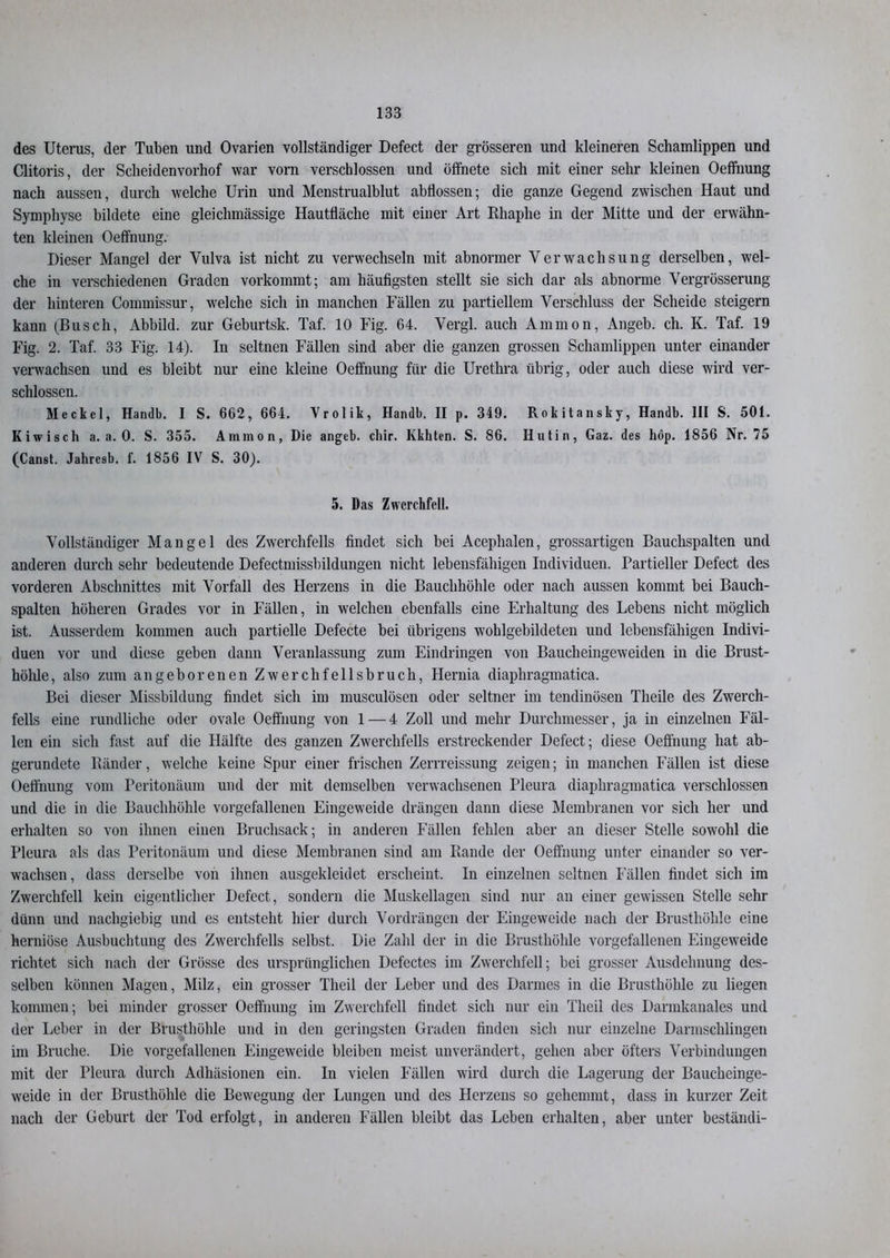 des Uterus, der Tuben und Ovarien vollständiger Defect der grösseren und kleineren Schamlippen und Clitoris, der Scheidenvorhof war vorn verschlossen und öffnete sich mit einer sehr kleinen Oeffnung nach aussen, durch welche Urin und Menstrualblut abflossen; die ganze Gegend zwischen Haut und Symphyse bildete eine gleichmässige Hautfläche mit einer Art Rhaphe in der Mitte und der erwähn- ten kleinen Oeffnung. Dieser Mangel der Vulva ist nicht zu verwechseln mit abnormer Verwachsung derselben, wel- che in verschiedenen Graden vorkommt; am häufigsten stellt sie sich dar als abnorme Vergrösserung der hinteren Commissur, welche sich in manchen Fällen zu partiellem Verschluss der Scheide steigern kann (Busch, Abbild, zur Geburtsk. Taf. 10 Fig. 64. Vergl. auch Ammon, Angeb. ch. K. Taf. 19 Fig. 2. Taf. 33 Fig. 14). In seltnen Fällen sind aber die ganzen grossen Schamlippen unter einander verwachsen und es bleibt nur eine kleine Oeffnung für die Urethra übrig, oder auch diese wird ver- schlossen. Meckel, Handln I S. 662, 664. Yrolik, Handb. II p. 349. Rokitansky, Handb. III S. 501. Kiwisch a. a. 0. S. 355. Ammon, Die angeb. cliir. Kkhten. S. 86. Hutin, Gaz. des hop. 1856 Nr. 75 (Canst. Jahresb. f. 1856 IV S. 30). 5. Das Zwerchfell. Vollständiger Mangel des Zwerchfells findet sich bei Acephalen, grossartigen Bauchspalten und anderen durch sehr bedeutende Defectmissbildungen nicht lebensfähigen Individuen. Partieller Defect des vorderen Abschnittes mit Vorfall des Herzens in die Bauchhöhle oder nach aussen kommt bei Bauch- spalten höheren Grades vor in Fällen, in welchen ebenfalls eine Erhaltung des Lebens nicht möglich ist. Ausserdem kommen auch partielle Defecte bei übrigens woblgebildeten und lebensfähigen Indivi- duen vor und diese geben dann Veranlassung zum Eindringen von Baucheingeweiden in die Brust- höhle, also zum angeborenen Zwerchfellsbruch, Hernia diaphragmatica. Bei dieser Missbildung findet sich im musculösen oder seltner im tendinösen Theile des Zwerch- fells eine rundliche oder ovale Oeffnung von 1 — 4 Zoll und mehr Durchmesser, ja in einzelnen Fäl- len ein sich fast auf die Hälfte des ganzen Zwerchfells erstreckender Defect; diese Oeffnung hat ab- gerundete Bänder, welche keine Spur einer frischen Zerrreissung zeigen; in manchen Fällen ist diese Oeffnung vom Peritonäum und der mit demselben verwachsenen Pleura diaphragmatica verschlossen und die in die Bauchhöhle vorgefallenen Eingeweide drängen dann diese Membranen vor sich her und erhalten so von ihnen einen Bruchsack; in anderen Fällen fehlen aber an dieser Stelle sowohl die Pleura als das Peritonäum und diese Membranen sind am Rande der Oeffnung unter einander so ver- wachsen , dass derselbe von ihnen ausgekleidet erscheint. In einzelnen seltnen Fällen findet sich im Zwerchfell kein eigentlicher Defect, sondern die Muskellagen sind nur an einer gewissen Stelle sehr dünn und nachgiebig und es entsteht hier durch Vordrängen der Eingeweide nach der Brusthöhle eine herniöse Ausbuchtung des Zwerchfells selbst. Die Zahl der in die Brusthöhle vorgefallenen Eingeweide richtet sich nach der Grösse des ursprünglichen Defectes im Zwerchfell; bei grosser Ausdehnung des- selben können Magen, Milz, ein grosser Theil der Leber und des Darmes in die Brusthöhle zu liegen kommen; bei minder grosser Oeffnung im Zwerchfell findet sich nur ein Theil des Darmkanales und der Leber in der Brusthöhle und in den geringsten Graden finden sich nur einzelne Darmschlingen im Bruche. Die vorgefallenen Eingeweide bleiben meist unverändert, gehen aber öfters Verbindungen mit der Pleura durch Adhäsionen ein. In vielen Fällen wird durch die Lagerung der Baucheinge- weide in der Brusthöhle die Bewegung der Lungen und des Herzens so gehemmt, dass in kurzer Zeit nach der Geburt der Tod erfolgt, in anderen Fällen bleibt das Leben erhalten, aber unter beständi-