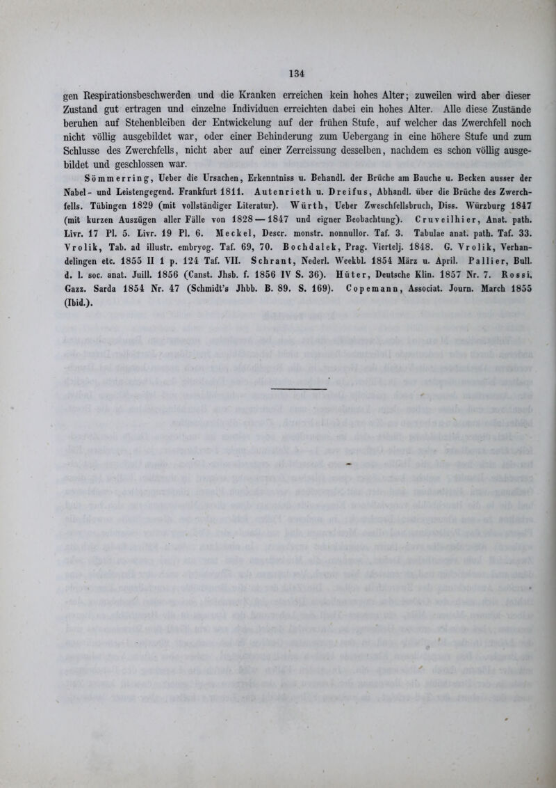 gen Respirationsbeschwerden und die Kranken erreichen kein hohes Alter; zuweilen wird aber dieser Zustand gut ertragen und einzelne Individuen erreichten dabei ein hohes Alter. Alle diese Zustände beruhen auf Stehenbleiben der Entwickelung auf der frühen Stufe, auf welcher das Zwerchfell noch nicht völlig ausgebildet war, oder einer Behinderung zum Uebergang in eine höhere Stufe und zum Schlüsse des Zwerchfells, nicht aber auf einer Zerreissung desselben, nachdem es schon völlig ausge- bildet und geschlossen war. Sömmerring, Ueber die Ursachen, Erkenntniss u. Behandl. der Brüche am Bauche u. Becken ausser der Nabel- und Leistengegend. Frankfurt 1811. Autenrieth u. Dreifus, Abhandl. über die Brüche des Zwerch- fells. Tübingen 1829 (mit vollständiger Literatur). Würth, Ueber Zweschfellsbruch, Diss. Würzburg 1847 (mit kurzen Auszügen aller Fälle von 1828 —1847 und eigner Beobachtung). Cruveilhier, Anat. path. Livr. 17 PI. 5. Livr. 19 PI. 6. Meckel, Descr. monstr. nonnullor. Taf. 3. Tabulae anat. path. Taf. 33. Vrolik, Tab. ad illustr. embryog. Taf. 69, 70. Bochdalek, Prag. Viertelj. 1848. G. Yrolik, Verhan- delingen etc. 1855 II 1 p. 124 Taf. VII. Schrant, Nederl. Weekbl. 1854 März u. April. Pallier, Bull, d. 1. soc. anat. Juill. 1856 (Canst. Jhsb. f. 1856 IV S. 36). Hüter, Deutsche Klin. 1857 Nr. 7. Rossi, Gazz. Sarda 1854 Nr. 47 (Schmidt’s Jhbb. B. 89. S. 169). Copemann, Associat. Joum. March 1855 (Ibid.). y