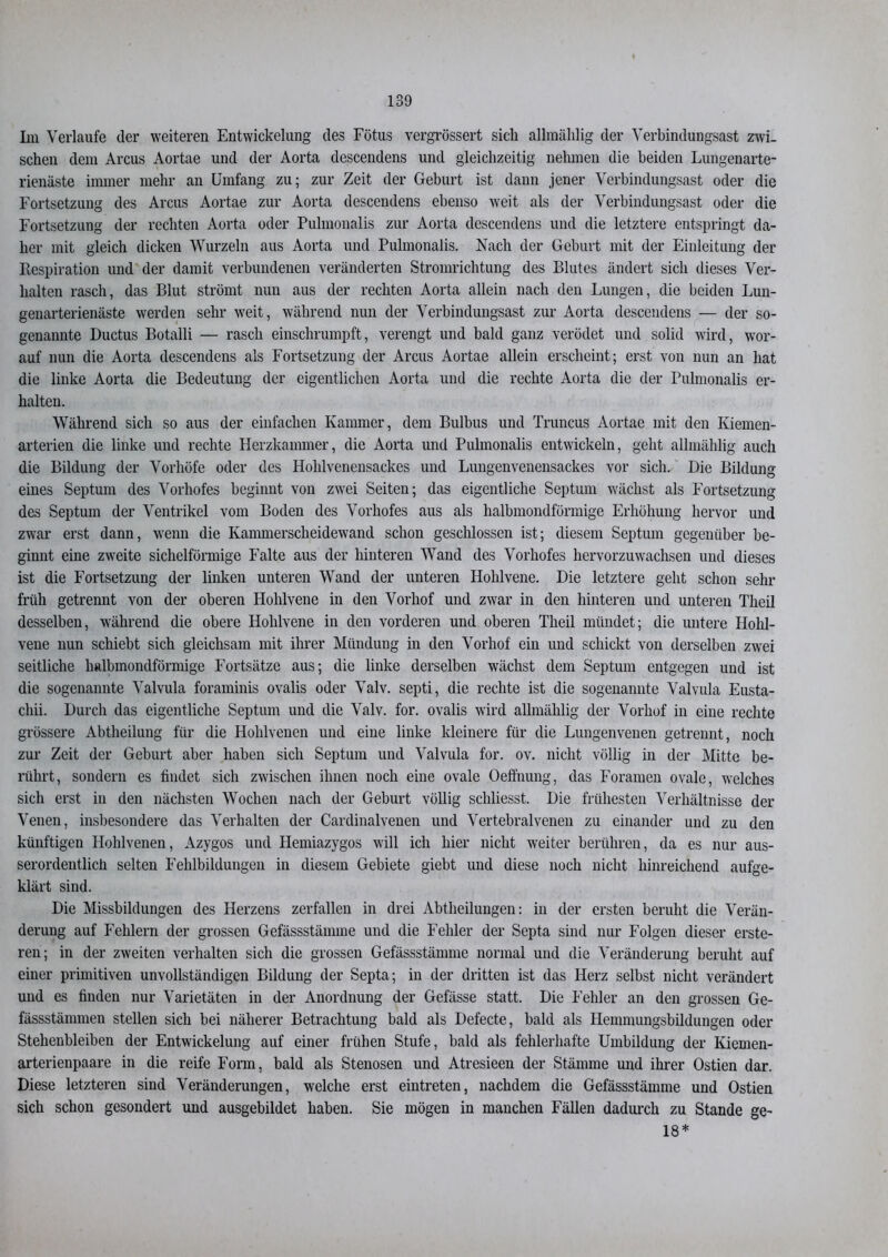 Im Verlaufe der weiteren Entwickelung des Fötus vergrössert sich allmälilig der Verbindungsast zwi- schen dem Arcus Aortae und der Aorta descendens und gleichzeitig nehmen die beiden Lungenarte- rienäste immer mehr an Umfang zu; zur Zeit der Geburt ist dann jener Verbindungsast oder die Fortsetzung des Arcus Aortae zur Aorta descendens ebenso weit als der Verbindungsast oder die Fortsetzung der rechten Aorta oder Pulmonalis zur Aorta descendens und die letztere entspringt da- her mit gleich dicken Wurzeln aus Aorta und Pulmonalis. Nach der Geburt mit der Einleitung der llespiration und der damit verbundenen veränderten Stromrichtung des Blutes ändert sich dieses Ver- halten rasch, das Blut strömt nun aus der rechten Aorta allein nach den Lungen, die beiden Lun- genarterienäste werden sehr weit, während nun der Verbindungsast zur Aorta descendens — der so- genannte Ductus Botalli — rasch einschrumpft, verengt und bald ganz verödet und solid wird, wor- auf nun die Aorta descendens als Fortsetzung der Arcus Aortae allein erscheint; erst von nun an hat die linke Aorta die Bedeutung der eigentlichen Aorta und die rechte Aorta die der Pulmonalis er- halten. Während sich so aus der einfachen Kammer, dem Bulbus und Truncus Aortae mit den Kiemen- arterien die linke und rechte Herzkammer, die Aorta und Pulmonalis entwickeln, geht allmählig auch die Bildung der Vorhöfe oder des Hohlvenensackes und Lungenvenensackes vor sich. Die Bildung eines Septum des Vorhofes beginnt von zwei Seiten; das eigentliche Septum wächst als Fortsetzung des Septum der Ventrikel vom Boden des Vorhofes aus als halbmondförmige Erhöhung hervor und zwar erst dann, wenn die Kammerscheidewand schon geschlossen ist; diesem Septum gegenüber be- ginnt eine zweite sichelförmige Falte aus der hinteren Wand des Vorhofes hervorzuwachsen und dieses ist die Fortsetzung der linken unteren Wand der unteren Hohlvene. Die letztere geht schon sehr früh getrennt von der oberen Hohlvene in den Vorhof und zwar in den hinteren und unteren Theil desselben, während die obere Hohlvene in den vorderen und oberen Theil mündet; die untere Hohl- vene nun schiebt sich gleichsam mit ihrer Mündung in den Vorhof ein und schickt von derselben zwei seitliche halbmondförmige Fortsätze aus; die linke derselben wächst dem Septum entgegen und ist die sogenannte Valvula foraminis ovalis oder Valv. septi, die rechte ist die sogenannte Valvula Eusta- chii. Durch das eigentliche Septum und die Valv. for. ovalis wird allmählig der Vorhof in eine rechte grössere Abtheilung für die Hohlvenen und eine linke kleinere für die Lungenvenen getrennt, noch zur Zeit der Geburt aber haben sich Septum und Valvula for. ov. nicht völlig in der Mitte be- rührt, sondern es findet sich zwischen ihnen noch eine ovale Oeffnung, das Foramen ovale, welches sich erst in den nächsten Wochen nach der Geburt völlig schliesst. Die frühesten Verhältnisse der Venen, insbesondere das Verhalten der Cardinalvenen und Vertebralvenen zu einander und zu den künftigen Hohlvenen, Azygos und Hemiazygos will ich hier nicht weiter berühren, da es nur aus- serordentlich selten Fehlbildungen in diesem Gebiete giebt und diese noch nicht hinreichend aufge- klärt sind. Die Missbildungen des Herzens zerfallen in drei Abtheilungen: in der ersten beruht die Verän- derung auf Fehlern der grossen Gefässstämme und die Fehler der Septa sind nur Folgen dieser erste- ren; in der zweiten verhalten sich die grossen Gefässstämme normal und die Veränderung beruht auf einer primitiven unvollständigen Bildung der Septa; in der dritten ist das Herz selbst nicht verändert und es finden nur Varietäten in der Anordnung der Gefässe statt. Die Fehler an den grossen Ge- fässstämmen stellen sich bei näherer Betrachtung bald als Defecte, bald als Hemmungsbildungen oder Stehenbleiben der Entwickelung auf einer frühen Stufe, bald als fehlerhafte Umbildung der Kiemen- arterienpaare in die reife Form, bald als Stenosen und Atresieen der Stämme und ihrer Ostien dar. Diese letzteren sind Veränderungen, welche erst ein treten, nachdem die Gefässstämme und Ostien sich schon gesondert und ausgebildet haben. Sie mögen in manchen Fällen dadurch zu Stande ge- 18*