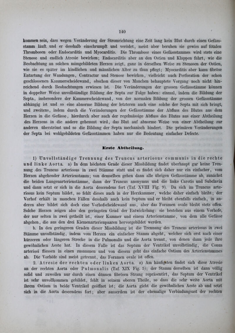 kommen sein, dass wegen Veränderung der Stromrichtung eine Zeit lang kein Blut durch einen Gefäss- stamm läuft und er desshalb einschrumpft und verödet, meist aber beruhen sie gewiss auf fötalen Thrombosen oder Endocarditis und Myocarditis. Die Thrombose eines Gefässstammes wird stets eine Stenose und endlich Atresie bewirken; Endocarditis aber an den Ostien und Klappen führt, wie die Beobachtung an solchen missgebildeten Herzen zeigt, ganz in derselben Weise zu Stenosen der Ostien, wie sie es später im kindlichen und männlichen Alter zu tliun pflegt; Myocarditis aber kann fibröse Entartung der Wandungen, Contractur und Stenose bewirken, vielleicht auch Perforation der schon geschlossenen Kammerscheidewand, obsclion dieser von Manchen behauptete Vorgang noch nicht hin- reichend durch Beobachtungen erwiesen ist. Die Veränderungen der grossen Gefässstämme können in doppelter Weise unvollständige Bildung der Septa zur Folge haben: einmal, indem die Bildung der Septa, insbesondere der Kammerscheidewand, von der normalen Bildung der grossen Gefässstämme abhängig ist und so eine abnorme Bildung der letzteren auch eine solche der Septa mit sich bringt, und zweitens, indem durch die Veränderungen der Gefässstämme der Abfluss des Blutes aus dem Herzen in die Gefässe, hierdurch aber auch der regelmässige Abfluss des Blutes aus einer Abtheilung des Herzens in die andere gehemmt wird, das Blut auf abnorme Weise von einer Abtheilung zur anderen überströmt und so die Bildung der Septa mechanisch hindert. Die primären Veränderungen der Septa bei wohlgebildeten Gefässstämmen haben nur die Bedeutung einfacher Defecte. Erste Abtheilung. 1) Unvollständige Trennung des Truncus arteriosus communis in die rechte und linke Aorta. a)In dem höchsten Grade dieser Missbildung findet überhaupt gar keine Tren- nung des Truncus arteriosus in zwei Stämme statt und es findet sich daher nur ein einfacher, vom Herzen abgehender Arterienstamm; von demselben gehen dann alle übrigen Gefässstämme ab, zunächst die beiden Lungenarterienstämme, dann der Truncus anonymus und die linke Carotis und Subclavia und dann setzt er sich in die Aorta descendens fort (Taf. XVIH Fig. 9). Da sich im Truncus arte- riosus kein Septum bildet, so fehlt dieses auch in der Herzkammer, welche daher einfach bleibt; der Vorhof erhält in manchen Fällen desshalb auch kein Septum und er bleibt ebenfalls einfach, in an- deren aber bildet sich doch eine Vorhofscheidewand aus, aber das Foramen ovale bleibt stets offen. Solche Herzen zeigen also den geringsten Grad der Entwickelung: sie bestehen aus einem Vorhofe, der nur selten in zwei getheilt ist, einer Kammer und einem Arterienstamme, von dem alle Gefässe abgehen, die aus den drei Kiemenarterienpaaren hervorgebildet werden. b. In den geringeren Graden dieser Missbildung ist die Trennung des Truncus arteriosus in zwei Stämme unvollständig, indem vom Herzen ein einfacher Stamm abgeht, welcher sich erst nach einer kürzeren oder längeren Strecke in die Pulmonalis und die Aorta trennt, von denen dann jede ihre gewöhnlichen Aeste hat. In diesem Falle ist das Septum der Ventrikel unvollständig, die Conus arteriosi fliessen in einen zusammen und von diesem geht das einfache Ostium des Arterienstammes ab. Die Vorhöfe sind meist getrennt, das Foramen ovale ist offen. 2. Atresie der rechten oder linken Aorta, a) Am häufigsten findet sich diese Atresie an der rechten Aorta oder Pulmonalis (Taf. XIX Fig. 5); der Stamm derselben ist dann völlig solid und zuweilen nur durch einen dünnen fibrösen Strang repräsentirt, das Septum der Ventrikel ist sehr unvollkommen gebildet, fehlt in seinem oberen Theile, so dass die sehr weite Aorta mit ihrem Ostium in beide Ventrikel geöffnet ist; die Aorta giebt die gewöhnlichen Aeste ab und setzt sich in die Aorta descendens fort; aber ausserdem ist der ehemalige Verbindungsast der rechten