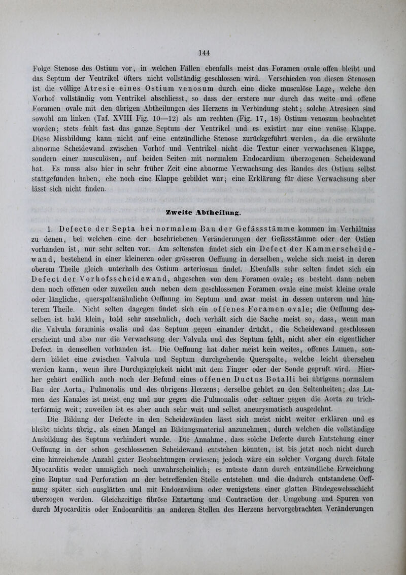 Folge Stenose des Ostium vor, in welchen Fällen ebenfalls meist das Foramen ovale offen bleibt und das Septum der Ventrikel öfters nicht vollständig geschlossen wird. Verschieden von diesen Stenosen ist die völlige Atresie eines Ostium venös um durch eine dicke musculöse Lage, welche den Vorhof vollständig vom Ventrikel abschliesst, so dass der erstere nur durch das weite und offene Foramen ovale mit den übrigen Abtheilungen des Herzens in Verbindung steht; solche Atresieen sind sowohl am linken (Taf. XVIH Fig. 10—12) als am rechten (Fig. 17, 18) Ostium venosum beobachtet worden; stets fehlt fast das ganze Septum der Ventrikel und es existirt nur eine venöse Klappe. Diese Missbildung kann nicht auf eine entzündliche Stenose zurückgeführt werden, da die erwähnte abnorme Scheidewand zwischen Vorhof und Ventrikel nicht die Textur einer verwachsenen Klappe, sondern einer musculösen, auf beiden Seiten mit normalem Endocardium überzogenen Scheidewand hat. Es muss also hier in sehr früher Zeit eine abnorme Verwachsung des Randes des Ostium selbst stattgefunden haben, ehe noch eine Klappe gebildet war; eine Erklärung für diese Verwachsung aber lässt sich nicht finden. Zweite Abtheilung-. 1. Defecte der Septa bei normalem Bau der Gefässstämme kommen im Verhältniss zu denen, bei welchen eine der beschriebenen Veränderungen der Gefässstämme oder der Ostien vorhanden ist, nur sehr selten vor. Am seltensten findet sich ein Defect der Kammer Scheide- wand, bestehend in einer kleineren oder grösseren Oeffnung in derselben, welche sich meist in deren oberem Theile gleich unterhalb des Ostium arteriosum findet. Ebenfalls sehr selten findet sich ein Defect der Vor hofsscheide wand, abgesehen von dem Foramen ovale; es besteht dann neben dem noch offenen oder zuweilen auch neben dem geschlossenen Foramen ovale eine meist kleine ovale oder längliche, querspaltenähnliche Oeffnung im Septum und zwar meist in dessen unterem und hin- terem Theile. Nicht selten dagegen findet sich ein offenes Foramen ovale; die Oeffnung des- selben ist bald klein, bald sehr ansehnlich, doch verhält sich die Sache meist so, dass, wenn man die Valvula foraminis ovalis und das Septum gegen einander drückt, die Scheidewand geschlossen erscheint und also nur die Verwachsung der Valvula und des Septum fehlt, nicht aber ein eigentlicher Defect in demselben vorhanden ist. Die Oeffnung hat daher meist kein weites, offenes Lumen, son- dern bildet eine zwischen Valvula und Septum durchgehende Querspalte, welche leicht übersehen werden kann, wenn ihre Durchgängigkeit nicht mit dem Finger oder der Sonde geprüft wird. Hier- her gehört endlich auch noch der Befund eines offenen Ductus Botalli bei übrigens normalem Bau der Aorta, Pulmonalis und des übrigens Herzens; derselbe gehört zu den Seltenheiten; das Lu- men des Ivanales ist meist eng und nur gegen die Pulmonalis oder seltner gegen die Aorta zu trich- terförmig weit; zuweilen ist es aber auch sehr weit und selbst aneurysmatisch ausgedehnt. Die Bildung der Defecte in den Scheidewänden lässt sich meist nicht weiter erklären und es bleibt nichts übrig, als einen Mangel an Bildungsmaterial anzunehmen, durch welchen die vollständige Ausbildung des Septum verhindert wurde. Die Annahme, dass solche Defecte durch Entstehung einer Oeffnung in der schon geschlossenen Scheidewand entstehen könnten, ist bis jetzt noch nicht durch eine hinreichende Anzahl guter Beobachtungen erwiesen; jedoch wäre ein solcher Vorgang durch fötale Myocarditis weder unmöglich noch unwahrscheinlich; es müsste dann durch entzündliche Erweichung eine Ruptur und Perforation an der betreffenden Stelle entstehen und die dadurch entstandene Oeff- nung später sich ausglätten und mit Endocardium oder wenigstens einer glatten Bindegewebsschicht überzogen werden. Gleichzeitige fibröse Entartung und Contraction der Umgebung und Spuren von durch Myocarditis oder Endocarditis an anderen Stellen des Herzens hervorgebrachten Veränderungen