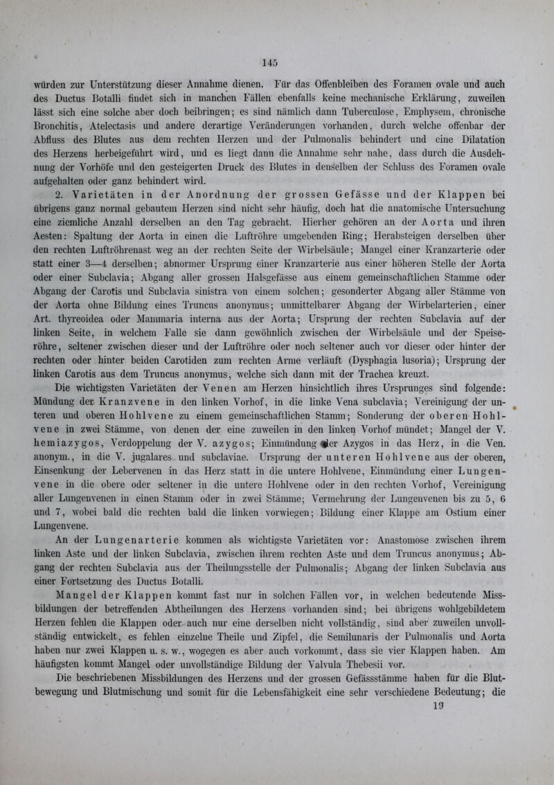 würden zur Unterstützung dieser Annahme dienen. Für das Offenbleiben des Foramen ovale und auch des Ductus Botalli findet sich in manchen Fällen ebenfalls keine mechanische Erklärung, zuweilen lässt sich eine solche aber doch beibringen; es sind nämlich dann Tuberculose, Emphysem, chronische Bronchitis, Atelectasis und andere derartige Veränderungen vorhanden, durch welche offenbar der Abfluss des Blutes aus dem rechten Herzen und der Pulmonalis behindert und eine Dilatation des Herzens herbeigeführt wird, und es liegt dann die Annahme sehr nahe, dass durch die Ausdeh- nung der Vorhöfe und den gesteigerten Druck des Blutes in denselben der Schluss des Foramen ovale aufgehalten oder ganz behindert wird. 2. Varietäten in der Anordnung der grossen Gefässe und der Klappen bei übrigens ganz normal gebautem Herzen sind nicht sehr häufig, doch hat die anatomische Untersuchung eine ziemliche Anzahl derselben an den Tag gebracht. Hierher gehören an der Aorta und ihren Aesten: Spaltung der Aorta in einen die Luftröhre umgebenden Ring; Herabsteigen derselben über den rechten Luftröhrenast weg an der rechten Seite der Wirbelsäule; Mangel einer Kranzarterie oder statt einer 3—4 derselben; abnormer Ursprung einer Kranzarterie aus einer höheren Stelle der Aorta oder einer Subclavia; Abgang aller grossen Halsgefässe aus einem gemeinschaftlichen Stamme oder Abgang der Carotis und Subclavia sinistra von einem solchen; gesonderter Abgang aller Stämme von der Aorta ohne Bildung eines Truncus anonymus; unmittelbarer Abgang der Wirbelarterien, einer Art. thyreoidea oder Mammaria interna aus der Aorta; Ursprung der rechten Subclavia auf der linken Seite, in welchem Falle sie dann gewöhnlich zwischen der Wirbelsäule und der Speise- röhre, seltener zwischen dieser und der Luftröhre oder noch seltener auch vor dieser oder hinter der rechten oder hinter beiden Carotiden zum rechten Arme verläuft (Dyspliagia lusoria); Ursprung der linken Carotis aus dem Truncus anonymus, welche sich dann mit der Trachea kreuzt. Die wichtigsten Varietäten der Venen am Herzen hinsichtlich ihres Ursprunges sind folgende: Mündung der Kranzvene in den linken Vorhof, in die linke Vena subclavia; Vereinigung der un- teren und oberen Hohlvene zu einem gemeinschaftlichen Stamm; Sonderung der oberen Hohl- vene in zwei Stämme, von denen der eine zuweilen in den linken Vorhof mündet; Mangel der V. hemiazygos, Verdoppelung der V. azygos; Einmündung fl er Azygos in das Herz, in die Ven. anonym., in die V. jugalares und subclaviae. Ursprung der unteren Ho hl ve ne aus der oberen, Einsenkung der Lebervenen in das Herz statt in die untere Hohlvene, Einmündung einer Lungen- vene in die obere oder seltener in die untere Hohlvene oder in den rechten Vorhof, Vereinigung aller Lungenvenen in einen Stamm oder in zwei Stämme; Vermehrung der Lungenvenen bis zu 5, 6 und 7, wobei bald die rechten bald die linken vorwiegen; Bildung einer Klappe am Ostium einer Lungenvene. An der Lungenarterie kommen als wichtigste Varietäten vor: Anastomose zwischen ihrem linken Aste und der linken Subclavia, zwischen ihrem rechten Aste und dem Truncus anonymus; Ab- gang der rechten Subclavia aus der Theilungsstelle der Pulmonalis; Abgang der linken Subclavia aus einer Fortsetzung des Ductus Botalli. Mangel der Klappen kommt fast nur in solchen Fällen vor, in welchen bedeutende Miss- bildungen der betreffenden Abtheilungen des Herzens vorhanden sind; bei übrigens wohlgebildetem Herzen fehlen die Klappen oder auch nur eine derselben nicht vollständig, sind aber zuweilen unvoll- ständig entwickelt, es fehlen einzelne Theile und Zipfel, die Semilunaris der Pulmonalis und Aorta haben nur zwei Klappen u. s. w., wogegen es aber auch vorkommt, dass sie vier Klappen haben. Am häufigsten kommt Mangel oder unvollständige Bildung der Valvula Thebesii vor. Die beschriebenen Missbildungen des Herzens und der grossen Gefässstämme haben für die Blut- bewegung und Blutmischung und somit für die Lebensfähigkeit eine sehr verschiedene Bedeutung; die 19