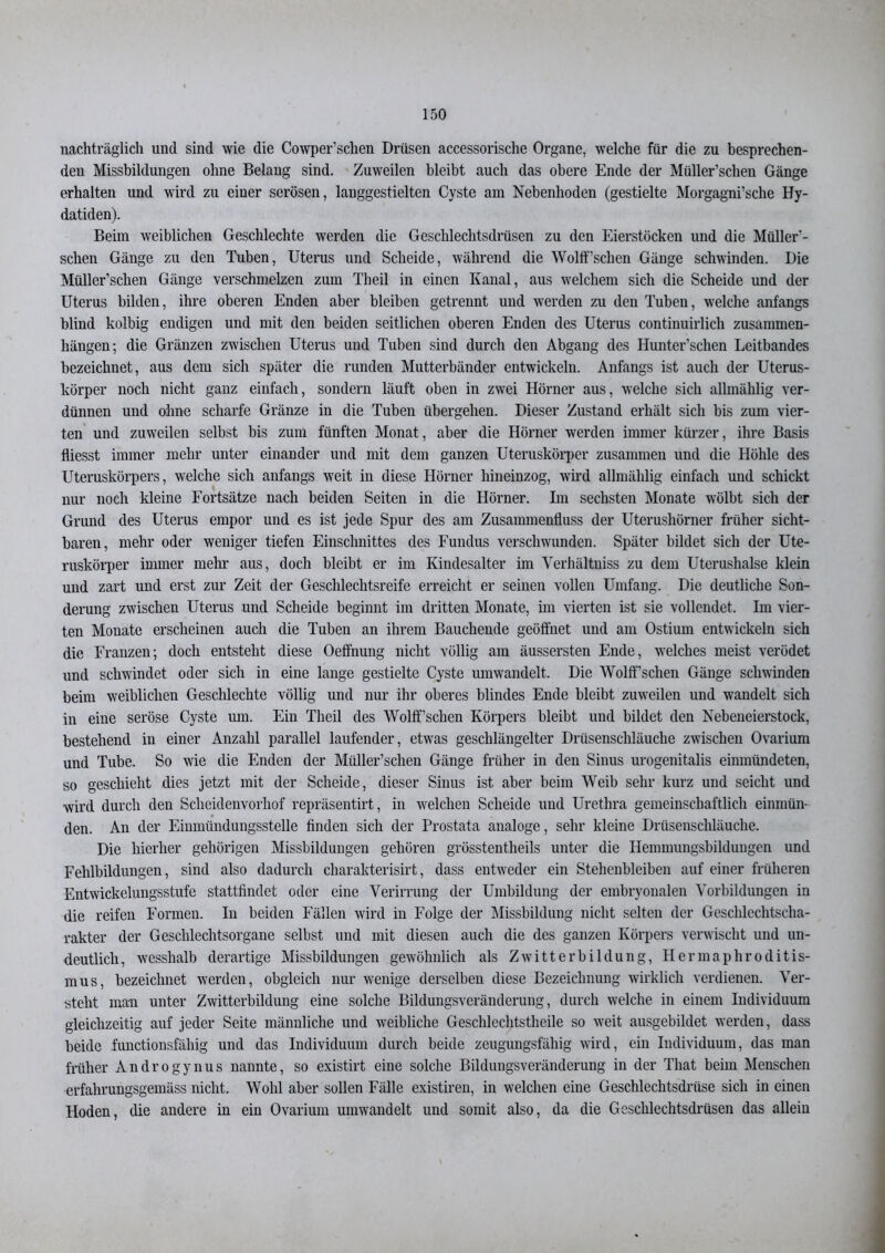 nachträglich und sind wie die Cowper’sclien Drüsen accessorische Organe, welche für die zu besprechen- den Missbildungen ohne Belang sind. Zuweilen bleibt auch das obere Ende der Müller’schen Gänge erhalten und wird zu einer serösen, langgestielten Cyste am Nebenhoden (gestielte Morgagni’sche Hy- datiden). Beim weiblichen Geschlechte werden die Geschlechtsdrüsen zu den Eierstöcken und die Müller'- schen Gänge zu den Tuben, Uterus und Scheide, während die Wolff’schen Gänge schwinden. Die Müller’schen Gänge verschmelzen zum Theil in einen Kanal, aus welchem sich die Scheide und der Uterus bilden, ihre oberen Enden aber bleiben getrennt und werden zu den Tuben, welche anfangs blind kolbig endigen und mit den beiden seitlichen oberen Enden des Uterus continuirlich Zusammen- hängen; die Gränzen zwischen Uterus uud Tuben sind durch den Abgang des Hunter’schen Leitbandes bezeichnet, aus dem sich später die runden Mutterbänder entwickeln. Anfangs ist auch der Uterus- körper noch nicht ganz einfach, sondern läuft oben in zwei Hörner aus, welche sich allmählig ver- dünnen und ohne scharfe Gränze in die Tuben übergehen. Dieser Zustand erhält sich bis zum vier- ten und zuweilen selbst bis zum fünften Monat, aber die Hörner werden immer kürzer, ihre Basis fliesst immer mehr unter einander und mit dem ganzen Uteruskörper zusammen und die Höhle des Uteruskörpers, welche sich anfangs weit in diese Hörner hineinzog, wird allmählig einfach und schickt nur noch kleine Fortsätze nach beiden Seiten in die Hörner. Im sechsten Monate wölbt sich der Grund des Uterus empor und es ist jede Spur des am Zusammenfluss der Uterushörner früher sicht- baren, mehr oder weniger tiefen Einschnittes des Fundus verschwunden. Später bildet sich der Ute- ruskörper immer mehr aus, doch bleibt er im Kindesalter im Verhältnis zu dem Uterushalse klein und zart und erst zur Zeit der Geschlechtsreife erreicht er seinen vollen Umfang. Die deutliche Son- derung zwischen Uterus und Scheide beginnt im dritten Monate, im vierten ist sie vollendet. Im vier- ten Monate erscheinen auch die Tuben an ihrem Bauchende geöffnet und am Ostium entwickeln sich die Franzen; doch entsteht diese Oeffnung nicht völlig am äussersten Ende, welches meist verödet und schwindet oder sich in eine lange gestielte Cyste umwandelt. Die Wolff’schen Gänge schwinden beim weiblichen Geschlechte völlig und nur ihr oberes blindes Ende bleibt zuweilen und wandelt sich in eine seröse Cyste um. Ein Theil des Wolff’schen Körpers bleibt und bildet den Nebeneierstock, bestehend in einer Anzahl parallel laufender, etwas geschlängelter Drüsenschläuche zwischen Ovarium und Tube. So wie die Enden der Müller’schen Gänge früher in den Sinus urogenitalis einmündeten, so geschieht dies jetzt mit der Scheide, dieser Sinus ist aber beim Weib sehr kurz und seicht und wird durch den Scheidenvorhof repräsentirt, in welchen Scheide und Urethra gemeinschaftlich einmün- den. An der Einmündungsstelle finden sich der Prostata analoge, sehr kleine Drüsenschläuche. Die hierher gehörigen Missbildungen gehören grösstentheils unter die Hemmungsbildungen und Fehlbildungen, sind also dadurch charakterisirt, dass entweder ein Stehenbleiben auf einer früheren Entwickelungsstufe stattfindet oder eine Verirrung der Umbildung der embryonalen Vorbildungen in die reifen Formen. In beiden Fällen wird in Folge der Missbildung nicht selten der Geschlechtscha- rakter der Geschlechtsorgane selbst und mit diesen auch die des ganzen Körpers verwischt und un- deutlich, wesshalb derartige Missbildungen gewöhnlich als Zwitterbildung, Hermaphroditis- mus, bezeichnet werden, obgleich nur wenige derselben diese Bezeichnung wirklich verdienen. Ver- steht man unter Zwitterbildung eine solche Bildungsveränderung, durch welche in einem Individuum gleichzeitig auf jeder Seite männliche und weibliche Geschlechtstheile so weit ausgebildet werden, dass beide functionsfähig und das Individuum durch beide zeugungsfähig wird, ein Individuum, das man früher Androgynus nannte, so existirt eine solche Bildungsveränderung in der That beim Menschen erfahrungsgemäss nicht. Wohl aber sollen Fälle existiren, in welchen eine Geschlechtsdrüse sich in einen Hoden, die andere in ein Ovarium umwandelt und somit also, da die Geschlechtsdrüsen das allein