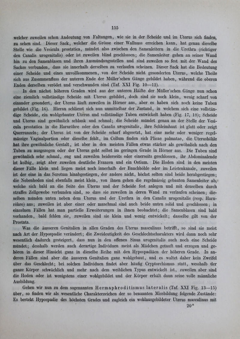 welcher zuweilen schon Andeutung von Faltungen, wie sie in der Scheide und im Uterus sich finden, zu sehen sind. Dieser Sack, welcher die Grösse einer Wallnuss erreichen kann, hat genau dieselbe Stelle wie die Yesicula prostatica, mündet also zwischen den Samenleitern in die Urethra (richtiger den Canalis urogenitalis) oder ist zuweilen blind geschlossen; die Samenleiter gehen an seiner Wand hin zu den Samenblasen und ihren Ausmündungsstellen und sind zuweilen so fest mit der Wand des Sackes verbunden, dass sie innerhalb derselben zu verlaufen scheinen. Dieser Sack hat die Bedeutung einer Scheide und eines unvollkommenen, von der Scheide nicht gesonderten Uterus, welche Theile sich aus Zusammenfluss der unteren Ende der Müller’schen Gänge gebildet haben, während die oberen Enden derselben verödet und verschwunden sind (Taf. XXI Fig. 10—12). In den nächst höheren Graden wird aus der unteren Hälfte der Müller’schen Gänge nun schon eine ziemlich vollständige Scheide mit Uterus gebildet, doch sind sie noch klein, wenig scharf von einander gesondert, der Uterus läuft zuweilen in Hörner aus, aber es haben sich noch keine Tuben gebildet (Fig. 16). Hieran schliesst sich nun unmittelbar der Zustand, in welchem sich eine vollstän- dige Scheide, ein wohlgebauter Uterus und vollständige Tuben entwickelt haben (Fig. 17, 18); Scheide und Uterus sind gewöhnlich schlank und schmal; die Scheide mündet genau an der Stelle der Vesi- cula prostatica in die Harnröhre oder den Canalis urogenitalis, ihre Schleimhaut ist glatt oder zeigt Querrunzeln; der Uterus ist von der Scheide scharf abgesetzt, hat eine mehr oder weniger regel- mässige Yaginalportion oder dieselbe fehlt, im Collum finden sich Plicae palmatae, die Uterushöhle hat ihre gewöhnliche Gestalt, ist aber in den meisten Fällen etwas stärker als gewöhnlich nach den Tuben zu ausgezogen oder der Uterus geht selbst im geringen Grade in Hörner aus. Die Tuben sind gewöhnlich sehr schmal, eng und zuweilen beiderseits oder einerseits geschlossen, ihr Abdominalende ist kolbig, zeigt aber zuweilen deutliche Franzen und ein Ostium. Die Hoden sind in den meisten dieser Fälle klein und liegen meist noch innerhalb der Bauchhöhle oder im Leistenkanale, zuweilen ist der eine in das Scrotum hinabgestiegen, der andere nicht, höchst selten sind beide herabgestiegen; die Nebenhoden sind ebenfalls meist klein, von ihnen gehen die regelmässig gebauten Samenleiter ab, welche sich bald an die Seite des Uterus und der Scheide fest anlegen und mit denselben durch straffes Zellgewebe verbunden sind, so dass sie zuweilen in deren Wand zu verlaufen scheinen; die- selben münden unten neben dem Uterus und der Urethra in den Canalis urogenitalis (resp. Harn- röhre) aus; zuweilen ist aber einer oder manchmal sind auch beide unten solid und geschlossen; in einzelnen Fällen hat man partielle Erweiterungen in ihnen beobachtet; die Samenblasen sind bald vorhanden, bald fehlen sie, zuweilen sind sie klein und wenig entwickelt; dasselbe gilt von der Prostata. Was die äusseren Genitalien in allen Graden des Uterus masculinus betrifft, so sind sie meist nach Art der Hypospadie verändert; die Zweideutigkeit des Geschlechtscharakters wird dann noch sehr wesentlich dadurch gesteigert, dass nun in den offenen Sinus urogenitalis auch noch eine Scheide mündet; desshalb werden auch derartige Individuen meist als Mädchen getauft und erzogen und ge- hören in dieser Hinsicht ganz in dieselbe Reihe mit den Hypospadiäen der höheren Grade. In an- deren Fällen sind aber die äusseren Genitalien ganz wohlgebaut, und es waltet daher kein Zweifel über das Geschlecht; bei solchen Individuen findet aber häufig Cryptorchismus statt, wesshalb der ganze Körper schwächlich und mehr nach dem weiblichen Typus entwickelt ist, zuweilen aber sind die Hoden oder ist wenigstens einer wohlgebildet und der Körper erhält dann seine volle männliche Ausbildung. Gehen wir nun zu dem sogenannten Hermaphroditismus lateralis (Taf. XXI Fig. 13—15) über, so finden wir als wesentliche Charakterzeichen der so benannten Missbildung folgende Zustände: Es besteht Hypospadie des höchsten Grades und zugleich ein wohlausgebildeter Uterus masculinus mit 20*