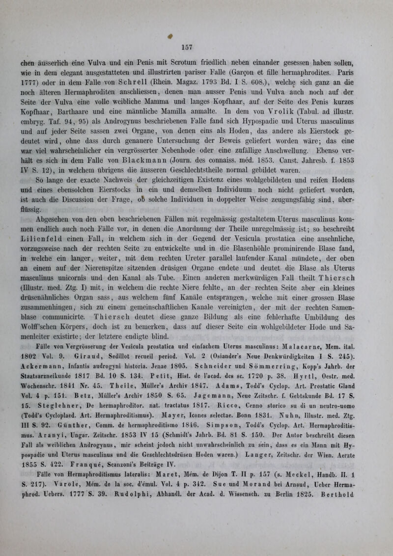 chen äusserlich eine Vulva und ein Penis mit Scrotum friedlich neben einander gesessen haben sollen, wie in dem elegant ausgestatteten und illustrirten pariser Falle (Gargon et fille hermaphrodites. Paris 1777) oder in dem Falle von Sehr eil (Rhein. Magaz. 1793 Bd. I S. 608.), welche sich ganz an die noch älteren Hermaphroditen anschliessen, denen man ausser Penis und Vulva auch noch auf der Seite der Vulva eine volle weibliche Mamma und langes Kopfhaar, auf der Seite des Penis kurzes Kopfhaar, Barthaare und eine männliche Mamilla anmalte. In dem von Vrolik (Tabul. ad illustr. embryg. Taf. 94, 95) als Androgynus beschriebenen Falle fand sich Hypospadie und Uterus masculinus und auf jeder Seite sassen zwei Organe, von denen eins als Hoden, das andere als Eierstock ge- deutet wird, ohne dass durch genauere Untersuchung der Beweis geliefert worden wäre; das eine war viel wahrscheinlicher ein vergrösserter Nebenhode oder eine zufällige Anschwellung. Ebenso ver- hält es sich in dem Falle von Blackmann (Journ. des connaiss. med. 1853. Canst. Jahresb. f. 1853 IV S. 12), in welchem übrigens die äusseren Geschlechtstheile normal gebildet waren. So lange der exacte Nachweis der gleichzeitigen Existenz eines wohlgebildeten und reifen Hodens und eines ebensolchen Eierstocks in ein und demselben Individuum noch nicht geliefert worden, ist auch die Discussion der Frage, ob solche Individuen in doppelter Weise zeugungsfähig sind, über- flüssig. Abgesehen von den oben beschriebenen Fällen mit regelmässig gestaltetem Uterus masculinus kom- men endlich auch noch Fälle vor, in denen die Anordnung der Theile unregelmässig ist; so beschreibt Lilienfeld einen Fall, in welchem sich in der Gegend der Vesicula prostatica eine ansehnliche, vorzugsweise nach der rechten Seite zu entwickelte und in die Blasenhöhle prominirende Blase fand, in welche ein langer, weiter, mit dem rechten Ureter parallel laufender Kanal mündete, der oben an einem auf der Nierenspitze sitzenden drüsigen Organe endete und deutet die Blase als Uterus masculinus unicornis und den Kanal als Tube. Einen anderen merkwürdigen Fall theilt Thier sch (Illustr. med. Ztg. I) mit, in welchem die rechte Niere fehlte, an der rechten Seite aber ein kleines drüsenähnliches Organ sass, aus welchem fünf Kanäle entsprangen, welche mit einer grossen Blase zusammenhingen, sich zu einem gemeinschaftlichen Kanäle vereinigten, der mit der rechten Samen- blase communicirte. Thiersch deutet diese ganze Bildung als eine fehlerhafte Umbildung des Wolff’sclien Körpers, doch ist zu bemerken, dass auf dieser Seite ein wohlgebildeter Hode und Sa- menleiter existirte; der letztere endigte blind. Fälle von Vergrösserung der Vesicula prostalica und einfachem Uterus masculinus: Malacarne, Mem. ital. 1802 Vol. 9. Giraud, Sedillot recueil period. Vol. 2 (Osiander’s Neue Denkwürdigkeiten I S. 245). Ackermann, Infantis audrogyni historia. Jcnae 1805. Schneider und Sömmerring, Ivopp’s Jahrh. der Staatsarzneikunde 1817 Bd. 10 S. 134. Petit, Hist, de l’acad. des sc. 1720 p. 38. Hyrtl, Oestr. med. Wochenschr. 1841 Nr. 45. Theile, Miiller’s Archiv 1847. Adams, Todd’s Cyclop. Art. Prostatic Gland Vol. 4 p. 151. Betz, Miillcr’s Archiv 1850 S. 65. Jagemann, Neue Zeitschr. f. Gebtskunde Bd. 17 S. 15. Steglehner, De hermaphroditor. nat. traclatus 1817. Ricco, Cenno storico su di un neutro-uomo (Todd’s Cycloplaed. Art. Hermaphroditismus). Mayer, Icones selectae. Bonn 1831. Nuhn, Illustr. med. Ztg. III S. 92. Günther, Comm. de hermaphroditismo 1846. Simpson, Todd’s Cyclop. Art. Hermaphroditis- mus. Aranyi, Ungar. Zeitschr. 1853 IV 15 (Schinidt’s Jahrb. Bd. 81 S. 150. Der Autor beschreibt diesen Fall als weiblichen Androgynus, mir scheint jedoch nicht unwahrscheinlich zu sein, dass es ein Mann mit Hy- pospadie und Uterus masculinus und die Geschlechtsdrüsen Hoden waren.) Langer, Zeitschr. der Wien. Aerzte 1855 S. 422. Franque, Scanzoni’s Beiträge IV. Fälle von Hermaphroditismus lateralis: Mar et, Mem. de Dijon T. II p. 157 (s. Meckel, Handb. II. 1 S. 217). Varole, Mem. de la soc. d’emul. Vol. 4 p. 342. Sue und Morand bei Arnaud, Ueber Herma- phrod. Uebers. 1777 S. 39. Rudolphi, Abhandl. der Acad. d. Wissensch. zu Berlin 1825. Berthold
