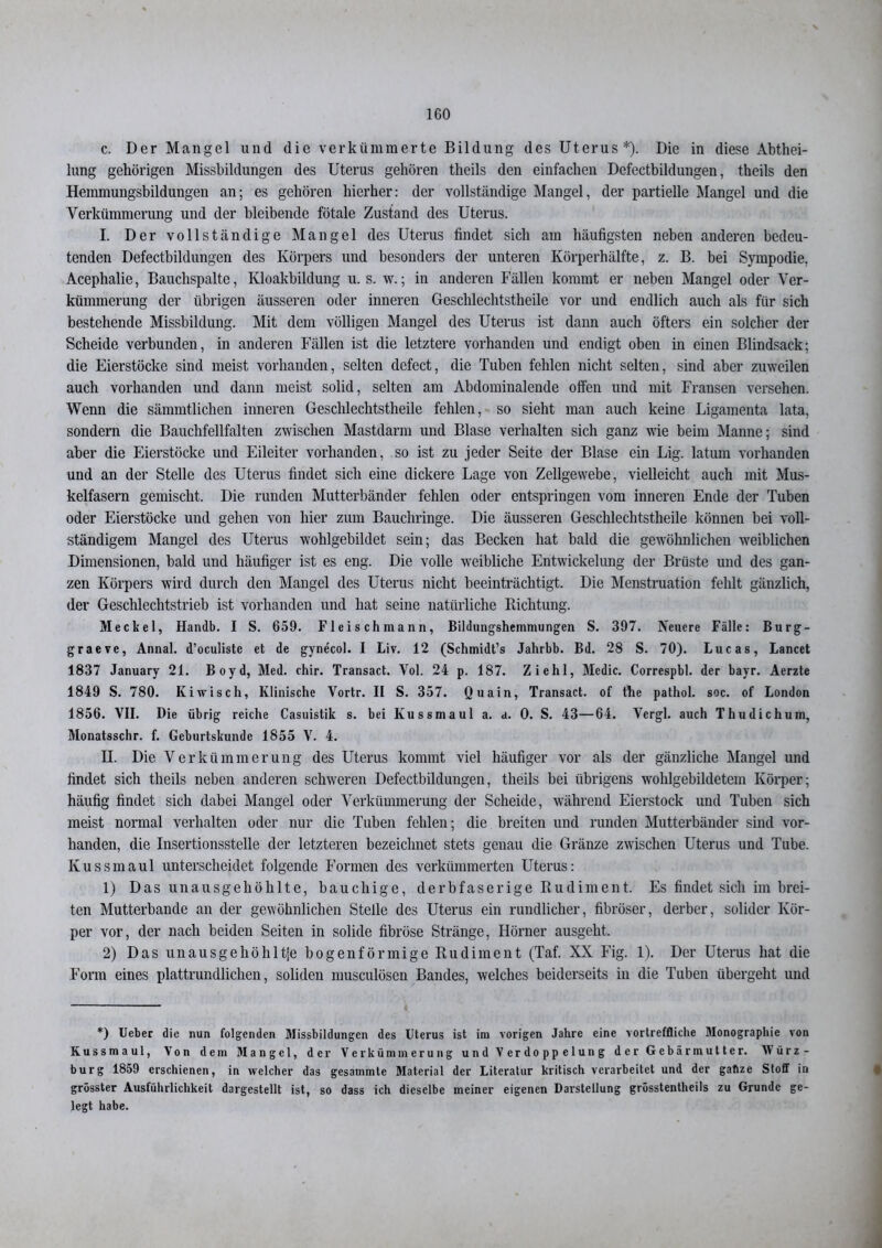 c. Der Mangel und die verkümmerte Bildung des Uterus*). Die in diese Abthei- lung gehörigen Missbildungen des Uterus gehören theils den einfachen Dcfectbildungen, theils den Hemmungsbildungen an; es gehören hierher: der vollständige Mangel, der partielle Mangel und die Verkümmerung und der bleibende fötale Zustand des Uterus. I. Der vollständige Mangel des Uterus findet sich am häufigsten neben anderen bedeu- tenden Defectbildungen des Körpers und besonders der unteren Körperhälfte, z. B. bei Sympodie, Acephalie, Bauchspalte, Kloakbildung u. s. w.; in anderen Fällen kommt er neben Mangel oder Ver- kümmerung der übrigen äusseren oder inneren Geschlechtstheile vor und endlich auch als für sich bestehende Missbildung. Mit dem völligen Mangel des Uterus ist dann auch öfters ein solcher der Scheide verbunden, in anderen Fällen ist die letztere vorhanden und endigt oben in einen Blindsack; die Eierstöcke sind meist vorhanden, selten defect, die Tuben fehlen nicht selten, sind aber zuweilen auch vorhanden und dann meist solid, selten am Abdominalende offen und mit Fransen versehen. Wenn die sämmtliclien inneren Geschlechtstheile fehlen, so sieht man auch keine Ligamenta lata, sondern die Bauchfellfalten zwischen Mastdarm und Blase verhalten sich ganz wie beim Manne; sind aber die Eierstöcke und Eileiter vorhanden, so ist zu jeder Seite der Blase ein Lig. lat um vorhanden und an der Stelle des Uterus findet sich eine dickere Lage von Zellgewebe, vielleicht auch mit Mus- kelfasern gemischt. Die runden Mutterbänder fehlen oder entspringen vom inneren Ende der Tuben oder Eierstöcke und gehen von hier zum Bauchringe. Die äusseren Geschlechtstheile können bei voll- ständigem Mangel des Uterus wohlgebildet sein; das Becken hat bald die gewöhnlichen weiblichen Dimensionen, bald und häufiger ist es eng. Die volle weibliche Entwickelung der Brüste und des gan- zen Körpers wird durch den Mangel des Uterus nicht beeinträchtigt. Die Menstruation fehlt gänzlich, der Geschlechtstrieb ist vorhanden und hat seine natürliche Richtung. Meckel, Hantlb. I S. 659. Fleisch mann, Bildungshemmungen S. 397. Neuere Fälle: Burg- graeve, Annal. d’oculiste et de gynecol. I Liv. 12 (Schmidt’s Jahrbb. Bd. 28 S. 70). Lucas, Lancet 1837 January 21. Boyd, Med. chir. Transact. Vol. 24 p. 187. Ziehl, Medic. Correspbl. der bayr. Aerzte 1849 S. 780. Kiwi sch, Klinische Vortr. II S. 357. Quain, Transact. of the pathol. soc. of London 1856. VII. Die übrig reiche Casuistik s. bei Kussmaul a. a. 0. S. 43—64. Vergl. auch Thudichum, Monatsschr. f. Geburtskundc 1855 V. 4. H. Die Verkümmerung des Uterus kommt viel häufiger vor als der gänzliche Mangel und findet sich theils neben anderen schweren Defectbildungen, theils bei übrigens wohlgebildetem Körper; häufig findet sich dabei Mangel oder Verkümmerung der Scheide, während Eierstock und Tuben sich meist normal verhalten oder nur die Tuben fehlen; die breiten und runden Mutterbäuder sind vor- handen, die Insertionsstelle der letzteren bezeichnet stets genau die Gränze zwischen Uterus und Tube. Kussmaul unterscheidet folgende Formen des verkümmerten Uterus: 1) Das unausgehöhlte, bauchige, derbfaserige Rudiment. Es findet sich im brei- ten Mutterbande an der gewöhnlichen Stelle des Uterus ein rundlicher, fibröser, derber, solider Kör- per vor, der nach beiden Seiten in solide fibröse Stränge, Hörner ausgeht. 2) Das unausgehöhltje bogenförmige Rudiment (Taf. XX Fig. 1). Der Uterus hat die Form eines plattrundlichen, soliden musculösen Bandes, welches beiderseits in die Tuben übergeht und *) Ueber die nun folgenden Missbildungen des Uterus ist im vorigen Jahre eine vortreffliche Monographie von Kussmaul, Von dem Mangel, der Verkümmerung und Verdoppelung der Gebärmutter. Mürz- burg 1859 erschienen, in welcher das gesammte Material der Literatur kritisch verarbeitet und der gahze Stoff in grösster Ausführlichkeit dargestellt ist, so dass ich dieselbe meiner eigenen Darstellung grösstentheils zu Grunde ge- legt habe.