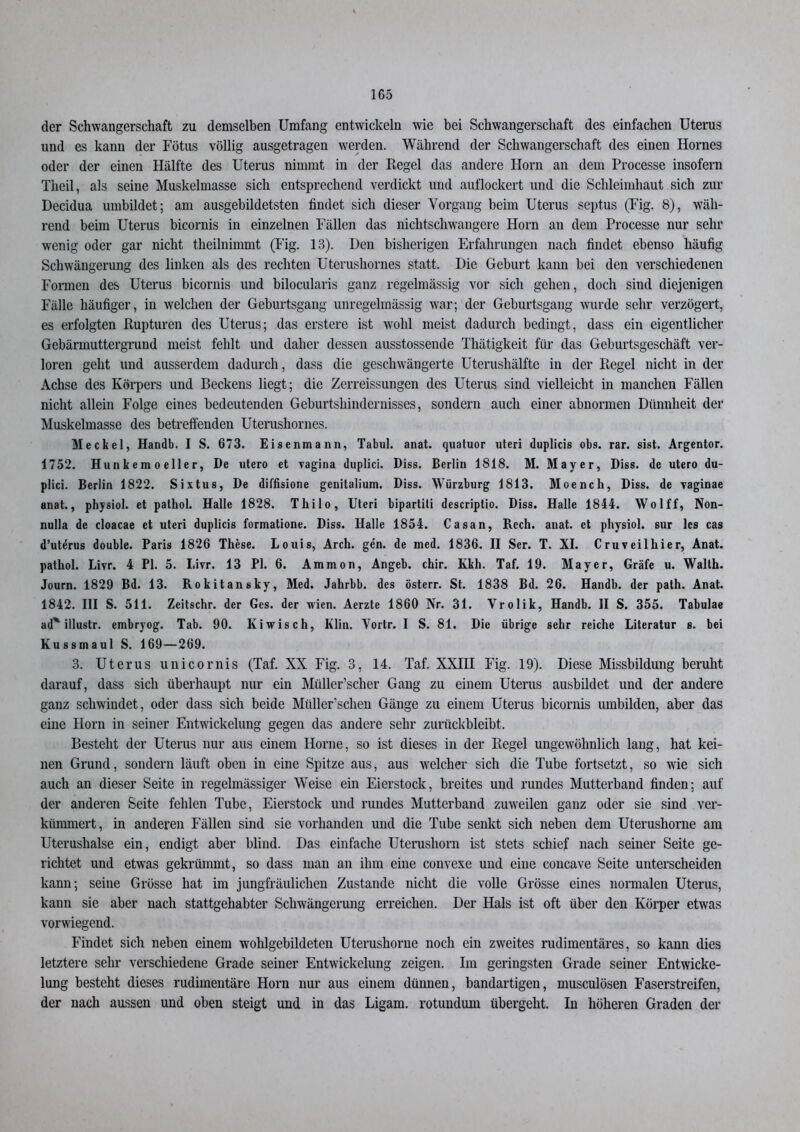 der Schwangerschaft zu demselben Umfang entwickeln wie bei Schwangerschaft des einfachen Uterus und es kann der Fötus völlig ausgetragen werden. Während der Schwangerschaft des einen Hornes oder der einen Hälfte des Uterus nimmt in der Regel das andere Horn an dem Processe insofern Theil, als seine Muskelmasse sich entsprechend verdickt und auflockert und die Schleimhaut sich zur Decidua umbildet; am ausgebildetsten findet sich dieser Vorgang beim Uterus sept.us (Fig. 8), wäh- rend beim Uterus bicornis in einzelnen Fällen das nichtschwangere Horn an dem Processe nur sehr wenig oder gar nicht theilnimmt (Fig. 13). Den bisherigen Erfahrungen nach findet ebenso häufig Schwängerung des linken als des rechten Uterushornes statt. Die Geburt kann bei den verschiedenen Formen des Uterus bicornis und bilocularis ganz regelmässig vor sich gehen, doch sind diejenigen Fälle häufiger, in welchen der Geburtsgang unregelmässig war; der Geburtsgang wurde sehr verzögert, es erfolgten Rupturen des Uterus; das erstere ist wohl meist dadurch bedingt, dass ein eigentlicher Gebärmuttergrund meist fehlt und daher dessen ausstossende Thätigkeit für das Geburtsgeschäft ver- loren geht und ausserdem dadurch, dass die geschwängerte Uterushälfte in der Regel nicht in der Achse des Körpers und Beckens liegt; die Zerreissungen des Uterus sind vielleicht in manchen Fällen nicht allein Folge eines bedeutenden Geburtshindernisses, sondern auch einer abnormen Dünnheit der Muskelmasse des betreffenden Uterushornes. Meckel, Handb. I S. 673. Eisenmann, Tabul. anat. quatuor uteri duplicis obs. rar. sist. Argentor. 1752. Hun k e m o eile r, De utero et vagina duplici. Diss. Berlin 1818. M. Mayer, Diss. de utero du- plici. Berlin 1822. Sixtus, De diffisione geuitalium. Diss. Würzburg 1813. Moench, Diss. de vaginae anat., physiol. et pathol. Halle 1828. Thilo, Uteri bipartiti descriplio. Diss. Halle 1844. Wolff, Non- nulla de cloacae et uteri duplicis formatione. Diss. Halle 1854. Casan, Rcch. anat. et physiol. sur les cas d’ute’rus double. Paris 1826 These. Louis, Arch. gen. de med. 1836. II Ser. T. XI. Cruveilhier, Anat. pathol. Livr. 4 PI. 5. I.ivr. 13 PI. 6. Ammon, Angeb. chir. Kkh. Taf. 19. Mayer, Gräfe u. Waith. Journ. 1829 Bd. 13. Rokitansky, Med. Jahrbb. des österr. St. 1838 Bd. 26. Handb. der path. Anat. 1842. III S. 511. Zeitschr. der Ges. der wien. Aerzte 1860 Nr. 31. Vrolik, Handb. II S. 355. Tabulae ad* illustr. embryog. Tab. 90. Kiwis ch, Klin. Vortr. I S. 81. Die übrige sehr reiche Literatur s. bei Kussmaul S. 169—269. 3. Uterus unicornis (Taf. XX Fig. 3, 14. Taf. XXIU Fig. 19). Diese Missbildung beruht darauf, dass sich überhaupt nur ein Müller’scher Gang zu einem Uterus ausbildet und der andere ganz schwindet, oder dass sich beide Miiller’schen Gänge zu einem Uterus bicornis umbilden, aber das eine Horn in seiner Entwickelung gegen das andere sehr zurückbleibt. Besteht der Uterus nur aus einem Hörne, so ist dieses in der Regel ungewöhnlich lang, hat kei- nen Grund, sondern läuft oben in eine Spitze aus, aus welcher sich die Tube fortsetzt, so wie sich auch an dieser Seite in regelmässiger Weise ein Eierstock, breites und rundes Mutterband finden; auf der anderen Seite fehlen Tube, Eierstock und rundes Mutterband zuweilen ganz oder sie sind ver- kümmert, in anderen Fällen sind sie vorhanden und die Tube senkt sich neben dem Uterushorne am Uterushalse ein, endigt aber blind. Das einfache Uterushorn ist stets schief nach seiner Seite ge- richtet und etwas gekrümmt, so dass man an ihm eine convexe und eine concave Seite unterscheiden kann; seine Grösse hat im jungfräulichen Zustande nicht die volle Grösse eines normalen Uterus, kann sie aber nach stattgehabter Schwängerung erreichen. Der Hals ist oft über den Körper etwas vorwiegend. Findet sich neben einem wohlgebildeten Uterushorne noch ein zweites rudimentäres, so kann dies letztere sehr verschiedene Grade seiner Entwickelung zeigen. Im geringsten Grade seiner Entwicke- lung besteht dieses rudimentäre Horn nur aus einem dünnen, bandartigen, musculösen Faserstreifen, der nach aussen und oben steigt und in das Ligam. rotundum übergeht. In höheren Graden der