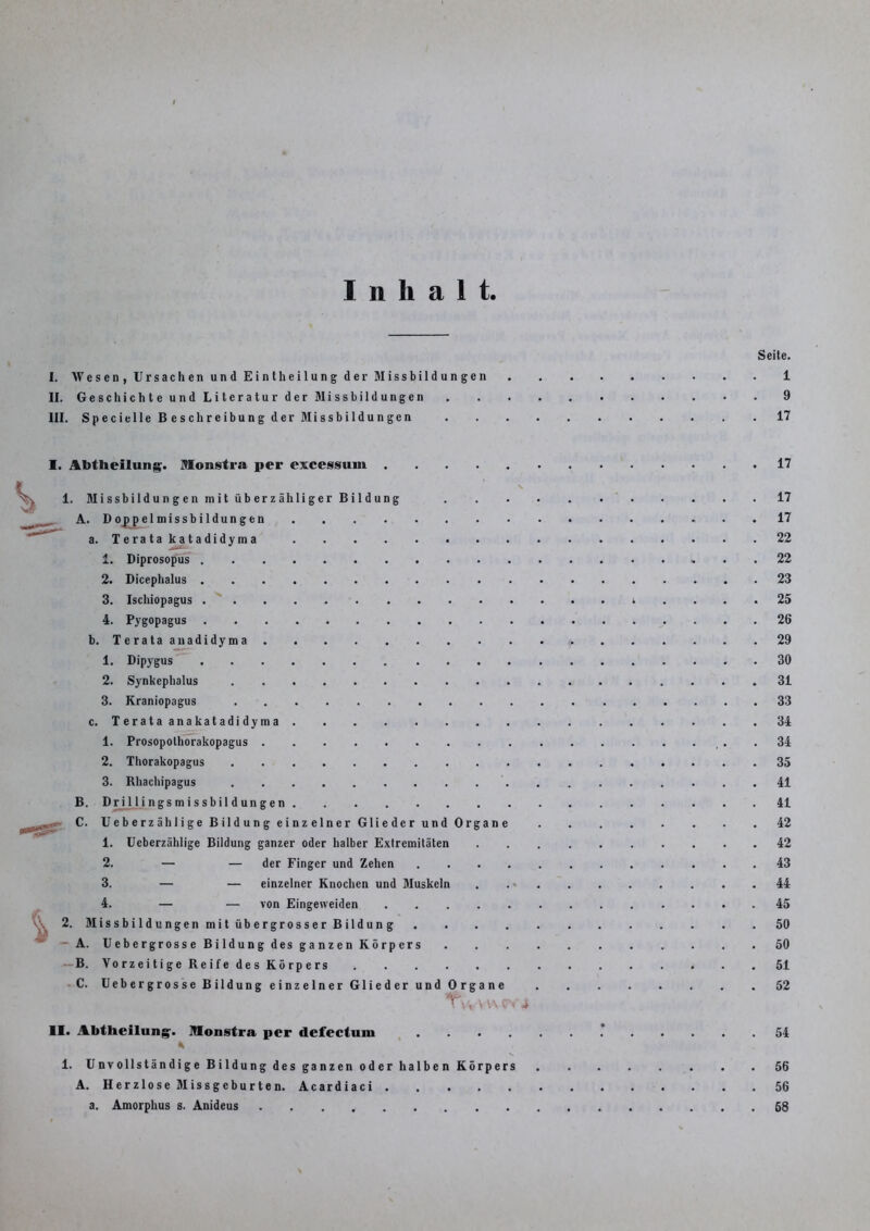 Seite. I. Wesen, Ursachen und Eintheilung der Missbildungen 1 II. Geschichte und Literatur der Missbildungen 9 III. Specielle Beschreibung der Missbildungen 17 s % I. Abtheilung. Monstra per excessuin 1. Missbildun g en m it üb er z ähli ger Bil düng A. Doppelmissbildungen a. Teratakatadidyma 1. Diprosopus 2. Dicephalus 3. Ischiopagus 4. Pygopagus b. Terataanadidyma 1. Dipygus 2. Synkephalus 3. Kraniopagus c. Terataanakatadidyma 1. Prosopolhorakopagus 2. Thorakopagus 3. Rhachipagus B. Dri 1 ljngs m i s sbil d ungen C. Ueberzählige Bildung einzelner Glieder und Organe 1. Ueberzählige Bildung ganzer oder halber Extremitäten 2. — — der Finger und Zehen .... 3. — — einzelner Knochen und Muskeln 4. — — von Eingeweiden 2. Missbildungen mit übergrosser Bildung A. Uebergrosse Bildung des ganzen Körpers B. Vorzeitige Reife des Körpers C. Uebergrosse Bildung einzelner Glieder und Organe TV* VV\ v-v vt II. Abtheilung. Monstra per defectum .... * 1. Unvollständige Bildung des ganzen oder halben Körpers A. Herzlose Missgeburten. Acardiaci a. Amorphus s. Anideus 17 17 17 22 22 23 25 26 29 30 31 33 34 34 35 41 41 42 42 43 44 45 50 50 51 52 54 56 56 68