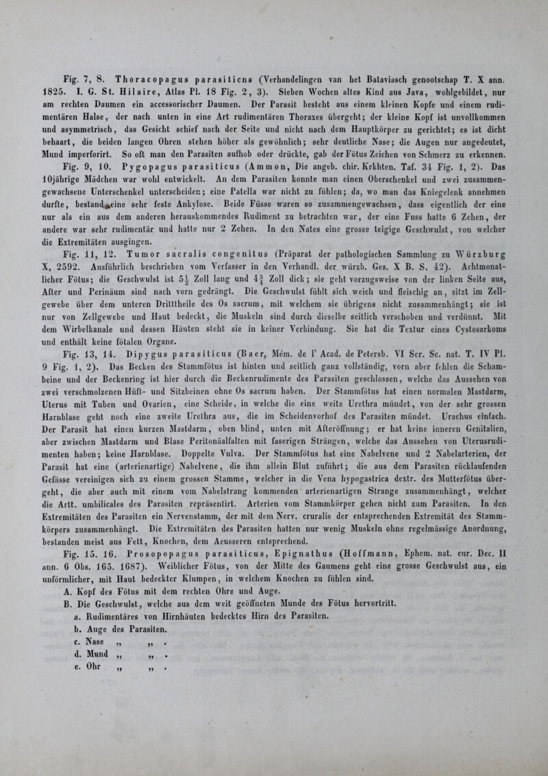1825. I. G. St. Hilaire, Atlas PI. 18 Fig. 2, 3). Sieben Wochen altes Kind aus Java, wohlgebildet, nur am rechten Daumen ein accessorischer Daumen. Der Parasit besteht aus einem kleinen Kopfe und einem rudi- mentären Halse, der nach unten in eine Art rudimentären Thoraxes übergeht; der kleine Kopf ist unvollkommen und asymmetrisch, das Gesicht schief nach der Seite und nicht nach dem Hauptkörper zu gerichtet; cs ist dicht behaart, die beiden langen Ohren stehen höher als gewöhnlich; sehr deutliche Nase; die Augen nur angedeutet, Mund imperforirt. Sooft man den Parasiten aufhob oder drückte, gab der Fötus Zeichen von Schmerz zu erkennen. Fig. 9, 10. Pygopagus parasiticus (Ammon, Die angeb. chir. Krkhtcn. Taf. 34 Fig. 1, 2). Das 10jährige Mädchen war wohl entwickelt. An dem Parasiten konnte man einen Oberschenkel und zwei zusammen- gewachsene Unterschenkel unterscheiden; eine Patella war nicht zu fühlen; da, wo man das Kniegelenk annehmen durfte, bestandene sehr feste Ankylose. Beide Füssc waren so zusammengewachsen, dass eigentlich der eine nur als ein aus dem anderen hcrauskommendes Rudiment zu betrachten war, der eine Fuss halte 6 Zehen, der andere war sehr rudimentär und halte nur 2 Zehen. In den Nates eine grosse teigige Geschwulst, von welcher die Extremitäten ausgingen. Fig. 11, 12. Tumor sacralis congenitus (Präparat der pathologischen Sammlung zu Würzburg X, 2592. Ausführlich beschrieben vom Verfasser in den Verhandl. der würzb. Ges. X B. S. 42). Achtmonat- licher Fötus; die Geschwulst ist 5^ Zoll lang und 4| Zoll dick; sie geht vorzugsweise von der linken Seite aus, After und Perinäum sind nach vorn gedrängt. Die Geschwulst fühlt sich weich und fleischig an, sitzt im Zell- gewebe über dem unteren Dritttheile des Os sacrum, mit welchem sie übrigens nicht zusammenhängt; sie ist nur von Zellgewebe und Haut bedeckt, die Muskeln sind durch dieselbe seitlich verschoben und verdünnt. Mit dem Wirbelkanale und dessen Häuten steht sie in keiner Verbindung. Sie hat die Textur eines Cystosarkoms und enthält keine fötalen Organe. Fig. 13, 14. Dipygus parasiticus (Baer, Mem. de V Acad. de Petersb. VI Ser. Sc. nat. T. IV PI. 9 Fig. 1, 2). Das Becken des Stammfötus ist hinten und seitlich ganz vollständig, vorn aber fehlen die Scham- beine und der Beckenring ist hier durch die Beckenrudimente des Parasiten geschlossen, welche das Aussehen von zwei verschmolzenen Hilft- und Sitzbeinen ohne Os sacrum haben. Der Stammfötus hat einen normalen Mastdarm, Uterus mit Tuben und Ovarien, eine Scheide, in welche die eine weite Urethra mündet, von der sehr grossen Harnblase geht noch eine zweite Urethra aus, die im Scheidenvorhof des Parasiten mündet. Urachus einfach. Der Parasit hat einen kurzen Mastdarm, oben blind, unten mit Afteröffnung; er hat keine inneren Genitalien, aber zwischen Mastdarm und Blase Pcritonäalfalten mit faserigen Strängen, welche das Aussehen von Uterusrudi- menten haben; keine Harnblase. Doppelte Vulva. Der Stammfötus hat eine Nabelvcnc und 2 Nabelartcrien, der Parasit hat eine (arterienartige) Nabclvcne, die ihm allein Blut zuführt; die aus dem Parasiten rücklaufenden Gcfässe vereinigen sich zu einem grossen Stamme, welcher in die Vena hypogastrica dextr. des Mutterfötus über- geht, die aber auch mit einem vom Nabelstrang kommenden arterienartigen Strange zusammenhängt, welcher die Artt. umbilicales des Parasiten repräsentirt. Arterien vom Stammkörper gehen nicht zum Parasiten. In den Extremitäten des Parasiten ein Nervenstamm, der mit dem Nerv, cruralis der entsprechenden Extremität des Stamm- körpers zusammenhängt. Die Extremitäten des Parasiten halten nur wenig Muskeln ohne regelmässige Anordnung, bestanden meist aus Fett, Knochen, dem Aeusseren entsprechend. Fig. 15. 16. Prosopopagus parasiticus, Epignathus (H offmann, Ephcm. nat. cur. Dec. II ann. 6 Obs. 165. 1687). Weiblicher Fötus, von der Mitte des Gaumens geht eine grosse Geschwulst aus, ein unförmlicher, mit Haut bedeckter Klumpen, in welchem Knochen zu fühlen sind. A. Kopf des Fötus mit dem rechten Ohre und Auge. B. Die Geschwulst, welche aus dem weit geöffneten Munde des Fötus hervortritt. a. Rudimentäres von Hirnhäuten bedecktes Hirn des Parasiten. b. Auge des Parasiten. c. Nase „ „ .