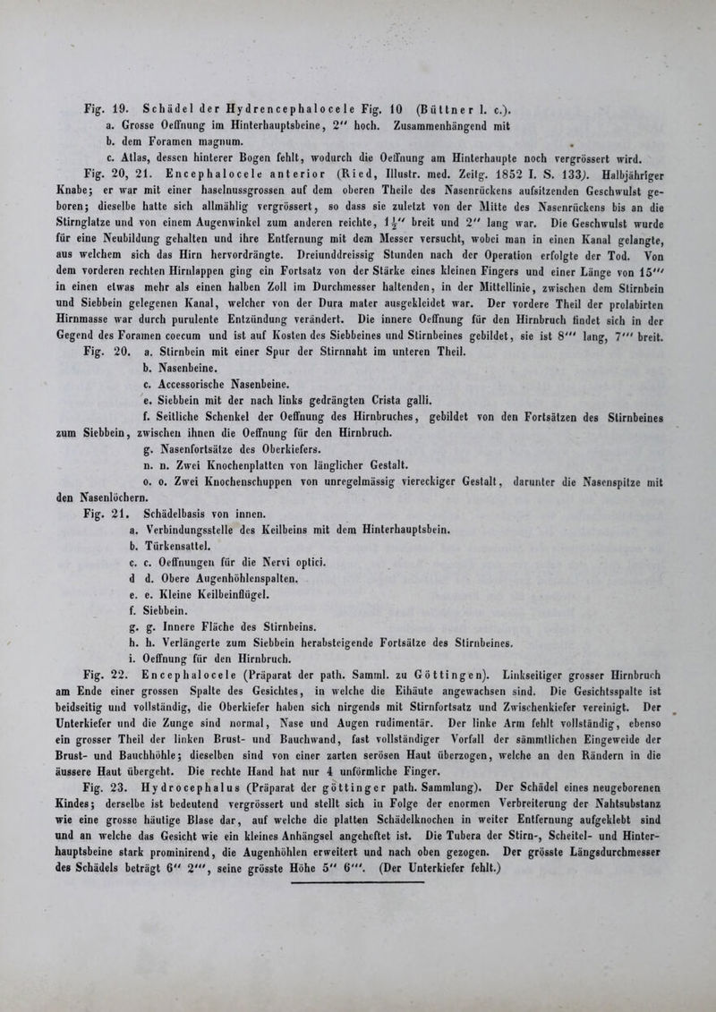 Fig. 19. Schädel der Hy d re n c e p h a 1 o c e 1 e Fig. 10 (Büttner 1. c.). a. Grosse Oeffnung im Hinterhauptsbeine, 2 hoch. Zusammenhängend mit b. dem Foramcn magnum. c. Atlas, dessen hinterer Bogen fehlt, wodurch die OelTnung am Hinterhaupte noch vergrössert wird. Fig. 20, 21. Encephalocele anterior (Ried, Illustr. med. Zeitg. 1852 I. S. 133). Halbjähriger Knabe; er war mit einer hasclnussgrossen auf dem oberen Theile des Nasenrückens aufsitzenden Geschwulst ge- boren; dieselbe hatte sich allmählig vergrössert, so dass sie zuletzt von der Mitte des Nasenrückens bis an die Stirnglatze und von einem Augenwinkel zum anderen reichte, 1^ breit und 2 lang war. Die Geschwulst wurde für eine Neubildung gehalten und ihre Entfernung mit dem Messer versucht, wobei man in einen Kanal gelangte, aus welchem sich das Hirn hervordrängte. Dreiunddrcissig Stunden nach der Operation erfolgte der Tod. Von dem vorderen rechten Hirnlappen ging ein Fortsatz von der Stärke eines kleinen Fingers und einer Länge von 15' in einen etwas mehr als einen halben Zoll im Durchmesser haltenden, in der Mittellinie, zwischen dem Stirnbein und Siebbein gelegenen Kanal, welcher von der Dura mater ausgcklcidct war. Der vordere Theil der prolabirten Hirnmasse war durch purulente Entzündung verändert. Die innere Oeffnung für den Hirnbruch findet sich in der Gegend des Foramen coecum und ist auf Kosten des Siebbeines und Stirnbeines gebildet, sie ist 8' lang, 7' breit. Fig. 20. a. Stirnbein mit einer Spur der Stirnnaht im unteren Theil. b. Nasenbeine. c. Accessorische Nasenbeine. e. Siebbein mit der nach links gedrängten Crista galli. f. Seitliche Schenkel der Oeffnung des Hirnbruches, gebildet von den Fortsätzen des Stirnbeines zum Siebbein, zwischen ihnen die Oeffnung für den Hirnbruch. g. Nasenfortsätze des Oberkiefers. n. n. Zwei Knochenplattcn von länglicher Gestalt. o. o. Zwei Kuochenschuppcn von unregelmässig viereckiger Gestalt, darunter die Nasenspitze mit den Nasenlöchern. Fig. 21. Schädelbasis von innen. a. Verbindungsstelle des Keilbeius mit dem Hinterhauptsbein. b. Türkensattel. c. c. Oeffnuugen für die Nervi optici. d d. Obere Augenhöhlcnspalten. e. e. Kleine Keilbeinflügel. f. Siebbein. g. g. Innere Fläche des Stirnbeins. h. h. Verlängerte zum Siebbein herabsteigende Fortsätze des Stirnbeines. i. Oeffnung für den Hirnbruch. Fig. 22. Encephalocele (Präparat der path. Samml. zu Göttin gen). Linkseitiger grosser Hirnbruch am Ende einer grossen Spalte des Gesichtes, in welche die Eihäute angewachsen sind. Die Gesichtsspalte ist beidseitig und vollständig, die Oberkiefer haben sich nirgends mit Stirnfortsatz und Zwischenkiefer vereinigt. Der Unterkiefer und die Zunge sind normal, Nase und Augen rudimentär. Der linke Arm fehlt vollständig, ebenso ein grosser Theil der linken Brust- und Bauchwand, fast vollständiger Vorfall der sämmtlichen Eingeweide der Brust- und Bauchhöhle; dieselben sind von einer zarten serösen Haut überzogen, welche an den Rändern in die äussere Haut übergeht. Die rechte Hand hat nur 4 unförmliche Finger. Fig. 23. Hy dr o cep h al u s (Präparat der göttingcr path. Sammlung). Der Schädel eines neugeborenen Kindes; derselbe ist bedeutend vergrössert und stellt sich in Folge der enormen Verbreiterung der Nahtsubstanz wie eine grosse häutige Blase dar, auf welche die platten Schädelknochcu in weiter Entfernung aufgeklebt sind und an welche das Gesicht wie ein kleines Anhängsel angeheftet ist. Die Tubera der Stirn-, Scheitel- und Hinter- hauptsbeine stark prominirend, die Augenhöhlen erweitert und nach oben gezogen. Der grösste Längsdurchmesser