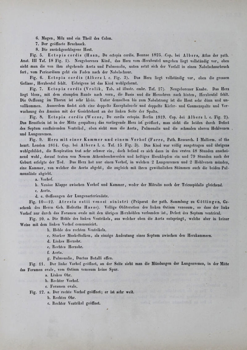 6. Magen, Milz und ein Theil des Colon. 7. Der geüffnele Bruchsack. 8. Die zuriickgcschlagene Haut. Fig. 5. Ectopia cordis (Haan,. De cctopia cordis. Bonnae 1825. Cop. bei Albers, Atlas der path. Anat. 111 Taf. 18 Fig. 1). Neugeborenes Kind, das Herz vom Herzbeutel umgeben liegt vollständig vor, oben sieht man die von ihm abgehende Aorta und Pulinonalis, unten setzt sich der Vorfall in einen Nabelschnurbruch fort, vom Pericardium geht ein Faden nach der Nabelschnur. Fig. 6. Ectopia cordis (Albers 1. c. Fig. 3). Das Herz liegt vollständig vor, oben die grossen Gefässc, Herzbeutel fehlt. Uebrigens ist das Kind wohlgcformt. Fig. 7. Ectopia cordis (Vrolik, Tab. ad illustr. embr. Taf. 27). Neugeborener Knabe. Das Herz liegt bloss, mit dem stumpfen Rande nach vorn, die Basis uud die Herzohren nach hinten, Herzbeutel fehlt. Die Oeffnung im Thorax ist sehr klein. Unter demselben bis zum Nabelstrang ist die Haut sehr diinn und un- vollkommen. Ausserdem findet sich eine doppelte Encephalocele und doppelte Kiefer- und Gaumenspalte und Ver- wachsung des Amnion mit der Gesichtshaut an der linken Seite der Spalte. Fig. 8. Ectopia cordis (Weese, De cordis ectopia. Berlin 1819. Cop. -bei Albers 1. c. Fig. 2). Das Brustbein ist in der Mitte gespalten; das vorliegende Herz ist geöffnet, man sieht die beiden durch Defect des Septum confluirenden Ventrikel, oben sieht man die Aorta, Pulmonalis und die schmalen oberen Hohlvenen und Lungenvenen. Fig. 9. Herz mit einer Kammer und einem Vorhof (Farre, Path. Research. I Malform, of the heart. London 1814. Cop. bei Albers 1. c. Taf. 15 Fig. 3). Das Kind war völlig ausgetragen und übrigens wohlgebildet, die Respiration trat sehr schwer ein, doch befand es sich dann in den ersten 48 Stunden anschei- nend wohl, darauf traten von Neuem Alhembeschwerden und heftiges Herzklopfen ein und 79 Stunden nach der Geburt erfolgte der Tod. Das Herz hat nur einen Vorhof, in welchen 2 Lungenvenen und 2 Hohlvenen münden, eine Kammer, von welcher die Aorta abgeht, die zugleich mit ihren gewöhnlichen Stämmen auch die beiden Pul- monaläste abgiebt. a. Vorhof. b. Venöse Klappe zwischen Vorhof und Kammer, weder der Mitralis noch der Tricuspidalis gleichend. c. Aorta. d. c. Oeffnungen der Lungenarterienäste. Fig. 10—12. Atresia ostii venosi sinistri (Präparat der path. Sammlung zu Göttin gen, Ge- schenk des Herrn Geh. Hofralhs Hasse). Völlige Obliteration des linken Oslium venosum, so dass der linke Vorhof nur durch das Foramen ovale mit den übrigen Herzhöhlen verbunden ist, Defect des Septum ventricul. Fig. 10. a. Die Höhle des linken Ventrikels, aus welcher oben die Aorta entspringt, welche aber in keiner Weise mit dem linken Vorhof communicirt. b. Höhle des rechten Ventrikels. c. Starker Muskelbalken, als einzige Andeutung eines Septum zwischen den Herzkammern. d. Linkes Herzohr. e. Rechtes Herzohr. f. Aorta. g. Pulmonalis, Ductus Botalli offen. Fig. 11. Der linke Vorhof geöffnet, an der Seite sieht man die Mündungen der Lungenvenen, in der Mitte das Foramen ovale, vom Ostium venosum keine Spur. a. Linkes Ohr. b. Rechter Vorhof. c. Foramen ovale. Fig. 12. a. Der rechte Vorhof geöffnet; er ist sehr weit. b. Rechtes Ohr. c. Rechter Ventrikel geöffnet.