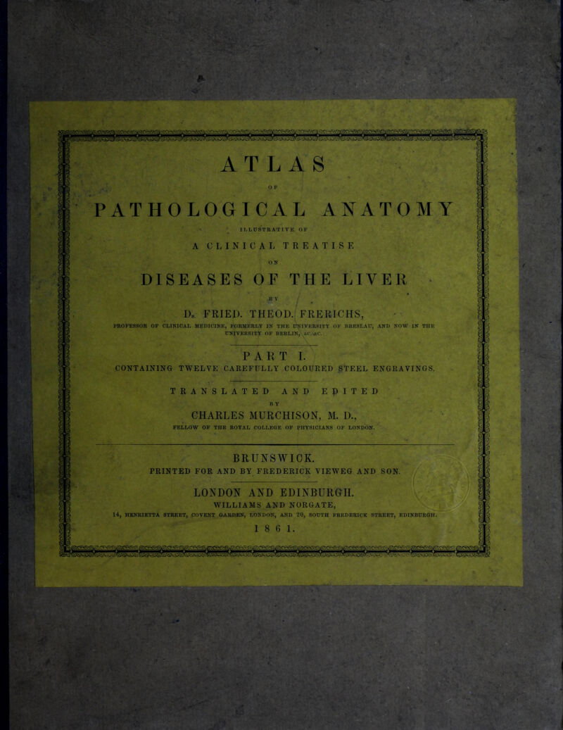 PATHOLOGICAL ANATOMY ILLUSTRATIVE, OF A CLINICAL TREATISE ON DISEASES OF THE LIVER U Y Dk. fried, theod. frerichs, PROFESSOR OF CLINICAL MEDICINE, FORMERLY IN THE D>HVERSITY OF BRESLAU, AND NOW IN THE UNIVERSITY OF BERLIN, s.f.'AC. PART I. CONTAINING TWELVE CAREFULLY COLOURED §TEEL ENGRAVINGS. TRANSLATED AND EPITED B Y CHARLES MURCHISON, M. D., FELLOW OF THE ROYAL COLLEGE OF PHYSICIANS OP LONDON. BRUNSWICK. PRINTED FOR AND BY FREDERICK VIEWEG AND SON. LONDON AND EDINBURGH. WILLIAMS AND NORGATE, 14, HENRIETTA STREET, COVENT GARDEN, LONDON, AND 20, SOUTH FREDERICK STREET, EDINBURGH. 18 6 1. « r f Q \ <