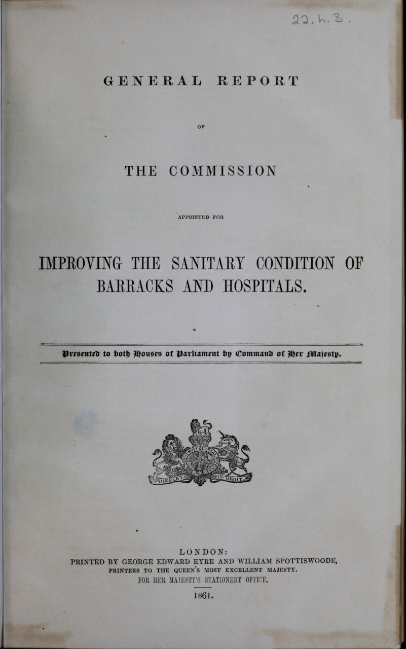 ao.v,^ . GENERAL REPORT OP THE COMMISSION APPOINTED FOR IMPROVING THE SANITARY CONDITION OF BARRACKS AND HOSPITALS. PmenteO to fiotf) J&ouaeo of parliament t»p ©ommanO of pjer ifttajeety. LONDON: PRINTED BY GEORGE EDWARD EYRE AND WILLIAM SPOTTISWOODE, PRINTERS TO THE QUEEN’S MOST EXCELLENT MAJESTY. FOR HER MAJESTY’S STATIONERY OFFICE. 1861.