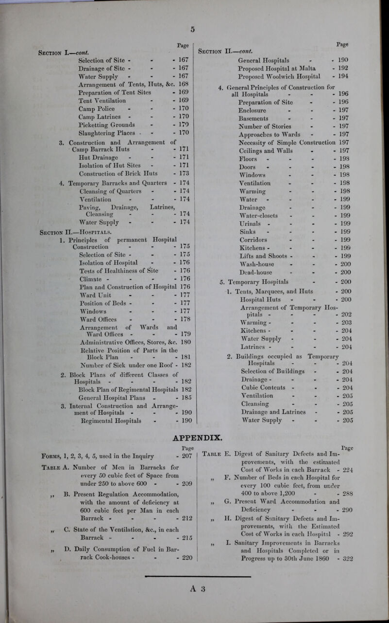 Pace Section I.—cont. Selection of Site - Drainage of Site - Water Supply - Arrangement of Tents, Iluts, &c. Preparation of Tent Sites Tent Ventilation Camp Police - - - Camp Latrines - Picketting Grounds Slaughtering Places - 3. Construction and Arrangement of Camp Barrack Huts Hut Drainage - Isolation of Ilut Sites Construction of Brick Huts 4. Temporary Barracks and Quarters - Cleansing of Quarters Ventilation ... Paving, Drainage, Latrines, Cleansing - Water Supply - Section II.—Hospitals. 1. Principles of permanent Hospital Construction ... Selection of Site - Isolation of Hospital Tests of Healthiness of Site Climate - Plan and Construction of Hospital Ward Unit - - - Position of Beds - Windows - Ward Offices - Arrangement of Wards and Ward Offices - - - Administrative Offices, Stores, &c. Relative Position of Parts in the Block Plan - Number of Sick under one Poof - 167 167 167 168 169 169 170 170 170 170 171 171 171 173 174 174 174 174 174 175 175 176 176 176 176 177 177 177 178 179 180 181 182 2. Block Plans of different Classes of Hospitals - - - - 182 Block Plan of Regimental Hospitals 182 General Hospital Plans - - 185 3. Internal Construction and Arrange- ment of Hospitals - - - 190 Regimental Hospitals - - 190 Page Section II—cont. General Hospitals - 190 Proposed Hospital at Malta - 192 Proposed Woolwich Hospital - 194 4. General Principles of Construction for all Hospitals - 196 Preparation of Site - 196 Enclosure - 197 Basements - 197 Number of Stories - 197 Approaches to Wards - 197 Necessity of Simple Construction 197 Ceilings and Walls - 197 Floors - - 193 Doors - - 198 Windows - 198 Ventilation - 198 Warming - 198 Water - - 199 Drainage - 199 Water-closets - 199 Urinals - - 199 Sinks - - 199 Corridors - 199 Kitchens - - 199 Lifts and Shoots - - 199 Wash-house - 200 Dead-house - 200 5. Temporary Hospitals - 200 l. Tents, Marquees, and Huts - 200 Hospital Huts - 200 Arrangement of Temporary IIos- pitals - - 202 Warming - - 203 Kitchens - - 204 Water Supply - 204 Latrines - - 204 2. Buildings occupied as Temporary Hospitals - 204 Selection of Buildings - 204 Drainage - - 204 Cubic Contents - - 204 Ventilation - 205 Cleansing - 205 Drainage and Latrines - 205 Water Supply - 205 APPENDIX. Page Forms, 1, 2, 3, 4, 5, used in the Inquiry - 207 Table A. Number of Men in Barracks for every 50 cubic feet of Space from under 250 to above 600 - - 209 ,, B. Present Regulation Accommodation, with the amount of deficiency at 600 cubic feet per Man in each Barrack - - - - 212 „• C. State of the Ventilation, &c., in each Barrack •• - - - 215 „ D. Daily Consumption of Fuel in Bar- rack Cook-houses - 220 Page Table E. Digest of Sanitary Defects and Im- provements, with the estimated Cost of Works in each Barrack - 224 „ F. Number of Beds in each Hospital for every 100 cubic feet, from under 400 to above 1,200 - - 288 „ G. Present Ward Accommodation and Deficiency ... 290 „ II. Digest of Sanitary Defects and Im- provements, with the Estimated Cost of Works in each Hospital - 292 „ I. Sauitary Improvements in Barracks and Hospitals Completed or in Progress up to 30th June 1860 - 322