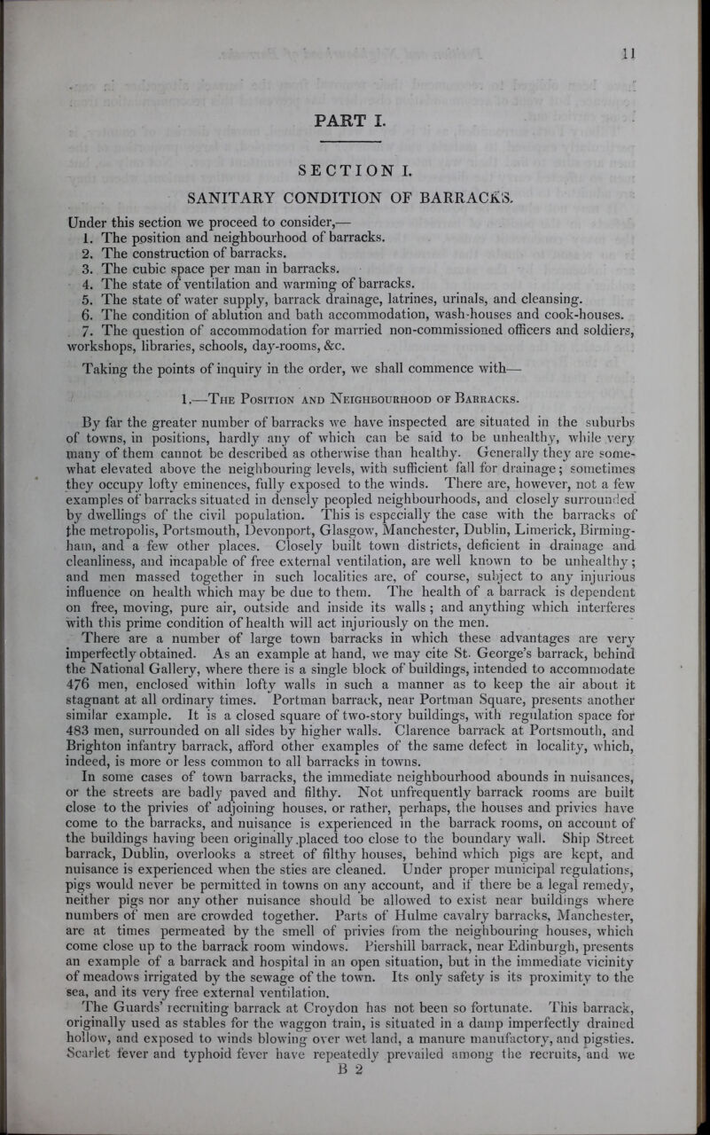 PART I. SECTION I. SANITARY CONDITION OF BARRACK'S. Under this section we proceed to consider,— 1. The position and neighbourhood of barracks. 2. The construction of barracks. 3. The cubic space per man in barracks. 4. The state of ventilation and warming of barracks. 5. The state of water supply, barrack drainage, latrines, urinals, and cleansing. 6. The condition of ablution and bath accommodation, wash-houses and cook-houses. 7. The question of accommodation for married non-commissioned officers and soldiers, workshops, libraries, schools, day-rooms, &c. Taking the points of inquiry in the order, we shall commence with— 1.—The Position and Neighbourhood of Barracks. By far the greater number of barracks we have inspected are situated in the suburbs of towns, in positions, hardly any of which can be said to be unhealthy, while very many of them cannot be described as otherwise than healthy. Generally they are some- what elevated above the neighbouring levels, with sufficient fall for drainage; sometimes they occupy lofty eminences, fully exposed to the winds. There are, however, not a few examples of barracks situated in densely peopled neighbourhoods, and closely surrounded by dwellings of the civil population. This is especially the case with the barracks of the metropolis, Portsmouth, Devonport, Glasgow, Manchester, Dublin, Limerick, Birming- ham, and a few other places. Closely built town districts, deficient in drainage and cleanliness, and incapable of free external ventilation, are well known to be unhealthy; and men massed together in such localities are, of course, subject to any injurious influence on health which may be due to them. The health of a barrack is dependent on free, moving, pure air, outside and inside its walls ; and anything which interferes with this prime condition of health will act injuriously on the men. There are a number of large town barracks in which these advantages are very imperfectly obtained. As an example at hand, we may cite St. George’s barrack, behind the National Gallery, where there is a single block of buildings, intended to accommodate 476 men, enclosed within lofty walls in such a manner as to keep the air about it stagnant at all ordinary times. Portman barrack, near Portman Square, presents another similar example. It is a closed square of two-story buildings, with regulation space for 483 men, surrounded on all sides by higher walls. Clarence barrack at Portsmouth, and Brighton infantry barrack, afford other examples of the same defect in locality, which, indeed, is more or less common to all barracks in towns. In some cases of town barracks, the immediate neighbourhood abounds in nuisances, or the streets are badly paved and filthy. Not unfrequently barrack rooms are built close to the privies of adjoining houses, or rather, perhaps, the houses and privies have come to the barracks, and nuisance is experienced in the barrack rooms, on account of the buildings having been originally .placed too close to the boundary wall. Ship Street barrack, Dublin, overlooks a street of filthy houses, behind which pigs are kept, and nuisance is experienced when the sties are cleaned. Under proper municipal regulations, pigs would never be permitted in towns on any account, and if there be a legal remedy, neither pigs nor any other nuisance should be allowed to exist near buildings where numbers of men are crowded together. Parts of Hulme cavalry barracks, Manchester, are at times permeated by the smell of privies from the neighbouring houses, which come close up to the barrack room windows. Piershill barrack, near Edinburgh, presents an example of a barrack and hospital in an open situation, but in the immediate vicinity of meadows irrigated by the sewage of the town. Its only safety is its proximity to the sea, and its very free external ventilation. The Guards’ recruiting barrack at Croydon has not been so fortunate. This barrack, originally used as stables for the waggon train, is situated in a damp imperfectly drained hollow, and exposed to winds blowing over wet land, a manure manufactory, and pigsties. Scarlet fever and typhoid fever have repeatedlv prevailed among the recruits, and we B 2 '