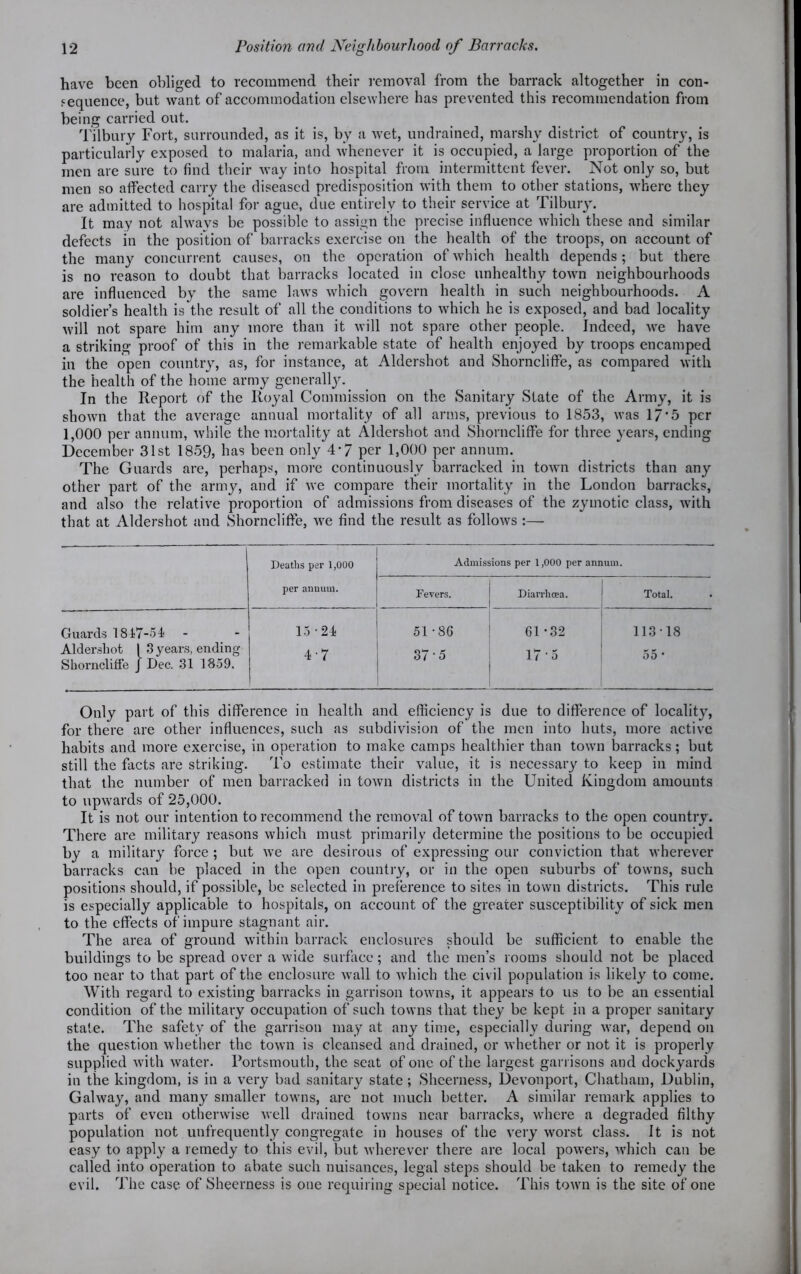 have been obliged to recommend their removal from the barrack altogether in con- sequence, but want of accommodation elsewhere has prevented this recommendation from being carried out. Tilbury Fort, surrounded, as it is, by a wet, undrained, marshy district of country, is particularly exposed to malaria, and whenever it is occupied, a large proportion of the men are sure to find their way into hospital from intermittent fever. Not only so, but men so affected carry the diseased predisposition with them to other stations, where they are admitted to hospital for ague, due entirely to their service at Tilbury. It may not always be possible to assign the precise influence which these and similar defects in the position of barracks exercise on the health of the troops, on account of the many concurrent causes, on the operation of which health depends; but there is no reason to doubt that barracks located in close unhealthy town neighbourhoods are influenced by the same laws which govern health in such neighbourhoods. A soldier’s health is the result of all the conditions to which he is exposed, and bad locality will not spare him any more than it will not spare other people. Indeed, we have a striking proof of this in the remarkable state of health enjoyed by troops encamped in the open country, as, for instance, at Aldershot and Shorncliffe, as compared with the health of the home army generally. In the Report of the Iioyal Commission on the Sanitary State of the Army, it is shown that the average annual mortality of all arms, previous to 1853, was 17*5 per 1,000 per annum, while the mortality at Aldershot and Shorncliffe for three years, ending December 31st 1859, has been only 4*7 per 1,000 per annum. The Guards are, perhaps, more continuously barracked in town districts than any other part of the army, and if we compare their mortality in the London barracks, and also the relative proportion of admissions from diseases of the zymotic class, with that at Aldershot and Shorncliffe, we find the result as follows :— 1 Deaths per 1,000 Admissions per 1,000 per annum. per annum. Fevers. Diarrhoea. Total. Guards 1817-54 15-24 5T8G 61*32 113-18 Aldershot 1 3 years, ending Shorncliffe J Dec. 31 1859. 4-7 37-5 17-5 55 * Only part of this difference in health and efficiency is due to difference of locality, for there are other influences, such as subdivision of the men into huts, more active habits and more exercise, in operation to make camps healthier than town barracks; but still the facts are striking. To estimate their value, it is necessary to keep in mind that the number of men barracked in town districts in the United Kingdom amounts to upwards of 25,000. It is not our intention to recommend the removal of town barracks to the open country. There are military reasons which must primarily determine the positions to be occupied by a military force ; but we are desirous of expressing our conviction that wherever barracks can he placed in the open country, or in the open suburbs of towns, such positions should, if possible, be selected in preference to sites in town districts. This rule is especially applicable to hospitals, on account of the greater susceptibility of sick men to the effects of impure stagnant air. The area of ground within barrack enclosures should be sufficient to enable the buildings to be spread over a wide surface; and the men’s rooms should not be placed too near to that part of the enclosure wall to which the civil population is likely to come. With regard to existing barracks in garrison towns, it appears to us to be an essential condition of the military occupation of such towns that they be kept in a proper sanitary stale. The safety of the garrison may at any time, especially during war, depend on the question whether the town is cleansed and drained, or whether or not it is properly supplied with water. Portsmouth, the seat of one of the largest garrisons and dockyards in the kingdom, is in a very bad sanitary state ; Shcerness, Devonport, Chatham, Dublin, Galway, and many smaller towns, arc not much better. A similar remark applies to parts of even otherwise well drained towns near barracks, where a degraded filthy population not unfrequently congregate in houses of the very worst class. It is not easy to apply a remedy to this evil, but wherever there are local powers, which can be called into operation to abate such nuisances, legal steps should be taken to remedy the evil. The case of Sheerness is one requiring special notice. This town is the site of one