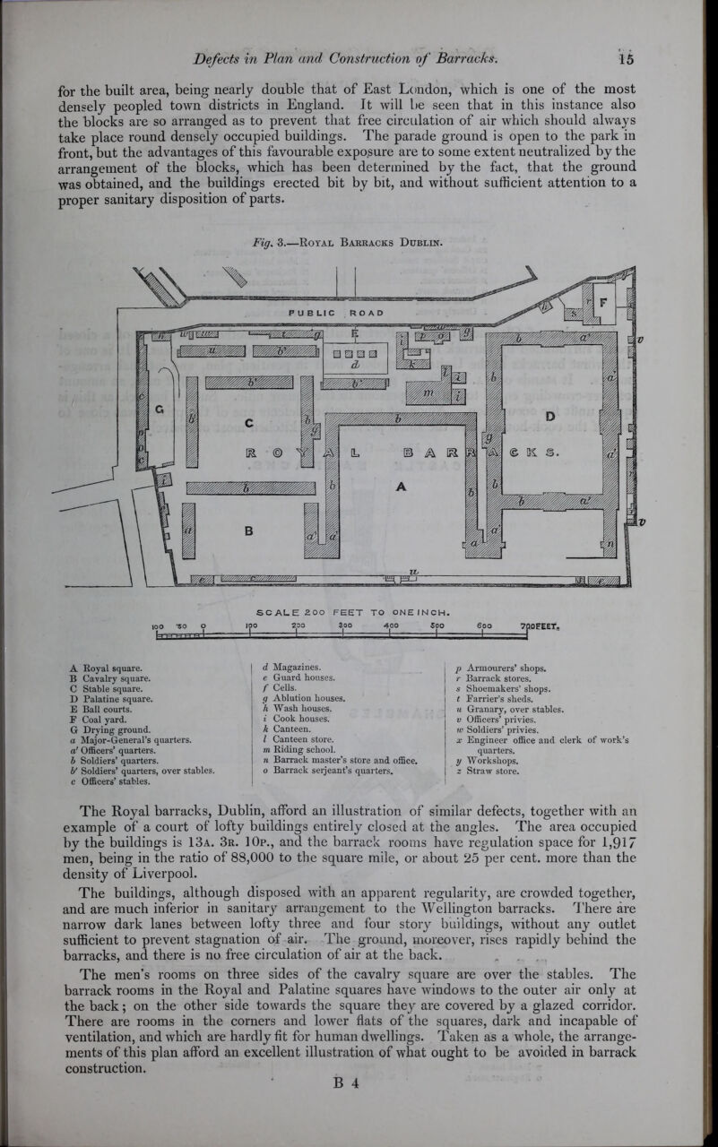 for the built area, being nearly double that of East London, which is one of the most densely peopled town districts in England. It will be seen that in this instance also the blocks are so arranged as to prevent that free circulation of air which should always take place round densely occupied buildings. The parade ground is open to the park in front, but the advantages of this favourable exposure are to some extent neutralized by the arrangement of the blocks, which has been determined by the fact, that the ground was obtained, and the buildings erected bit by bit, and without sufficient attention to a proper sanitary disposition of parts. Fig. 3 Koyal Barracks Dublin. 1 1 IH 1 1 c p a M 1 k. © ip SCALE 200 FEET TO ONEINCH. 100 SO O 100 200 Soo 400 500 -- I - - I 1 I - I 600 =±= 7Q0EEET, A Royal square. B Cavalry square. C Stable square. D Palatine square. E Ball courts. F Coal yard. G Drying ground. a Major-General’s quarters. a1 Officers’ quarters. b Soldiers’ quarters. b' Soldiers’ quarters, over stables, c Officers’ stables. d Magazines, e Guard houses. f Cells. g Ablution houses. h Wash houses. i Cook houses. k Canteen. I Canteen store. m Riding school. n Barrack master’s store and office. o Barrack serjeant’s quarters. p Armourers’ shops. r Barrack stores, s Shoemakers’ shops. t Farrier’s sheds. u Granary, over stables. v Officers’ privies. w Soldiers’ privies. x Engineer office and clerk of work’s quarters. y Workshops. z Straw store. The Royal barracks, Dublin, afford an illustration of similar defects, together with an example of a court of lofty buildings entirely closed at the angles. The area occupied by the buildings is 13a. 3r. 10p., and the barrack rooms have regulation space for 1,917 men, being in the ratio of 88,000 to the square mile, or about 25 per cent, more than the density of Liverpool. The buildings, although disposed with an apparent regularity, are crowded together, and are much inferior in sanitary arrangement to the Wellington barracks. There are narrow dark lanes between lofty three and four story buildings, without any outlet sufficient to prevent stagnation of air. The ground, moreover, rises rapidly behind the barracks, and there is no free circulation of air at the back. „ . . The men’s rooms on three sides of the cavalry square are over the stables. The barrack rooms in the Royal and Palatine squares have windows to the outer air only at the back; on the other side towards the square they are covered by a glazed corridor. There are rooms in the corners and lower flats of the squares, dark and incapable of ventilation, and which are hardly fit for human dwellings. Taken as a whole, the arrange- ments of this plan afford an excellent illustration of what ought to be avoided in barrack construction.