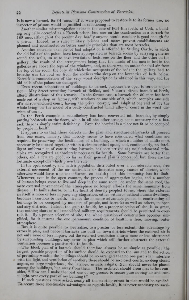 It is now a barrack for 91 men. If it were proposed to restore it to its former use, no inspector of prisons would be justified in sanctioning it. Another similar misappropiation exists in the case of Fort Elizabeth, at Cork, a build- ing originally occupied as a French prison, but now on the construction as a barrack for 180 men, although at the present day, hardly anyone would consider it good enough for a prison. Indeed, as a rule, military prisons and many provost establishments are planned and constructed on better sanitary principles than are most barracks. Another noteable example of bad adaptation is afforded by Stirling Castle, in which the old halls of the palace have been appropriated as barrack rooms by carrying galleries round the walls, so as to have two flats of beds, one on the floor and the other on the gallery; the result of the arrangement being that the heads of the men in bed in the galleries are above the tops of the windows, and, as there was no outlet for foul air from the top of the room, the only air which the occupants of the beds in the gallery had to breathe was the foul air from the soldiers who sleep on the lower tier of beds below. Barrack accommodation of the very worst description is obtained in this way, and the old halls of the palace are damaged. Even recent adaptations of buildings to barrack purposes are open to serious objec- tion. May Street recruiting barrack at Belfast, and Victoria Street barrack at Perth, afford illustrations of this remark. In the former case, a barrack for 50 men has been made out of a shop or factory, with windows on one side of it, which occupies one side of a narrow' enclosed court, having the privy, cesspit, and ashpit at one end of it; the whole being on the model of a badly constructed blind alley or court in the worst dis- tricts of towns. In the Perth example a manufactory has been converted into barracks, by simply putting bedsteads on the floors, while in all the other arrangements necessary for a bar- rack there is simply entire deficiency. Even the hospital is a place not fit to be occupied by people in health. It appears to us that these defects in the plan and structure of barracks all proceed from one cause, namely, that nobody seems to have considered what conditions are required for preserving the healthiness of a building, in which a number of adults must necessarily be massed together within a circumscribed space, and, consequently, no intel- ligent uniform plan of constructing barracks has been arrived at; no fundamental prin- ciples are recognized as absolutely necessary for health. Some barracks are better than others, and a few are good, so far as their general plan is concerned, but these are the fortunate exceptions wdiich prove the rule. In the open country, and with a population distributed over a considerable area, free external movement of the air neutralizes or dissipates many causes of disease, which otherwise would have a potent influence on health ; but this immunity has its limit. Whenever, even in the open country, the process of aggregation begins, and a number of human beings come to live and sleep in the same room, or under the same roof, the mere external movement of the atmosphere no longer affords the same immunity from disease. In built suburbs, or in the heart of densely peopled towns, where the external air itself is more or less impure, any stagnation, either within or without human dwellings, becomes hazardous to health. Hence the immense advantage gained in constructing all buildings to be occupied by numbers of people, and barracks as w7ell as others, in open and airy districts. Indeed, the gain to health, by a proper selection of site, is so great, that nothing short of well-established military requirements should be permitted to over- rule it. By a proper selection of site, the whole question of construction becomes sim- plified, for it insures the one paramount condition of health, a free, moving, outer atmosphere. But it is quite possible to neutralize, to a greater or less extent, this advantage by errors in plan, and hence if barracks are built in town districts where the external air is not only more or less impure, but the external ventilation always more or less obstructed by surrounding buildings, any error in plan which still further obstructs the external ventilation becomes a positive risk to health. The block plan of a barrack should therefore always be as simple as possible; the largest possible proportion of its surface should be exposed to the sun and to the action of prevailing winds ; the buildings should be so arranged that no one part shall interfere with the light and ventilation of another; there should be no closed courts, no deep closed angles, no iarge projections ; the latrines, urinals, ashpits, &c., should never be placed among the buildings, but away from them. The architect should from first to last con- sider, “ How can I make the best use of my ground to secure pure flowing air and sun- “ light over every part of my building ? ” If such questions were asked, nearly all the existing errors in plan would be avoided. T« secure these inestimable advantages as regards health, it is never necessary to sacri-