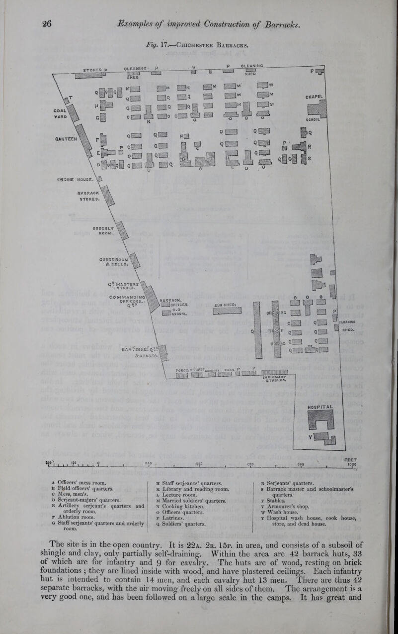 Fig. 17—Chichester Barracks. r.Lt l SOQ 1000 -! 1 1^ a Officers’ mess room. b Field officers’ quarters, c Mess, men’s. d Serjeant-majors’ quarters. e Artillery seijeant’s quarters and orderly room. F Ablution room. G Staff serjeants’ quarters and orderly room. ii Staff serjeants’ quarters. k Library and reading room. l Lecture room. m Married soldiers’ quarters. n Cooking kitchen, o Officers quarters, p Latrines. q Soldiers’ quarters. r Seijeants’ quarters, s Barrack master and schoolmaster’s quarters. t Stables, v Armourer’s shop, w Wash house. t Hospital wash house, cook house, store, and dead house. The site is in the open country. It is 22a. 2r. 15p. in area, and consists of a subsoil of shingle and clay, only partially self-draining. Within the area are 42 barrack huts, 33 of which are for infantry and 9 for cavalry. The huts are of wood, resting on brick foundations ; they are lined inside with wood, and have plastered ceilings. Each infantry hut is intended to contain 14 men, and each cavalry hut 13 men. There are thus 42 separate barracks, with the air moving freely on all sides of them. The arrangement is a very good one, and has been followed on a large scale in the camps. It has great and