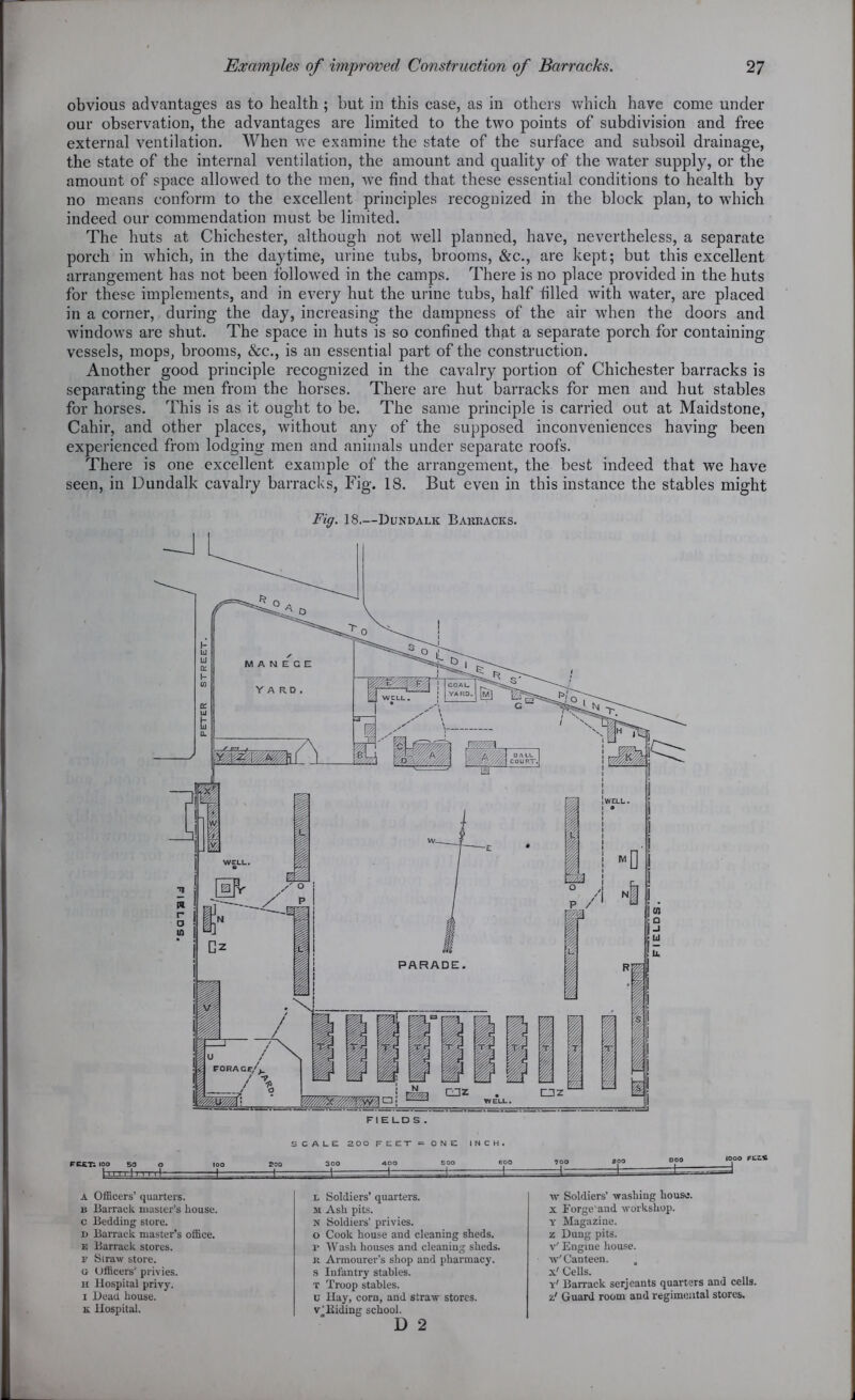 obvious advantages as to health ; but in this case, as in others which have come under our observation, the advantages are limited to the two points of subdivision and free external ventilation. When Ave examine the state of the surface and subsoil drainage, the state of the internal ventilation, the amount and quality of the water supply, or the amount of space allowed to the men, we find that these essential conditions to health by no means conform to the excellent principles recognized in the block plan, to which indeed our commendation must be limited. The huts at Chichester, although not well planned, have, nevertheless, a separate porch in which, in the daytime, urine tubs, brooms, &c., are kept; but this excellent arrangement has not been followed in the camps. There is no place provided in the huts for these implements, and in every hut the urine tubs, half filled with water, are placed in a corner, during the day, increasing the dampness of the air when the doors and windows are shut. The space in huts is so confined that a separate porch for containing vessels, mops, brooms, &c., is an essential part of the construction. Another good principle recognized in the cavalry portion of Chichester barracks is separating the men from the horses. There are hut barracks for men and hut stables for horses. This is as it ought to be. The same principle is carried out at Maidstone, Cahir, and other places, without any of the supposed inconveniences having been experienced from lodging men and animals under separate roofs. There is one excellent example of the arrangement, the best indeed that we have seen, in Dundalk cavalry barracks, Fig. 18. But even in this instance the stables might Fig. 18—Dundalk Babkacks. FEJtTi IOO 50 SCALE 200 FEET = ONE INCH. 2C0 300 ADO 500 600 3oo =±= A Officers’ quarters, u Barrack master’s house, c Bedding store. d Barrack master’s office. e Barrack stores. F Straw store. « Officers' privies, it Hospital privy, i Dead house. k Hospital. l Soldiers’ quarters. M Ash pits. N Soldiers’ privies, o Cook house and cleaning sheds, r Wash houses and cleaning sheds, it Armourer’s shop and pharmacy, s Infantry stables. t Troop stables, u Hay, corn, and straw stores, v’Biding school. D 2 w Soldiers’ washing house, x Forge'and workshop. y Magazine, z Dung pits, v' Engine house, w' Canteen, x' Cells. y' Barrack serjeants quarters and cells, a/ Guard room and regimental stores.