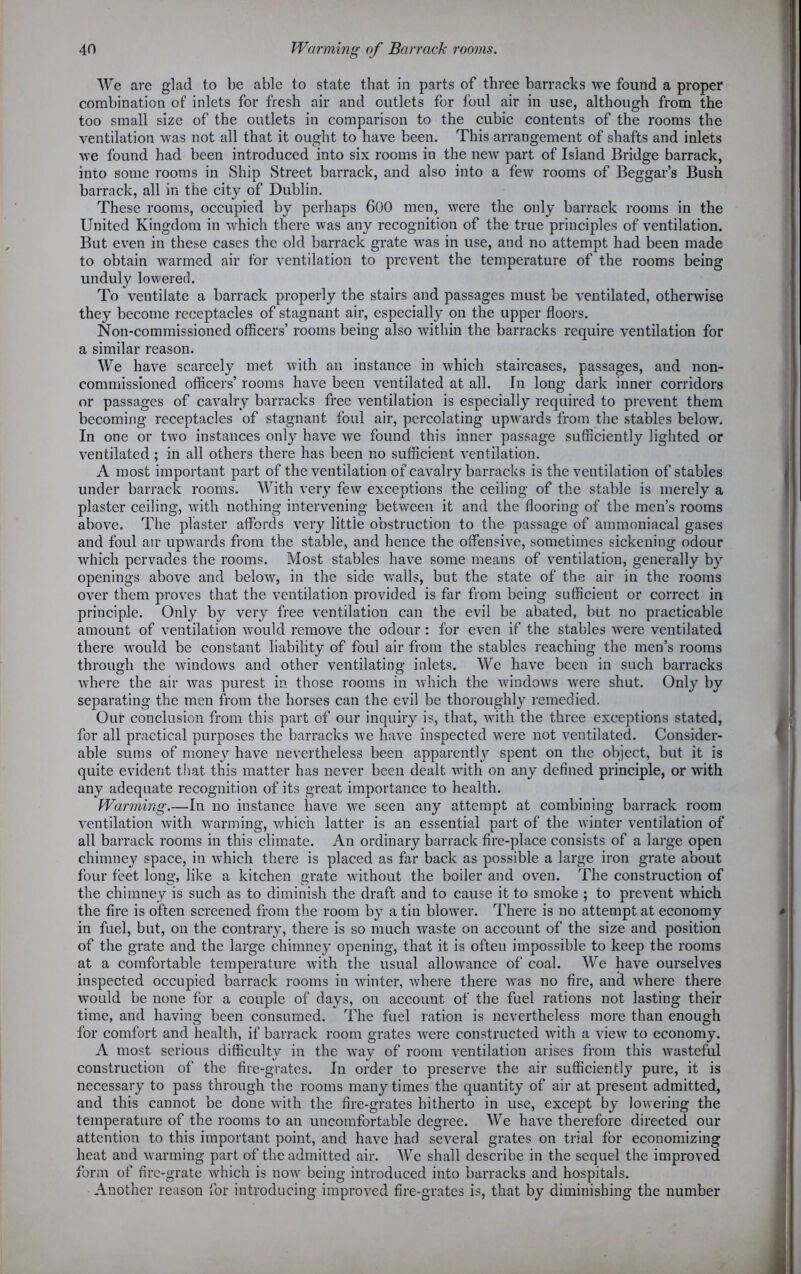 We are glad to be able to state that in parts of three barracks we found a proper combination of inlets for fresh air and outlets for foul air in use, although from the too small size of the outlets in comparison to the cubic contents of the rooms the ventilation was not all that it ought to have been. This arrangement of shafts and inlets we found had been introduced into six rooms in the new part of Island Bridge barrack, into some rooms in Ship Street barrack, and also into a few rooms of Beggar’s Bush barrack, all in the city of Dublin. These rooms, occupied by perhaps 600 men, were the only barrack rooms in the United Kingdom in which there was any recognition of the true principles of ventilation. But even in these cases the old barrack grate was in use, and no attempt had been made to obtain warmed air for ventilation to prevent the temperature of the rooms being unduly lowered. To ventilate a barrack properly the stairs and passages must be ventilated, otherwise they become receptacles of stagnant air, especially on the upper floors. Non-commissioned officers’ rooms being also within the barracks require ventilation for a similar reason. We have scarcely met with an instance in which staircases, passages, and non- commissioned officers’ rooms have been ventilated at all. In long dark inner corridors or passages of cavalry barracks free ventilation is especially required to prevent them becoming receptacles of stagnant foul air, percolating upwards from the stables below. In one or two instances only have we found this inner passage sufficiently lighted or ventilated ; in all others there has been no sufficient ventilation. A most important part of the ventilation of cavalry barracks is the ventilation of stables under barrack rooms. With very few exceptions the ceiling of the stable is merely a plaster ceiling, with nothing intervening between it and the flooring of the men’s rooms above. The plaster affords very little obstruction to the passage of ammoniacal gases and foul air upwards from the stable, and hence the offensive, sometimes sickening odour which pervades the rooms. Most stables have some means of ventilation, generally by openings above and below7, in the side walls, but the state of the air in the rooms over them proves that the ventilation provided is far from being sufficient or correct in principle. Only by very free ventilation can the evil be abated, but no practicable amount of ventilation would remove the odour: for even if the stables were ventilated there would be constant liability of foul air from the stables reaching the men’s rooms through the windows and other ventilating inlets. We have been in such barracks where the air was purest in those rooms in which the windows were shut. Only by separating the men from the horses can the evil be thoroughly remedied. Our conclusion from this part of our inquiry is, that, w7ith the three exceptions stated, for all practical purposes the barracks we have inspected were not ventilated. Consider- able sums of money have nevertheless been apparentlj7 spent on the object, but it is quite evident that this matter has never been dealt v7ith on any defined principle, or with any adequate recognition of its great importance to health. Warming.—In no instance have v7e seen any attempt at combining barrack room ventilation with warming, which latter is an essential part of the winter ventilation of all barrack rooms in this climate. An ordinary barrack fire-place consists of a large open chimney space, in which there is placed as far back as possible a large iron grate about four feet long, like a kitchen grate without the boiler and oven. The construction of the chimney is such as to diminish the draft and to cause it to smoke ; to prevent which the fire is often screened from the room by a tin blower. There is no attempt at economy in fuel, but, on the contrary, there is so much waste on account of the size and position of the grate and the large chimney opening, that it is often impossible to keep the rooms at a comfortable temperature w7ith the usual allowance of coal. We have ourselves inspected occupied barrack rooms in winter, where there vTas no fire, and where there would be none for a couple of days, on account of the fuel rations not lasting their time, and having been consumed. The fuel ration is nevertheless more than enough for comfort and health, if barrack room grates were constructed with a view to economy. A most serious difficulty in the way of room ventilation arises from this wasteful construction of the fire-grates. In order to preserve the air sufficiently pure, it is necessary to pass through the rooms many times the quantity of air at present admitted, and this cannot be done with the fire-grates hitherto in use, except by lowering the temperature of the rooms to an uncomfortable degree. We have therefore directed our attention to this important point, and have had several grates on trial for economizing heat and warming part of the admitted air. We shall describe in the sequel the improved form of fire-grate which is now being introduced into barracks and hospitals. Another reason for introducing improved fire-grates is, that by diminishing the number