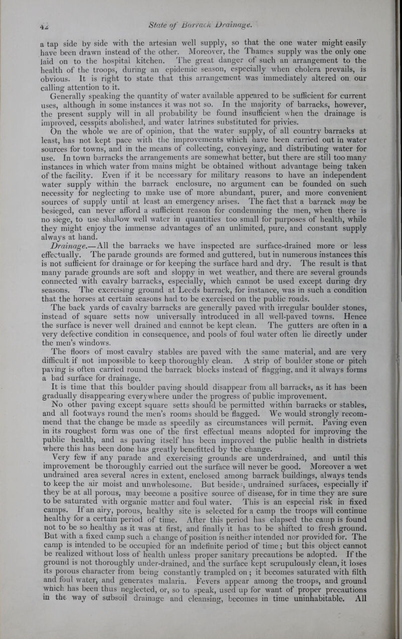 4^, State of Barrack Drainage. a tap side by side with the artesian well supply, so that the one water might easily have been drawn instead of the other. Moreover, the Thames supply was the only one laid on to the hospital kitchen. The great danger of such an arrangement to the health of the troops, during an epidemic season, especially when cholera prevails, is obvious. It is right to state that this arrangement was immediately altered on. our calling attention to it. Generally speaking the quantity of water available appeared to be sufficient for current uses, although in some instances it was not so. In the majority of barracks, however, the present supply will in all probability be found insufficient when the drainage is improved, cesspits abolished, and water latrines substituted for privies. On the whole we are of opinion, that the water supply, of all country barracks at least, has not kept pace with the improvements which have been carried out in water sources for towns, and in the means of collecting, conveying, and distributing water for use. In town barracks the arrangements are somewhat better, but there are still too many instances in which water from mains might be obtained without advantage being taken of the facility. Even if it be necessary for military reasons to have an independent water supply within the barrack enclosure, no argument can be founded on such necessity for neglecting to make use of more abundant, purer, and more convenient sources of supply until at least an emergency arises. The fact that a barrack may be besieged, can never afford a sufficient reason for condemning the men, when there is no siege, to use shallow well water in quantities too small for purposes of health, while they might enjoy the immense advantages of an unlimited, pure, and constant supply always at hand. Drainage.—All the barracks we have inspected are surface-drained more or less effectually. The parade grounds are formed and guttered, but in numerous instances this is not sufficient for drainage or for keeping the surface hard and dry. The result is that many parade grounds are soft and sloppy in wet weather, and there are several grounds connected with cavalry barracks, especially, which cannot be used except during dry seasons. The exercising ground at Leeds barrack, for instance, was in such a condition that the horses at certain seasons had to be exercised on the public roads. The back yards of cavalry barracks are generally paved with irregular boulder stones, instead of square setts now universally introduced in all well-paved towns. Hence the surface is never well drained and cannot be kept clean. The gutters are often in a very defective condition in consequence, and pools of foul water often lie directly under the men’s windows. The floors of most cavalry stables are paved with the same material, and are very difficult if not impossible to keep thoroughly clean. A strip of boulder stone or pitch paving is often carried round the barrack blocks instead of flagging, and it always forms a bad surface for drainage. It is time that this boulder paving should disappear from all barracks, as it has been gradually disappearing everywhere under the progress of public improvement. No other paving except square setts should be permitted within barracks or stables, and all footways round the men’s rooms should be flagged. We would strongly recom- mend that the change be made as speedily as circumstances will permit. Paving even in its roughest form was one of the first effectual means adopted for improving the public health, and as paving itself has been improved the public health in districts where this has been done has greatly benefitted by the change. Very few if any parade and exercising grounds are underdrained, and until this improvement be thoroughly carried out the surface will never be good. Moreover a wet undrained area several acres in extent, enclosed among barrack buildings, always tends to keep the air moist and unwholesome. But besides, undrained surfaces, especially if they be at all porous, may become a positive source of disease, for in time they are sure to be saturated with organic matter and foul water. This is an especial risk in fixed camps. If an airy, porous, healthy site is selected for a camp the troops will continue healthy for a certain period of time. After this period has elapsed the camp is found not to be so healthy as it was at first, and finally it has to be shifted to fresh ground. But with a fixed camp such a change of position is neither intended nor provided for. The camp is intended to be occupied for an indefinite period of time; but this object cannot be realized without loss of health unless proper sanitary precautions be adopted. If the ground is not thoroughly under-drained, and the surface kept scrupulously clean, it loses its porous character from being constantly trampled on ; it becomes saturated with filth and foul water, and generates malaria. Fevers appear among the troops, and ground which has been thus neglected, or, so to speak, used up for want of proper precautions in the way of subsoil drainage and cleansing, becomes in time uninhabitable. All