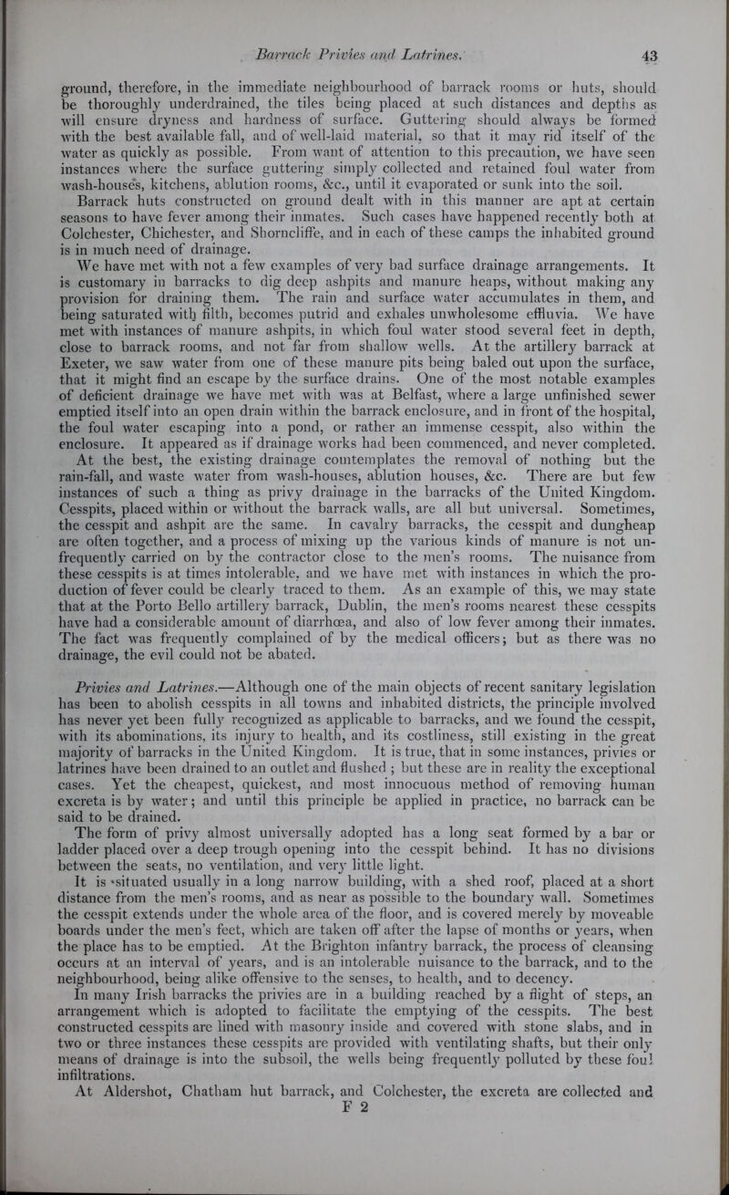 ground, therefore, in the immediate neighbourhood of barrack rooms or huts, should be thoroughly underdrained, the tiles being placed at such distances and depths as will ensure dryness and hardness of surface. Guttering should alwrays be formed with the best available fall, and of well-laid material, so that it may rid itself of the water as quickly as possible. From want of attention to this precaution, we have seen instances where the surface guttering simply collected and retained foul water from wash-houses, kitchens, ablution rooms, &c., until it evaporated or sunk into the soil. Barrack huts constructed on ground dealt with in this manner are apt at certain seasons to have fever among their inmates. Such cases have happened recently both at Colchester, Chichester, and Shorncliffe, and in each of these camps the inhabited ground is in much need of drainage. We have met with not a few examples of very bad surface drainage arrangements. It is customary in barracks to dig deep ashpits and manure heaps, without making any provision for draining them. The rain and surface water accumulates in them, and being saturated with filth, becomes putrid and exhales unwholesome effluvia. We have met with instances of manure ashpits, in which foul water stood several feet in depth, close to barrack rooms, and not far from shallow wells. At the artillery barrack at Exeter, we saw tvater from one of these manure pits being baled out upon the surface, that it might find an escape by the surface drains. One of the most notable examples of deficient drainage we have met with was at Belfast, where a large unfinished sewer emptied itself into an open drain within the barrack enclosure, and in front of the hospital, the foul water escaping into a pond, or rather an immense cesspit, also within the enclosure. It appeared as if drainage works had been commenced, and never completed. At the best, the existing drainage comtemplates the removal of nothing but the rain-fall, and waste water from wash-houses, ablution houses, &c. There are but few instances of such a thing as privy drainage in the barracks of the United Kingdom. Cesspits, placed within or without the barrack walls, are all but universal. Sometimes, the cesspit and ashpit are the same. In cavalry barracks, the cesspit and dungheap are often together, and a process of mixing up the various kinds of manure is not un- frequently carried on by the contractor close to the men’s rooms. The nuisance from these cesspits is at times intolerable, and we have met with instances in which the pro- duction of fever could be clearly traced to them. As an example of this, we may state that at the Porto Bello artillery barrack, Dublin, the men’s rooms nearest these cesspits have had a considerable amount of diarrhoea, and also of low fever among their inmates. The fact was frequently complained of by the medical officers; but as there was no drainage, the evil could not be abated. Privies and Latrines.—Although one of the main objects of recent sanitary legislation has been to abolish cesspits in all towns and inhabited districts, the principle involved has never yet been fully recognized as applicable to barracks, and we found the cesspit, with its abominations, its injury to health, and its costliness, still existing in the great majority of barracks in the United Kingdom. It is true, that in some instances, privies or latrines have been drained to an outlet and flushed ; but these are in reality the exceptional cases. Yet the cheapest, quickest, and most innocuous method of removing human excreta is by water; and until this principle be applied in practice, no barrack can be said to be drained. The form of privy almost universally adopted has a long seat formed by a bar or ladder placed over a deep trough opening into the cesspit behind. It has no divisions between the seats, no ventilation, and very little light. It is •situated usually in a long narrow building, with a shed roof, placed at a short distance from the men’s rooms, and as near as possible to the boundary wall. Sometimes the cesspit extends under the -whole area of the floor, and is covered merely by moveable boards under the men’s feet, which are taken off after the lapse of months or years, when the place has to be emptied. At the Brighton infantry barrack, the process of cleansing occurs at an interval of years, and is an intolerable nuisance to the barrack, and to the neighbourhood, being alike offensive to the senses, to health, and to decency. In many Irish barracks the privies are in a building reached by a flight of steps, an arrangement which is adopted to facilitate the emptying of the cesspits. The best constructed cesspits are lined with masonry inside and covered with stone slabs, and in two or three instances these cesspits are provided -with ventilating shafts, but their only means of drainage is into the subsoil, the wells being frequently polluted by these foul infiltrations. At Aldershot, Chatham hut barrack, and Colchester, the excreta are collected and