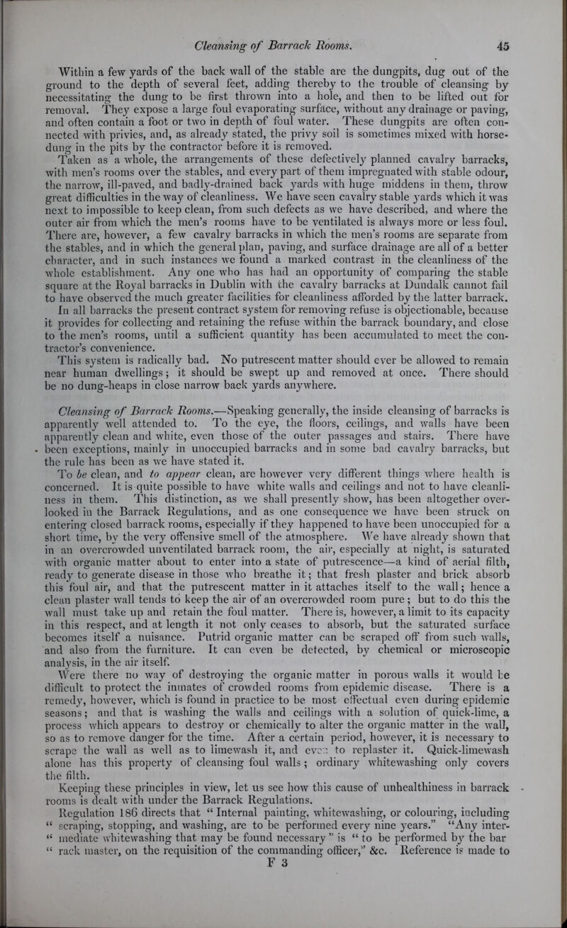 Within a few yards of the back wall of the stable are the dungpits, dug out of the ground to the depth of several feet, adding thereby to the trouble of cleansing by necessitating the dung to be first thrown into a hole, and then to be lifted out for removal. They expose a large foul evaporating surface, without any drainage or paving, and often contain a foot or two in depth of foul water. These dungpits are often con- nected with privies, and, as already stated, the privy soil is sometimes mixed with horse- dung in the pits by the contractor before it is removed. Taken as a whole, the arrangements of these defectively planned cavalry barracks, with men’s rooms over the stables, and every part of them impregnated with stable odour, the narrow, ill-paved, and badly-drained back yards with huge middens in them, throw great difficulties in the way of cleanliness. We have seen cavalry stable yards which it was next to impossible to keep clean, from such defects as we have described, and where the outer air from which the men’s rooms have to be ventilated is always more or less foul. There are, however, a few cavalry barracks in which the men’s rooms are separate from the stables, and in which the general plan, paving, and surface drainage are all of a better character, and in such instances we found a marked contrast in the cleanliness of the whole establishment. Any one who has had an opportunity of comparing the stable square at the Royal barracks in Dublin with the cavalry barracks at Dundalk cannot fail to have observed the much greater facilities for cleanliness afforded by the latter barrack. In all barracks the present contract system for removing refuse is objectionable, because it provides for collecting and retaining the refuse within the barrack boundary, and close to the men’s rooms, until a sufficient quantity has been accumulated to meet the con- tractor’s convenience. This system is radically bad. No putrescent matter should ever be allowed to remain near human dwellings; it should be swept up and removed at once. There should be no dung-heaps in close narrow back yards anywhere. Cleansing of Barrack Rooms.—Speaking generally, the inside cleansing of barracks is apparently well attended to. To the eye, the floors, ceilings, and walls have been apparently clean and white, even those of the outer passages and stairs. There have . been exceptions, mainly in unoccupied barracks and in some bad cavalry barracks, but the rule has been as we have stated it. To be clean, and to appear clean, are however very different things where health is concerned. It is quite possible to have white walls and ceilings and not to have cleanli- ness in them. This distinction, as we shall presently show, has been altogether over- looked in the Barrack Regulations, and as one consequence we have been struck on entering closed barrack rooms, especially if they happened to have been unoccupied for a short time, by the very offensive smell of the atmosphere. We have already shown that in an overcrowded unventilated barrack room, the air, especially at night, is saturated with organic matter about to enter into a state of putrescence—a kind of aerial filth, ready to generate disease in those who breathe it; that fresh plaster and brick absorb this foul air, and that the putrescent matter in it attaches itself to the wall; hence a clean plaster wall tends to keep the air of an overcrowded room pure; but to do this the wall must take up and retain the foul matter. There is, however, a limit to its capacity in this respect, and at length it not only ceases to absorb, but the saturated surface becomes itself a nuisance. Putrid organic matter can be scraped off from such walls, and also from the furniture. It can even be detected, by chemical or microscopic analysis, in the air itself. Were there no way of destroying the organic matter in porous walls it would he difficult to protect the inmates of crowded rooms from epidemic disease. There is a remedy, however, which is found in practice to be most effectual even during epidemic seasons; and that is washing the walls and ceilings with a solution of quick-lime, a process which appears to destroy or chemically to alter the organic matter in the wall, so as to remove danger for the time. After a certain period, however, it is necessary to scraps the wall as well as to limewash it, and even to replaster it. Quick-liinewash alone has this property of cleansing foul walls ; ordinary whitewashing only covers the filth. Keeping these principles in view, let us see how this cause of unhealthiness in barrack rooms is dealt with under the Barrack Regulations. Regulation 186 directs that “Internal painting, whitewashing, or colouring, including “ scraping, stopping, and washing, are to be performed every nine years.” “Any inter- “ mediate whitewashing that may be found necessary ” is “ to be performed by the bar “ rack master, on the requisition of the commanding officer,” &c. Reference is made to F 3