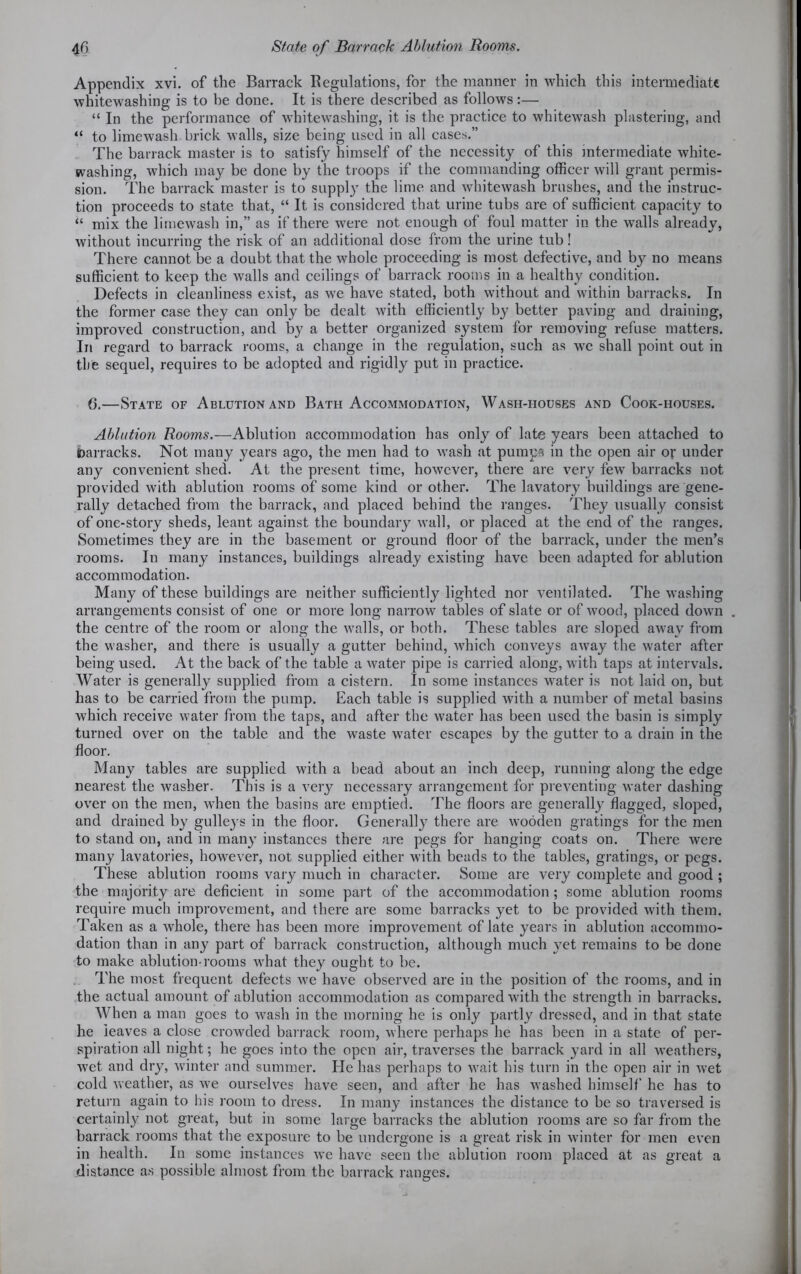 4f> State of Barrack Ablution Rooms. Appendix xvi. of the Barrack Regulations, for the manner in which this intermediate whitewashing is to be done. It is there described as follows:— “ In the performance of whitewashing, it is the practice to whitewash plastering, and “ to limewash brick walls, size being used in all cases.” The barrack master is to satisfy himself of the necessity of this intermediate white- washing, which may be done by the troops if the commanding officer will grant permis- sion. The barrack master is to supply the lime and whitewash brushes, and the instruc- tion proceeds to state that, “ It is considered that urine tubs are of sufficient capacity to “ mix the limewash in,” as if there were not enough of foul matter in the walls already, without incurring the risk of an additional dose from the urine tub! There cannot be a doubt that the whole proceeding is most defective, and by no means sufficient to keep the walls and ceilings of barrack rooms in a healthy condition. Defects in cleanliness exist, as we have stated, both without and within barracks. In the former case they can only be dealt with efficiently by better paving and draining, improved construction, and by a better organized system for removing refuse matters. In regard to barrack rooms, a change in the regulation, such as we shall point out in the sequel, requires to be adopted and rigidly put in practice. 6.—State of Ablution and Bath Accommodation, Wash-houses and Cook-houses. Ablation Rooms.—Ablution accommodation has only of late years been attached to barracks. Not many years ago, the men had to wash at pumps in the open air or under any convenient shed. At the present time, however, there are very few barracks not provided with ablution rooms of some kind or other. The lavatory buildings are gene- rally detached from the barrack, and placed behind the ranges. They usually consist of one-story sheds, leant against the boundary wall, or placed at the end of the ranges. Sometimes they are in the basement or ground floor of the barrack, under the men’s rooms. In many instances, buildings already existing have been adapted for ablution accommodation. Many of these buildings are neither sufficiently lighted nor ventilated. The washing arrangements consist of one or more long narrow tables of slate or of wood, placed down . the centre of the room or along the walls, or both. These tables are sloped away from the washer, and there is usually a gutter behind, which conveys away the water after being used. At the back of the table a water pipe is carried along, with taps at intervals. Water is generally supplied from a cistern. In some instances water is not laid on, but has to be carried from the pump. Each table is supplied with a number of metal basins which receive water from the taps, and after the water has been used the basin is simply turned over on the table and the waste water escapes by the gutter to a drain in the floor. Many tables are supplied with a bead about an inch deep, running along the edge nearest the washer. This is a very necessary arrangement for preventing water dashing over on the men, when the basins are emptied. The floors are generally flagged, sloped, and drained by gulleys in the floor. Generally there are wooden gratings for the men to stand on, and in many instances there are pegs for hanging coats on. There were many lavatories, however, not supplied either with beads to the tables, gratings, or pegs. These ablution rooms vary much in character. Some are very complete and good ; the majority are deficient in some part of the accommodation ; some ablution rooms require much improvement, and there are some barracks yet to be provided with them. Taken as a whole, there has been more improvement of late years in ablution accommo- dation than in any part of barrack construction, although much x?et remains to be done to make ablution-rooms what they ought to be. The most frequent defects we have observed are in the position of the rooms, and in the actual amount of ablution accommodation as compared with the strength in barracks. When a man goes to wash in the morning he is only partly dressed, and in that state he leaves a close crowded barrack room, where perhaps he has been in a state of per- spiration all night; he goes into the open air, traverses the barrack yard in all weathers, wet and dry, winter and summer. He has perhaps to wait his turn in the open air in wet cold weather, as we ourselves have seen, and after he has washed himself he has to return again to his room to dress. In many instances the distance to be so traversed is certainly not great, but in some large barracks the ablution rooms are so far from the barrack rooms that the exposure to be undergone is a great risk in winter for men even in health. In some instances we have seen the ablution room placed at as great a distance as possible almost from the barrack ranges.