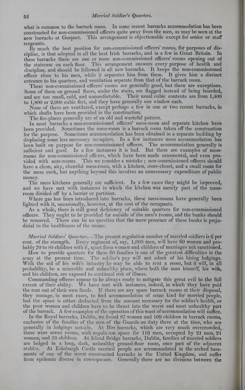 what is common to the barrack room. In some recent barracks accommodation has been constructed for non-commissioned officers quite away from the men, as maybe seen at the new barracks at Gosport. This arrangement is objectionable except for senior or staff sergeants. By much the best position for non-commissioned officers’ rooms, for purposes of dis- cipline, is that adopted in all the best Irish barracks, and in a few in Great Britain. In these barracks there are one or more non-commissioned officers’ rooms opening out of the staircase on each floor. This arrangement answers every purpose of health and discipline, and should be followed in all new barracks. It keeps the non-commissioned officer close to his men, while it separates him from them. It gives him a distinct entrance to his quarters, and ventilation separate from that of the barrack room. These non-commissioned officers’ rooms are generally good, but there are exceptions. Some of them on ground floors, under the stairs, are flagged instead of being boarded, and are too small, cold, and uncomfortable. Their usual cubic contents are from 1,400 to 1,800 or 2,000 cubic feet, and they have generally one window each. None of them are ventilated, except perhaps a few in one or two recent barracks, in which shafts have been provided in the construction. The fire-places generally are of an old and wasteful pattern. In most barracks a non-commissioned officers’ mess-room and separate kitchen have been provided. Sometimes the mess-room is a barrack room taken off the construction for the purpose. Sometimes accommodation has been obtained in a separate building by displacing some less necessary occupiers. In a few instances mess accommodation has been built on purpose for non-commissioned officers. The accommodation generally is sufficient and good. In a few instances it is bad. But there are examples of mess- rooms for non-commissioned officers, which have been made ornamental, and even pro- vided with ante-rooms. This we consider a mistake ; non-commissioned officers should have a clean, airy, cheerful mess-room, with a kitchen, store-closet, and a small room for the mess cook, but anything beyond this involves an unnecessary expenditure of public money. The mess kitchens generally are sufficient. In a few cases they might be improved, and we have met with instances in which the kitchen was merely part of the mess- room divided off by a barrier or partition. Where gas has been introduced into barracks, these mess-rooms have generally been lighted with it, occasionally, however, at the cost of the occupants. As a whole, there is still great deficiency of suitable quarters for non-commissioned officers. They ought to be provided for outside of the men’s rooms, and the bunks should be removed. There can be no question that the mere presence of these bunks is preju- dicial to the healthiness of the rooms. Married Soldiers’ Quarters.—The present regulation number of married soldiers is 6 per cent, of the strength. Every regiment of, say, 1,000 men, will have 60 women and pro- bably 70 to 80 children with it, apart from women and children of marriages not sanctioned. How to provide quarters for these 60 families is one of the greatest difficulties in the army at the present time. The soldier’s pay will not admit of his hiring lodgings. With the aid of his wife’s industry he may be able to rent a room, but it will, in all probabilit}^, be a miserable and unhealthy place, where both the man himself, his wife, and his children, are exposed to continual risk of illness. Commanding officers appear to be always ready to mitigate this great evil to the full extent of their ability. We have met with instances, indeed, in which they have paid the rent out of their own funds. If there are any spare barrack rooms at their disposal, they manage, in most cases, to find accommodation of some kind for married people, but the space is either deducted from the amount necessary for the soldier’s health, or the poor women and children have to be thrust into the worst and most unhealthy part of the barrack. A few examples of the operation of this want of accommodation will suffice. In the Royal barracks, Dublin, we found 87 women and 109 children in barrack rooms, exclusive of the families of the men of the Guards on duty there at the time, who are generally in lodgings outside. At Birr barracks, which are very much overcrowded, there were seven rooms, with regulation space for 119 men, occupied by 21 men, 21 women, and 33 children. At Island Bridge barracks, Dublin, families of married soldiers are lodged in a long, dark, unhealthy ground-floor room, once part of the adjacent (Rabies. At Edinburgh Castle married people are accommodated in the arched base- ments of one of the worst constructed barracks in the United Kingdom, and suffer from epidemic disease in consequence. Generally there are no divisions between the