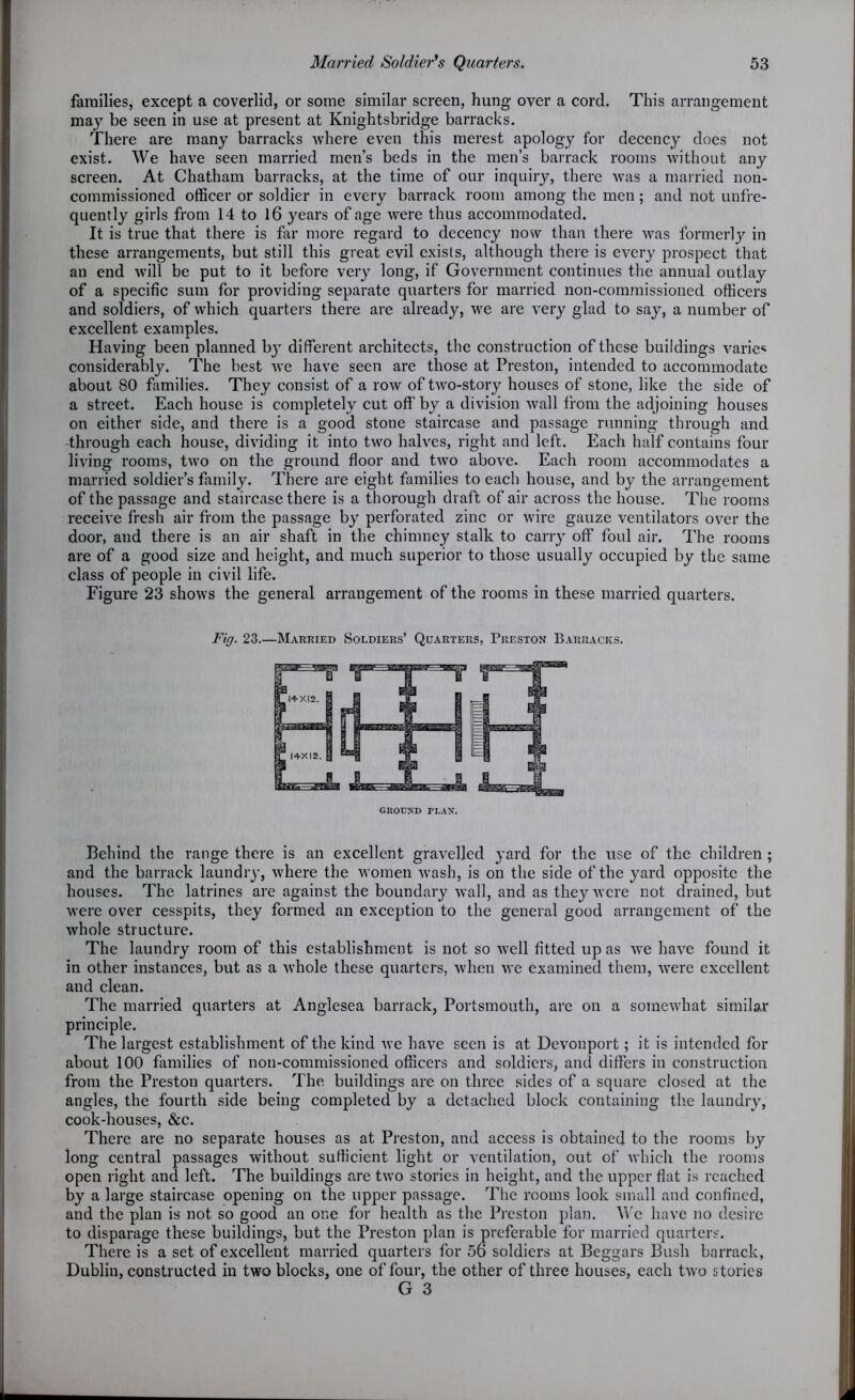 families, except a coverlid, or some similar screen, hung over a cord. This arrangement may be seen in use at present at Knightsbridge barracks. There are many barracks where even this merest apology for decency does not exist. We have seen married men’s beds in the men’s barrack rooms without any screen. At Chatham barracks, at the time of our inquiry, there was a married non- commissioned officer or soldier in every barrack room among the men; and not unfre- quently girls from 14 to 16 years of age were thus accommodated. It is true that there is far more regard to decency now than there was formerly in these arrangements, but still this great evil exists, although there is every prospect that an end will be put to it before very long, if Government continues the annual outlay of a specific sum for providing separate quarters for married non-commissioned officers and soldiers, of which quarters there are already, we are very glad to say, a number of excellent examples. Having been planned b}T different architects, the construction of these buildings varies considerably. The best we have seen are those at Preston, intended to accommodate about 80 families. They consist of a row of two-story houses of stone, like the side of a street. Each house is completely cut off by a division wall from the adjoining houses on either side, and there is a good stone staircase and passage running through and through each house, dividing it into two halves, right and left. Each half contains four living rooms, two on the ground floor and two above. Each room accommodates a married soldier’s family. There are eight families to each house, and by the arrangement of the passage and staircase there is a thorough draft of air across the house. The rooms receive fresh air from the passage by perforated zinc or wire gauze ventilators over the door, and there is an air shaft in the chimney stalk to carry off foul air. The rooms are of a good size and height, and much superior to those usually occupied by the same class of people in civil life. Figure 23 shows the general arrangement of the rooms in these married quarters. Fig. 23.—Married Soldiers’ Quarters, Preston Barracks. Behind the range there is an excellent gravelled yard for the use of the children ; and the barrack laundry, where the women wash, is on the side of the yard opposite the houses. The latrines are against the boundary wall, and as they were not drained, but were over cesspits, they formed an exception to the general good arrangement of the whole structure. The laundry room of this establishment is not so well fitted up as we have found it in other instances, but as a whole these quarters, when we examined them, were excellent and clean. The married quarters at Anglesea barrack, Portsmouth, are on a somewhat similar principle. The largest establishment of the kind we have seen is at Devonport; it is intended for about 100 families of non-commissioned officers and soldiers, and differs in construction from the Preston quarters. The buildings are on three sides of a square closed at the angles, the fourth side being completed by a detached block containing the laundry, cook-houses, &c. There are no separate houses as at Preston, and access is obtained to the rooms by long central passages without sufficient light or ventilation, out of which the rooms open right and left. The buildings are two stories in height, and the upper flat is reached by a large staircase opening on the upper passage. The rooms look small and confined, and the plan is not so good an one for health as the Preston plan. We have no desire to disparage these buildings, but the Preston plan is preferable for married quarters. There is a set of excellent married quarters for 56 soldiers at Beggars Bush barrack, Dublin, constructed in two blocks, one of four, the other of three houses, each two stories