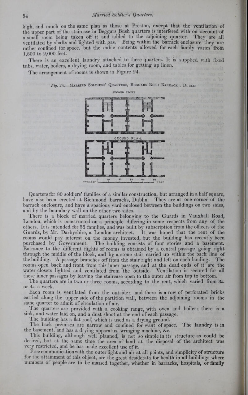 high, and much on the same plan as those at Preston, except that the ventilation of the upper part of the staircase in Beggars Bush quarters is interfered with on account of a small room being taken off it and added to the adjoining quarter. They are all ventilated by shafts and lighted with gas. Being within the barrack enclosure they are rather confined for space, but the cubic contents allowed for each family varies from 1,800 to 2,000 feet. There is an excellent laundry attached to these quarters. It is supplied with fixed tubs, water, boilers, a drying room, and tables for getting up linen. The arrangement of rooms is shown in figure 24. Fig. 24.—Marrif.d Soldiers’ Quarters, Beggars Bush Barrack , Dublin SECOND STORY. GROUND PLAN. Quarters for 80 soldiers’ families of a similar construction, but arranged in a half square, have also been erected at Richmond barracks, Dublin. They are at one corner of the barrack enclosure, and have a spacious yard enclosed between the buildings on two sides, and by the boundary wall on the other two sides. There is a block of married quarters belonging to the Guards in Vauxhall Road, London, which is constructed on a principle differing in some respects from any of the others. It is intended for 56 families, and was built by subscription from the officers of the Guards, by Mr. Darbyshire, a London architect. It was hoped that the rent of the rooms would pay interest on the money invested, but the building has recently been purchased by Government. The building consists of four stories and a basement. Entrance to the different flights of rooms is obtained by a central passage going right through the middle of the block, and by a stone stair carried up within the back line of the building. A passage branches off from the stair right and left on each landing. The rooms open back and front from this inner passage, and at the dead ends of it are the water-closets lighted and ventilated from the outside. Ventilation is secured for all these inner passages by leaving the staircase open to the outer air from top to bottom. The quarters are in two or three rooms, according to the rent, which varied from 3s. or 4s. a week. Each room is ventilated from the outside; and there is a row of perforated bricks carried along the upper side of the partition wall, between the adjoining rooms in the same quarter to admit of circulation of air. The quarters are provided with a cooking range, with oven and boiler; there is a sink, and water laid on, and a dust shoot at the end of each passage. 1 he budding has a flat roof, which is used as a drying ground. The back premises are narrow and confined for want of space. The laundry is in the basement, and has a drying apparatus, wringing machine, &c. This building, although well planned, is not so simple in its structure as could be desired, but at the same time the area of land at the disposal of the architect was very restricted, and he has made excellent use of it. Free communication with the outer light and air at all points, and simplicity of structure for the attainment of this object, are the great desiderata for health in all buildings where numbers of people are to be massed together, whether in barracks, hospitals, or family