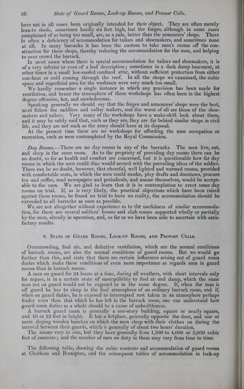 have not in all cases been originally intended for their object. They are often merely lean-to sheds, sometimes hardly six feet high, but the forges, although in some cases complained of as being too small, are, as a rule, better than the armourers’ shops. There is often a deficiency of accommodation for tailors and shoemakers, and sometimes none at all. In many barracks it has been the custom to take men’s rooms off the con- struction for these shops, thereby reducing the accommodation for the men, and helping to over crowd the barrack. In most cases where there is special accommodation for tailors and shoemakers, it is of a verv inferior or even of a bad description ; sometimes in a dark damp basement, at other times in a small low-roofed confined attic, without sufficient protection from either sun-heat or cold coming through the roof. In all the shops we examined, the cubic space and superficial area for the workmen were very much too small. We hardly remember a single instance in which any provision has been made for ventilation, and hence the atmosphere of these workshops has often been in the highest degree offensive, hot, and unwholesome. Speaking generally we should say that the forges and armourers’ shops were the best, next follow the saddlers and collar makers, and the worst of all are those of the shoe- makers and tailors. Very many of the workshops have a make-shift look about them, and it may be safely said that, such as they are, they are far behind similar shops in civil life, and they are not such as the army should have at its disposal. At the present time there are no workshops for affording the men occupation or recreation, such as were contemplated by the Royal Commission. Day Rooms.—There are no day rooms in any of the barracks. The men live, eat, and sleep in the same room. As to the propriety of providing day rooms there can be no doubt, so far as health and comfort are concerned, but it is questionable how far day rooms in which the men could dine would accord with the prevailing ideas of the soldier. There can be no doubt, however, that cheerful, well lighted and warmed rooms, provided with comfortable seats, in which the men could smoke, play drafts and dominoes, procure tea and coffee, read newspapers and periodicals, and amuse themselves, would be accept- able to the men. We are glad to learn that it is in contemplation to erect some day rooms on trial. If, as is very likely, the practical objections which have been raised against these rooms, be found on trial to have no reality, the accommodation should be extended to all barracks as soon as possible. We are not altogether without experience as to tht usefulness of similar accommoda- tion, for there are several soldiers’ homes and club rooms supported wholly or partially by the men, already in operation, and, so far as we have been able to ascertain with satis- factory results. 8. State of Guard Rooms, Lock-up Rooms, and Provost Cells. Overcrowding, foul air, and defective ventilation, which are the normal conditions of barrack rooms, are also the normal conditions of guard rooms. But we would go further than this, and state that there are certain influences arising out of guard room duties which make these conditions of even more importance as regards men in guard rooms than in barrack rooms. A man on guard for 24 hours at a time, during all weathers, with short intervals only for repose, is in a certain state of susceptibility to foul air and damp, which the same man not on guard would not be exposed to in the same degree. If, when the man is off guard he has to sleep in the foul atmosphere of an ordinary barrack room, and if, when on guard duties, he is exposed to interrupted rest taken in an atmosphere perhaps fouler even than that which he has left in the barrack room, one can understand how guard room duties as a whole should be a cause of unhealthiness. A barrack guard room is generally a one-story building, square or nearly square, and 10 or 12 feet in height. It has a fireplace, generally opposite the door, and one or more sloping Avooden benches on which the men sleep with their clothes on during the interval between their guards, Avhich is generally of about two hours’ duration. The rooms vary in size, but they have generally from 1,500 to 4,000 or 5,000 cubic feet of contents; and the number of men on duty in them may vary from time to time. The folloAving table, showing the cubic contents and accommodation of guard rooms at Chatham and Brompton, and the subsequent tables of accommodation in lock-up