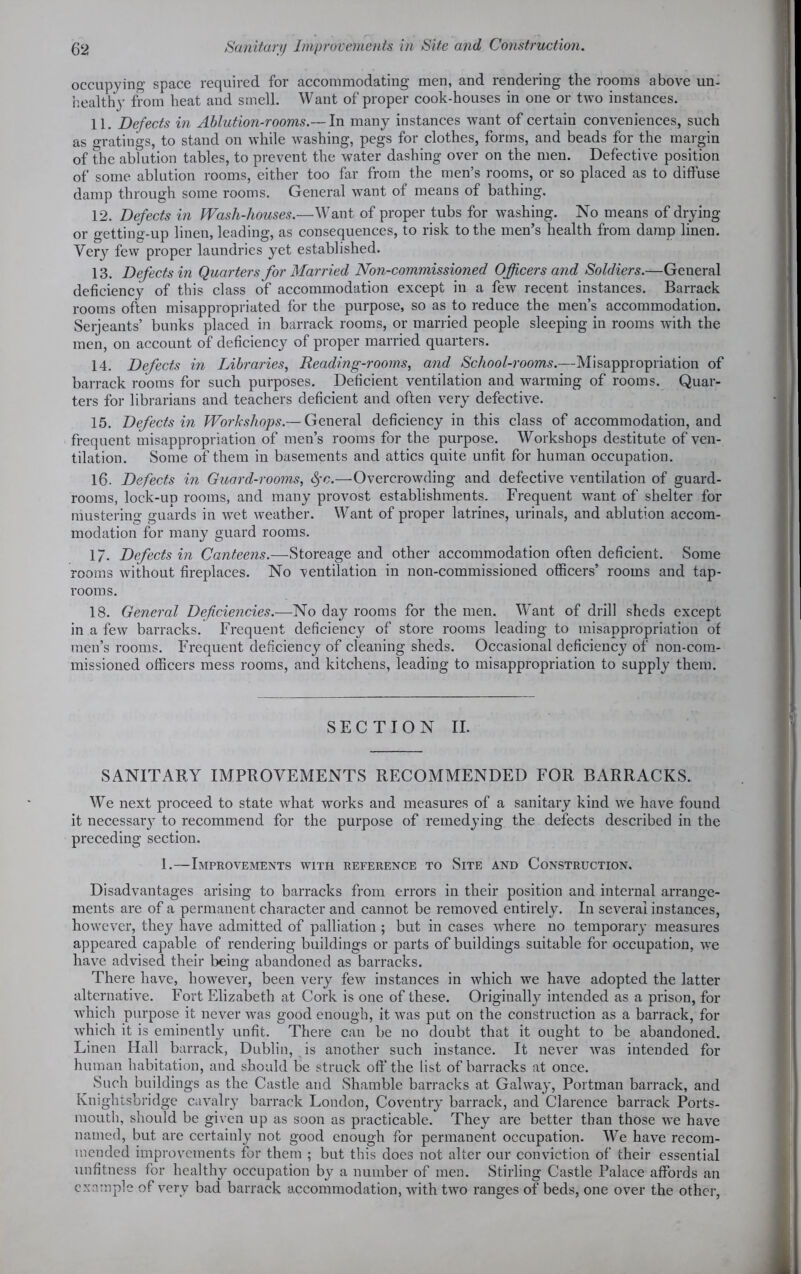 occupying space required for accommodating men, and rendering the rooms above un- healthy from heat and smell. Want of proper cook-houses in one or two instances. 11. Defects in Ablution-rooms.— In many instances want of certain conveniences, such as gratings, to stand on while washing, pegs for clothes, forms, and beads for the margin of the ablution tables, to prevent the water dashing over on the men. Defective position of some ablution rooms, either too far from the men’s rooms, or so placed as to diffuse damp through some rooms. General want of means of bathing. 12. Defects in Wash-houses.—Want of proper tubs for washing. No means of drying or getting-up linen, leading, as consequences, to risk to the men’s health from damp linen. Very few proper laundries yet established. 13. Defects in Quarters for Married Non-commissioned Officers and Soldiers.—General deficiency of this class of accommodation except in a few recent instances. Barrack rooms often misappropriated for the purpose, so as to reduce the men’s accommodation. Serjeants’ bunks placed in barrack rooms, or married people sleeping in rooms with the men, on account of deficiency of proper married quarters. 14. Defects in Libraries, Reading-rooms, and School-rooms.—Misappropriation of barrack rooms for such purposes. Deficient ventilation and warming of rooms. Quar- ters for librarians and teachers deficient and often very defective. 15. Defects in Workshops.— General deficiency in this class of accommodation, and frequent misappropriation of men’s rooms for the purpose. Workshops destitute of ven- tilation. Some of them in basements and attics quite unfit for human occupation. 16. Defects in Guard-rooms, tyc.—Overcrowding and defective ventilation of guard- rooms, lock-up rooms, and many provost establishments. Frequent want of shelter for mustering guards in wet weather. Want of proper latrines, urinals, and ablution accom- modation for many guard rooms. 1/. Defects in Canteens.—Storeage and other accommodation often deficient. Some rooms without fireplaces. No ventilation in non-commissioned officers’ rooms and tap- rooms. 18. General Deficiencies.—No day rooms for the men. Want of drill sheds except in a few barracks. Frequent deficiency of store rooms leading to misappropriation of men’s rooms. Frequent deficiency of cleaning sheds. Occasional deficiency of non-com- missioned officers mess rooms, and kitchens, leading to misappropriation to supply them. SECTION II. SANITARY IMPROVEMENTS RECOMMENDED FOR BARRACKS. We next proceed to state what works and measures of a sanitary kind we have found it necessary to recommend for the purpose of remedying the defects described in the preceding section. 1.—Improvements with reference to Site and Construction. Disadvantages arising to barracks from errors in their position and internal arrange- ments are of a permanent character and cannot be removed entirely. In several instances, however, they have admitted of palliation ; but in cases where no temporary measures appeared capable of rendering buildings or parts of buildings suitable for occupation, we have advised their being abandoned as barracks. There have, however, been very few instances in which we have adopted the latter alternative. Fort Elizabeth at Cork is one of these. Originally intended as a prison, for which purpose it never was good enough, it was put on the construction as a barrack, for which it is eminently unfit. There can be no doubt that it ought to be abandoned. Linen Hall barrack, Dublin, is another such instance. It never was intended for human habitation, and should be struck off the list of barracks at once. Such buildings as the Castle aud Shamble barracks at Galway, Portman barrack, and Knightsbridge cavalry barrack London, Coventry barrack, and Clarence barrack Ports- mouth, should be given up as soon as practicable. They are better than those we have named, but are certainly not good enough for permanent occupation. We have recom- mended improvements for them ; but this does not alter our conviction of their essential unfitness for healthy occupation by a number of men. Stirling Castle Palace affords an example of very bad barrack accommodation, with two ranges of beds, one over the other,