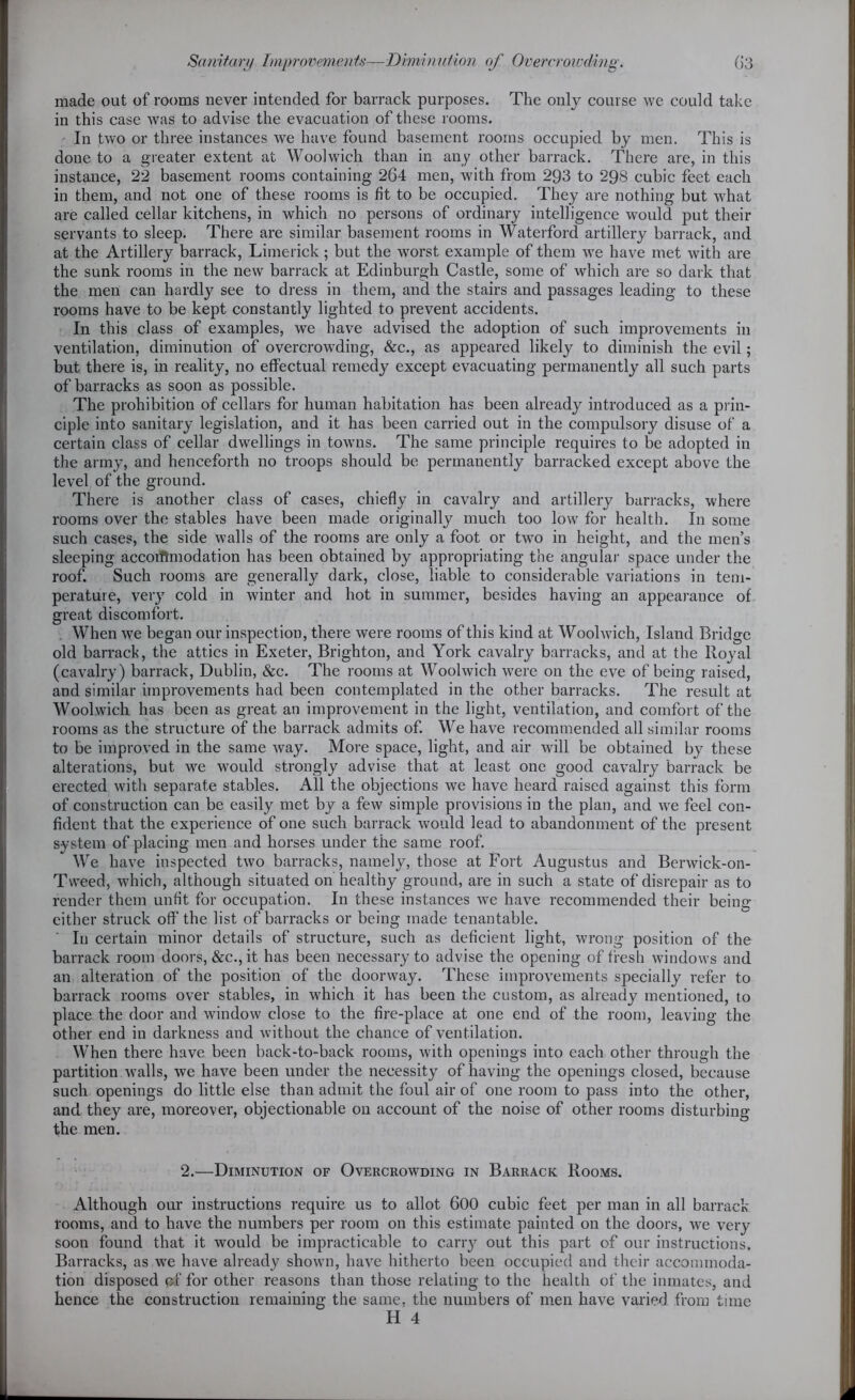 made out of rooms never intended for barrack purposes. The only course we could take in this case was to advise the evacuation of these rooms. In two or three instances we have found basement rooms occupied by men. This is done to a greater extent at Woolwich than in any other barrack. There are, in this instance, 22 basement rooms containing 264 men, with from 293 to 298 cubic feet each in them, and not one of these rooms is fit to be occupied. They are nothing but what are called cellar kitchens, in which no persons of ordinary intelligence would put their servants to sleep. There are similar basement rooms in Waterford artillery barrack, and at the Artillery barrack, Limerick; but the worst example of them we have met with are the sunk rooms in the new barrack at Edinburgh Castle, some of which are so dark that the men can hardly see to dress in them, and the stairs and passages leading to these rooms have to be kept constantly lighted to prevent accidents. In this class of examples, we have advised the adoption of such improvements in ventilation, diminution of overcrowding, &c., as appeared likely to diminish the evil ; but there is, in reality, no effectual remedy except evacuating permanently all such parts of barracks as soon as possible. The prohibition of cellars for human habitation has been already introduced as a prin- ciple into sanitary legislation, and it has been carried out in the compulsory disuse of a certain class of cellar dwellings in towns. The same principle requires to be adopted in the army, and henceforth no troops should be permanently barracked except above the level of the ground. There is another class of cases, chiefly in cavalry and artillery barracks, where rooms over the stables have been made originally much too low for health. In some such cases, the side walls of the rooms are only a foot or two in height, and the men’s sleeping accorfimodation has been obtained by appropriating the angular space under the roof. Such rooms are generally dark, close, liable to considerable variations in tem- perature, very cold in winter and hot in summer, besides having an appearance of great discomfort. When we began our inspection, there were rooms of this kind at Woolwich, Island Bridge old barrack, the attics in Exeter, Brighton, and York cavalry barracks, and at the Royal (cavalry) barrack, Dublin, &c. The rooms at Woolwich were on the eve of being raised, and similar improvements had been contemplated in the other barracks. The result at Woolwich has been as great an improvement in the light, ventilation, and comfort of the rooms as the structure of the barrack admits of. We have recommended all similar rooms to be improved in the same way. More space, light, and air will be obtained by these alterations, but we would strongly advise that at least one good cavalry barrack be erected with separate stables. All the objections we have heard raised against this form of construction can be easily met by a few simple provisions in the plan, and we feel con- fident that the experience of one such barrack would lead to abandonment of the present system of placing men and horses under the same roof. We have inspected two barracks, namely, those at Fort Augustus and Berwick-on- Tweed, which, although situated on healthy ground, are in such a state of disrepair as to render them unfit for occupation. In these instances we have recommended their being either struck off the list of barracks or being made tenantable. In certain minor details of structure, such as deficient light, wrong position of the barrack room doors, &c., it has been necessary to advise the opening of fresh windows and an alteration of the position of the doorway. These improvements specially refer to barrack rooms over stables, in which it has been the custom, as already mentioned, to place the door and window close to the fire-place at one end of the room, leaving the other end in darkness and without the chance of ventilation. When there have been back-to-back rooms, with openings into each other through the partition walls, we have been under the necessity of having the openings closed, because such openings do little else than admit the foul air of one room to pass into the other, and they are, moreover, objectionable on account of the noise of other rooms disturbing the men. 2.—Diminution of Overcrowding in Barrack Rooms. Although our instructions require us to allot 600 cubic feet per man in all barrack- rooms, and to have the numbers per room on this estimate painted on the doors, we very- soon found that it would be impracticable to carry out this part of our instructions. Barracks, as we have already shown, have hitherto been occupied and their accommoda- tion disposed of for other reasons than those relating to the health of the inmates, and hence the construction remaining the same, the numbers of men have varied from tune