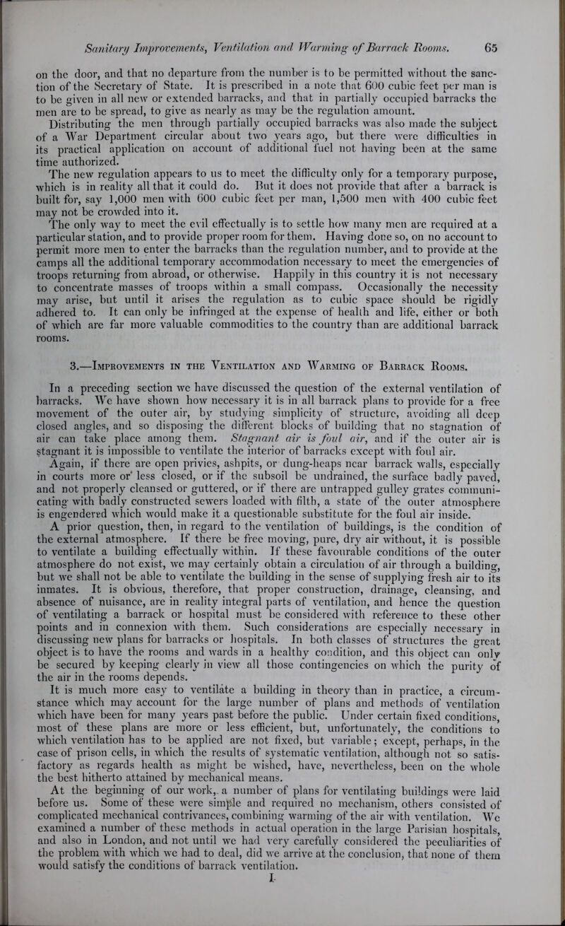 on the door, and that no departure from the number is to be permitted without the sanc- tion of the Secretary of State. It is prescribed in a note that 600 cubic feet per man is to be given in all new or extended barracks, and that in partially occupied barracks the men are to be spread, to give as nearly as may be the regulation amount. Distributing the men through partially occupied barracks was also made the subject of a War Department circular about two years ago, but there were difficulties in its practical application on account of additional fuel not having been at the same time authorized. The new regulation appears to us to meet the difficulty only for a temporary purpose, which is in reality all that it could do. But it does not provide that after a barrack is built for, say 1,000 men with 600 cubic feet per man, 1,500 men with 400 cubic feet may not be crowded into it. The only way to meet the evil effectually is to settle how many men arc required at a particular station, and to provide proper room for them. Having done so, on no account to permit more men to enter the barracks than the regulation number, and to provide at the camps all the additional temporary accommodation necessary to meet the emergencies of troops returning from abroad, or otherwise. Happily in this country it is not necessary to concentrate masses of troops within a small compass. Occasionally the necessity may arise, but until it arises the regulation as to cubic space should be rigidly adhered to. It can only be infringed at the expense of health and life, either or both of which are far more valuable commodities to the country than are additional barrack rooms. 3.—Improvements in the Ventilation and Warming of Barrack Rooms. In a preceding section we have discussed the question of the external ventilation of barracks. We have shown how necessary it is in all barrack plans to provide for a free movement of the outer air, by studying simplicity of structure, avoiding all deep closed angles, and so disposing the different blocks of building that no stagnation of air can take place among them. Stagnant air is foul air, and if the outer air is stagnant it is impossible to ventilate the interior of barracks except with foul air. Again, if there are open privies, ashpits, or dung-heaps near barrack walls, especially in courts more or less closed, or if the subsoil be undrained, the surface badly paved, and not properly cleansed or guttered, or if there are untrapped gulley grates communi- cating' with badly constructed sewers loaded with filth, a state of the outer atmosphere is engendered which would make it a questionable substitute for the foul air inside. A prior question, then, in regard to the ventilation of buildings, is the condition of the external atmosphere. If there be free moving, pure, dry air without, it is possible to ventilate a building effectually within. If these favourable conditions of the outer atmosphere do not exist, we may certainly obtain a circulation of air through a building, but we shall not be able to ventilate the building in the sense of supplying fresh air to its inmates. It is obvious, therefore, that proper construction, drainage, cleansing, and absence of nuisance, are in reality integral parts of ventilation, and hence the question of ventilating a barrack or hospital must be considered with reference to these other points and in connexion with them. Such considerations are especially necessary in discussing new plans for barracks or hospitals. In both classes of structures the great object is to have the rooms and wards in a healthy condition, and this object can only be secured by keeping clearly in view all those contingencies on which the purity of the air in the rooms depends. It is much more easy to ventilate a building in theory than in practice, a circum- stance which may account for the large number of plans and methods of ventilation which have been for many years past before the public. Under certain fixed conditions, most of these plans are more or less efficient, but, unfortunately, the conditions to which ventilation has to be applied are not fixed, but variable; except, perhaps, in the case of prison cells, in which the results of systematic ventilation, although not so satis- factory as regards health as might be wished, have, nevertheless, been on the whole the best hitherto attained by mechanical means. At the beginning of our work,, a number of plans for ventilating buildings were laid before us. Some of these were simple and required no mechanism, others consisted of complicated mechanical contrivances, combining warming of the air with ventilation. We examined a number of these methods in actual operation in the large Parisian hospitals, and also in London, and not until we had very carefully considered the peculiarities of the problem with which we had to deal, did we arrive at the conclusion, that none of them would satisfy the conditions of barrack ventilation. I