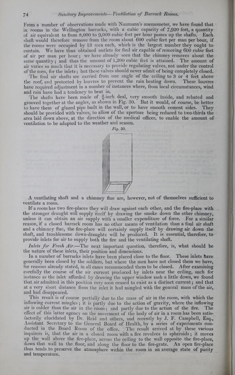 From a number of observations made with Naumann’s anemometer, we have found that in rooms in the Wellington barracks, with a cubic capacity of 7,920 feet, a quantity of air equivalent to from 8,000 to 9,000 cubic feet per hour passes up the shafts. Each shaft would therefore remove from the room about 600 cubic feet per man per hour, if the rooms were occupied by 13 men each, which is the largest number they ought to contain. We have thus obtained outlets for foul air capable of removing 600 cubic feet of air per man per hour; we have already seen that the chimney removes about the same quantity; and thus the amount of 1,200 cubic feet is attained. The amount of air varies so much that it is necessary to provide regulating valves, not under the control of the men, for the inlets ; but these valves should never admit of being completely closed. The foul air shafts are carried from one angle of the ceiling to 3 or 4 feet above the roof, and protected by louvres to prevent the rain beating down. These louvres have required adjustment in a number of instances where, from local circumstances, wind and rain have had a tendency to beat in. The shafts have been made of f-inch deal, very smooth inside, and rebated and grooved together at the angles, as shown in Fig. 30. But it would, of course, be better to have them of glazed pipe built in the wall, or to have smooth cement sides. They should be provided with valves, to allow of the aperture being reduced to two-thirds the area laid down above, at the direction of the medical officer, to enable the amount of ventilation to be adapted to the weather and season. Fig. 30. A ventilating shaft and a chimney flue are, however, not of themselves sufficient to ventilate a room. If a room has two fire-places they will draw against each other, and the fire-place with . the stronger draught wdl supply itself by drawing the smoke down the other chimney, unless it can obtain an air supply with a smaller expenditure of force. For a similar reason, if a closed barrack room has no other means of ventilation than a foul air shaft and a chimney flue, the fire-place will certainly supply itself by drawing air down the shaft, and troublesome down-draughts will be produced. It is essential, therefore, to provide inlets for air to supply both the fire and the ventilating shaft. Inlets for Fresh Air.—The next important question, therefore, is, what should be the nature of these inlets, their position and dimensions. In a number of barracks inlets have been placed close to the floor. These inlets have generally been closed by the soldiers, but where the men have not closed them we have, for reasons already stated, in all cases recommended them to be closed. After examining carefully the course of the air current produced by inlets near the ceiling, such for instance as the inlet afforded by drawing the upper window sash a little down, we found that air admitted in this position very soon ceased to exist as a distinct current; and that at a very short distance from the inlet it had mingled with the general mass of the air, and had disappeared. This result is of course partially due to the mass of air in the room, with which the inflowing current mingles ; it is partly due to the action of gravity, where the inflowing air is colder than the air in the room; and partly due to the action of the fire. The effect of this latter agency on the movement of the body of air in a room has been satis- factorily elucidated by Dr. Reid and others, and recently by J. F. Campbell, Esq., Assistant Secretary to the General Board of Health, by a series of experiments con- ducted in the Board Room of the office. The result arrived at by these various inquirers is, that the air in a closed room with a fire revolves in spheroids ; it moves up the wall above the fire-place, across the ceiling to the wall opposite the fire-place, down that wall to the floor, and along the floor to the fire-grate. An open fire-place thus tends to preserve the atmosphere within the room in an average state of purity and temperature.